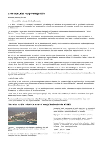 Zona triqui, foco rojo por inseguridad
Refuerzan patrullaje policiaco

        Buscan inhibir asaltos a vehículos y homicidios

PUTLA VILLA DE GUERRERO, Oax.-Elementos de la Policía Estatal de la delegación de Putla intensificaron los recorridos de vigilancia en
las carreteras y caminos de la zona triqui ante la ola de asaltos registrada hace unas semanas en la zona y que ha dejado como saldo un muerto
en el último mes.

Los uniformados a bordo de dos patrullas llevan a cabo rondines en los caminos que conducen a las comunidades de Concepción Carrizal,
Rastrojo y Yosoyuxi Copala, pertenecientes a los municipios de Putla y Juxtlahuaca.

Los policías mantienen vigilancia las 24 horas del día, principalmente sobre la carretera federal 125 Alfonso Pérez Gasga, lugar donde se ha
registrado el mayor número de hechos delictivos, los cuales están relacionados principalmente con el asalto a camiones repartidores y vehículos
particulares.

De acuerdo a la primeras investigaciones de trata de una banda dedicada al robo y asaltos, quienes colocan obstáculos en el camino para obligar
a los conductores a detenerse, momento que aprovechan para interceptarlos.

Según testimonios de las víctimas de los robos, los presuntos delincuentes portan armas de fuego y se presentan con la cara cubierta, ya sea con
paliacates o su misma ropa, asimismo mencionan que se comunican en una lengua indígena, aunque no han podido distinguir si se trata de
lengua triqui o mixteca.

Tan sólo hace unas semanas elementos de la Policía Estatal de la delegación de Putla frustraron un asalto al sorprender a un grupo de
desconocidos que amenazaban a los pasajeros de una camioneta que circulaba sobre la carretera federal 125 Alfonso Pérez Gasga, a la altura del
paraje de Río Pájaro, no obstante los delincuentes lograron darse a la fuga.

Los hechos se registraron aproximadamente a las nueve de la noche cuando una patrulla de la corporación estatal custodiaba el traslado de un
cobrador de del Banco del Ahorro Nacional y Servicios Financieros (BANSEFI), quien se dirigía al municipio de Putla Villa de Guerrero.

Al circular en el tramo que va de la comunidad de Concepción Carrizal a San Isidro del Estado, en la zona Triqui, los uniformados lograron
percatarse de que hombres armados amagaban a los tripulantes de una camioneta por lo que decidieron acercarse a la escena.

Los delincuentes lograron identificar que se aproximaba una patrulla por lo que de manera inmediata se internaron entre el monte para darse a la
fuga con rumbo desconocido.

Asaltantes en el camino

Hace cerca de un mes, el conductor de un camión repartidor de refrescos perdió la vida al ser baleado por un grupo armado que lo asaltó cuando
circulaba sobre la carretera que va del municipio de Santiago Juxtlahuaca a la localidad de Concepción Carrizal, a la altura de la comunidad de
Yosoyuxi Copala, en la zona triqui.

Los hechos se registraron aproximadamente a las 5 de la madrugada cuando Cuauhtémoc Robles, trabajador de la empresa refresquera Pepsi, se
dirigía a dejar un pedido, proveniente de la ciudad de Oaxaca.

De esta forma, al cruzar entre la agencia de Yosoyuxi Copala y el paraje conocido como Tres Cruces, el camión fue interceptado por un grupo
armado, quien le cerró el paso a la unidad.

Presuntamente los delincuentes obligaron al trabajador a entregar el dinero en efectivo que portaba, posteriormente abrieron fuego contra
víctima, quien perdió la vida en el lugar de los hechos a consecuencia de la gravedad de las heridas.

Huatulco será la sede de Junta de Consejo Nacional de la AMHM
                                                                             Durante tres días se tratarán temas de interés general para los miembros de
                                                                             la asociación, y se presentarán proyectos que contribuyen al crecimiento
                                                                             de este organismo y que benefician a todos sus miembros.

                                                                             El programa tiene contempladas conferencias y actividades recreativas.

                                                                             En este marco habrá una expo-proveedores, donde se podrá conocer la
                                                                             gama de bienes y servicios que ofrecen a los hoteleros mexicanos.

                                                                             Los asambleístas aprovecharán para recorrer Bahías de Huatulco y adquirí
                                                                             artesanías, así como admirar sitios de interés como el Centro Mexicano de
                                                                             la Tortuga y el sitio arqueológico Copalita.
Los días 29 y 30 de junio y 1 de julio, Bahías de Huatulco será sede de la
II Junta de Consejo Nacional de la Asociación Mexicana de Hoteles y          SILVIA CHAVELA RIVAS
Moteles.
                                                                             Foto de Mario Jiménez Leyva
El evento tiene como objetivo destacar la importancia del sector hotelero
como pieza clave para promover el turismo del país.
 