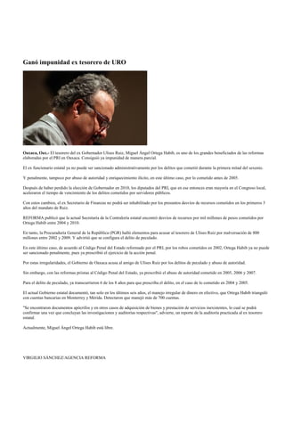 Ganó impunidad ex tesorero de URO




Oaxaca, Oax.- El tesorero del ex Gobernador Ulises Ruiz, Miguel Ángel Ortega Habib, es uno de los grandes beneficiados de las reformas
elaboradas por el PRI en Oaxaca. Consiguió ya impunidad de manera parcial.

El ex funcionario estatal ya no puede ser sancionado administrativamente por los delitos que cometió durante la primera mitad del sexenio.

Y penalmente, tampoco por abuso de autoridad y enriquecimiento ilícito, en este último caso, por lo cometido antes de 2005.

Después de haber perdido la elección de Gobernador en 2010, los diputados del PRI, que en ese entonces eran mayoría en el Congreso local,
aceleraron el tiempo de vencimiento de los delitos cometidos por servidores públicos.

Con estos cambios, el ex Secretario de Finanzas no podrá ser inhabilitado por los presuntos desvíos de recursos cometidos en los primeros 3
años del mandato de Ruiz.

REFORMA publicó que la actual Secretaría de la Contraloría estatal encontró desvíos de recursos por mil millones de pesos cometidos por
Ortega Habib entre 2004 y 2010.

En tanto, la Procuraduría General de la República (PGR) halló elementos para acusar al tesorero de Ulises Ruiz por malversación de 800
millones entre 2002 y 2009. Y advirtió que se configura el delito de peculado.

En este último caso, de acuerdo al Código Penal del Estado reformado por el PRI, por los robos cometidos en 2002, Ortega Habib ya no puede
ser sancionado penalmente, pues ya prescribió el ejercicio de la acción penal.

Por estas irregularidades, el Gobierno de Oaxaca acusa al amigo de Ulises Ruiz por los delitos de peculado y abuso de autoridad.

Sin embargo, con las reformas priistas al Código Penal del Estado, ya prescribió el abuso de autoridad cometido en 2005, 2006 y 2007.

Para el delito de peculado, ya transcurrieron 6 de los 8 años para que prescriba el delito, en el caso de lo cometido en 2004 y 2005.

El actual Gobierno estatal documentó, tan solo en los últimos seis años, el manejo irregular de dinero en efectivo, que Ortega Habib trianguló
con cuentas bancarias en Monterrey y Mérida. Detectaron que manejó más de 700 cuentas.

"Se encontraron documentos apócrifos y en otros casos de adquisición de bienes y prestación de servicios inexistentes, lo cual se podrá
confirmar una vez que concluyan las investigaciones y auditorías respectivas", advierte, un reporte de la auditoría practicada al ex tesorero
estatal.

Actualmente, Miguel Ángel Ortega Habib está libre.




VIRGILIO SÁNCHEZ/AGENCIA REFORMA
 