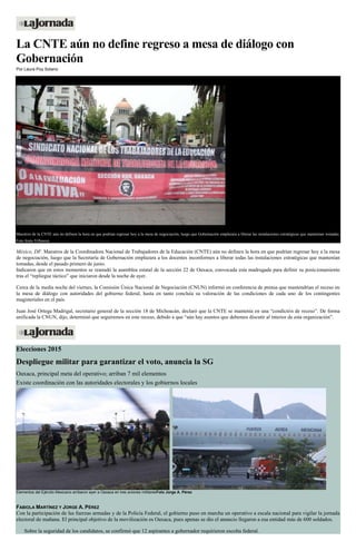 La CNTE aún no define regreso a mesa de diálogo con
Gobernación
Por Laura Poy Solano
Maestros de la CNTE aún no definen la hora en que podrían regresar hoy a la mesa de negociación, luego que Gobernación emplazara a liberar las instalaciones estratégicas que mantenían tomadas.
Foto Jesús Villaseca
México, DF. Maestros de la Coordinadora Nacional de Trabajadores de la Educación (CNTE) aún no definen la hora en que podrían regresar hoy a la mesa
de negociación, luego que la Secretaría de Gobernación emplazara a los docentes inconformes a liberar todas las instalaciones estratégicas que mantenían
tomadas, desde el pasado primero de junio.
Indicaron que en estos momentos se reanudó la asamblea estatal de la sección 22 de Oaxaca, convocada esta madrugada para definir su posicionamiento
tras el “repliegue táctico” que iniciaron desde la noche de ayer.
Cerca de la media noche del viernes, la Comisión Única Nacional de Negociación (CNUN) informó en conferencia de prensa que mantendrían el receso en
la mesa de diálogo con autoridades del gobierno federal, hasta en tanto concluía su valoración de las condiciones de cada uno de los contingentes
magisteriales en el país.
Juan José Ortega Madrigal, secretario general de la sección 18 de Michoacán, declaró que la CNTE se mantenía en una “condición de receso”. De forma
unificada la CNUN, dijo, determinó que seguiremos en este receso, debido a que “aún hay asuntos que debemos discutir al interior de esta organización”.
Elecciones 2015
Despliegue militar para garantizar el voto, anuncia la SG
Oaxaca, principal meta del operativo; arriban 7 mil elementos
Existe coordinación con las autoridades electorales y los gobiernos locales
Elementos del Ejército Mexicano arribaron ayer a Oaxaca en tres aviones militaresFoto Jorge A. Pérez
FABIOLA MARTÍNEZ Y JORGE A. PÉREZ
Con la participación de las fuerzas armadas y de la Policía Federal, el gobierno puso en marcha un operativo a escala nacional para vigilar la jornada
electoral de mañana. El principal objetivo de la movilización es Oaxaca, pues apenas se dio el anuncio llegaron a esa entidad más de 600 soldados.
Sobre la seguridad de los candidatos, se confirmó que 12 aspirantes a gobernador requirieron escolta federal.
 