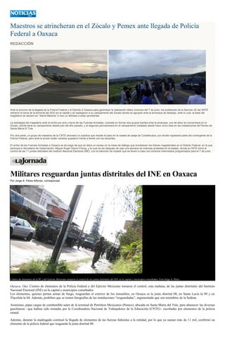 Maestros se atrincheran en el Zócalo y Pemex ante llegada de Policía
Federal a Oaxaca
REDACCIÓN
Ante el anuncio de la llegada de la Policía Federal y el Ejército a Oaxaca para garantizar la realización delos comicios del 7 de junio, los profesores de la Sección 22 del SNTE
retiraron la toma de la terminal del ADO en la capital y se replegaron a su campamento del Zócalo donde se agrupan ante la amenaza de desalojo, ante lo cual, la base del
magisterio se declaró en “Alerta Máxima” e hizo un llamado a estar pendientes.
La estrategia del magisterio ante el arribó por aire y tierra de las Fuerzas Armadas, consiste en formar dos grupos fuertes ante la amenaza, uno de ellos se concentrará en el
Zócalo, donde tiene su campamento desde julio del año pasado, y el segundo permanecerá en el campamento instalado desde hace cinco días en las instalaciones de Pemex de
Santa María El Tule.
Por otra parte, un grupo de maestros de la CNTE atravesó un autobús que impide el paso en la caseta de peaje de Coixtlahuaca, por donde ingresaría parte del contingente de la
Policía Federal, pero ante la acción están varados quedaron frente a frente con los docentes.
El arribo de las Fuerzas Armadas a Oaxaca se da luego de que se diera un receso en la mesa de diálogo que encabezan los líderes magisteriales en el Distrito Federal, en la que
participa el Secretario de Gobernación, Miguel Ángel Osorio Chong, y la cual se dio después de casi una semana de intensas protestas en el estado, donde la CNTE tomó el
control de las 11 juntas distritales del Instituto Nacional Electoral (INE), con la intención de impedir que se lleven a cabo los comicios intermedios programados para el 7 de junio.
Militares resguardan juntas distritales del INE en Oaxaca
Por Jorge A. Pérez Alfonso, corresponsal
Cientos de elementos de la PF y del Ejército Mexicano tomaron el control de las juntas distritales del INE en la capital y municipios conurbados. Foto Jorge A. Pérez
Oaxaca, Oax. Cientos de elementos de la Policía Federal y del Ejército Mexicano tomaron el control, esta mañana, de las juntas distritales del Instituto
Nacional Electoral (INE) en la capital y municipios conurbados.
Los elementos, quienes portan armas de fuego, resguardan el exterior de los inmuebles; en Oaxaca es la junta distrital 08, en Santa Lucía la 09 y en
Tlacolula la 04. Además, prohíben que se tomen fotografías de las instalaciones “resguardadas”, argumentado que son miembros de la Sedena.
Asimismo, pipas cargas de combustible salen de la terminal de Petróleos Mexicanos (Pemex), ubicada en Santa María del Tule, para abastecer las diversas
gasolineras –que habían sido tomadas por la Coordinadora Nacional de Trabajadores de la Educación (CNTE)– escoltadas por elementos de la policía
estatal.
Además, durante la madrugada continuó la llegada de elementos de las fuerzas federales a la entidad, por lo que ya suman más de 11 mil, confirmó un
elemento de la policía federal que resguarda la junta distrital 08.
 