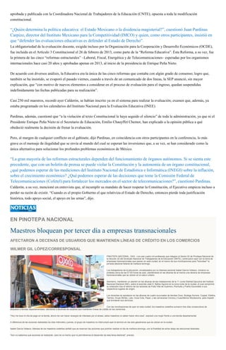 aprobada y publicada con la Coordinadora Nacional de Trabajadores de la Educación (CNTE), opuesta a toda la modificación
constitucional.
“¿Quién determina la política educativa: el Estado Mexicano o la disidencia magisterial?”, cuestionó Juan Pardinas
Carpizo, director del Instituto Mexicano para la Competitividad (IMCO) y quien, como otros participantes, insistió en
que “defender las evaluaciones educativas es defender al Estado de Derecho”.
La obligatoriedad de la evaluación docente, exigida incluso por la Organización para la Cooperación y Desarrollo Económicos (OCDE),
fue incluida en el Artículo 3 Constitucional el 26 de febrero de 2013, como parte de la “Reforma Educativa”. Ésta Reforma, a su vez, fue
la primera de las cinco “reformas estructurales” –Laboral, Fiscal, Energética y de Telecomunicaciones– esperadas por los organismos
internacionales hace casi 20 años y aprobadas apenas en 2013, al inicio de la presidencia de Enrique Peña Nieto.
De acuerdo con diversos análisis, la Educativa era la única de las cinco reformas que contaba con algún grado de consenso; logro que,
también se ha insistido, se evaporó el pasado viernes, cuando a través de un comunicado de dos líneas, la SEP anunció, sin mayor
explicación, que “con motivo de nuevos elementos a considerar en el proceso de evaluación para el ingreso, quedan suspendidas
indefinidamente las fechas publicadas para su realización”.
Casi 250 mil maestros, recordó ayer Calderón, se habían inscrito ya en el sistema para realizar la evaluación; examen que, además, ya
estaba programado en los calendarios del Instituto Nacional para la Evaluación Educativa (INEE).
Pardinas, además, cuestionó que “a la violación al texto Constitucional le haya seguido el silencio” de toda la administración, ya que ni el
Presidente Enrique Peña Nieto ni el Secretario de Educación, Emilio Chauyffet Chemor, han explicado a la opinión pública a qué
obedeció realmente la decisión de frenar la evaluación.
Pero, al margen de cualquier conflicto en el gabinete, dijo Pardinas, en coincidencia con otros participantes en la conferencia, lo más
grave es el mensaje de ilegalidad que se envía al mundo del cual se esperan las inversiones que, a su vez, se han considerado como la
única alternativa para solucionar los profundos problemas económicos de México.
“La gran mayoría de las reformas estructurales dependen del funcionamiento de órganos autónomos. Si se sienta este
precedente, que con un boletín de prensa se puede violar la Constitución y la autonomía de un órgano constitucional,
¿qué podemos esperar de las mediciones del Instituto Nacional de Estadística e Informática (INEGI) sobre la inflación,
sobre el crecimiento económico? ¿Qué podemos esperar de las decisiones que tome la Comisión Federal de
Telecomunicaciones (Cofetel) para fortalecer los mercados en el sector de telecomunicaciones?”, cuestionó Pardinas.
Calderón, a su vez, mencionó en entrevista que, al incumplir su mandato de hacer respetar la Constitución, el Ejecutivo empieza incluso a
perder su razón de existir. “Cuando es el propio Gobierno el que relativiza el Estado de Derecho, entonces pierde toda justificación
histórica, todo apoyo social, el apoyo en las urnas”, dijo.
EN PINOTEPA NACIONAL
Maestros bloquean por tercer día a empresas transnacionales
AFECTARON A DECENAS DE USUARIOS QUE MANTIENEN LÍNEAS DE CRÉDITO EN LOS COMERCIOS
WILMER GIL LÓPEZ/CORRESPONSAL
PINOTEPA NACIONAL, OAX.- Los casi cuatro mil profesores que integran el Sector 02 de Pinotepa Nacional de
la Sección 22 del Sindicato Nacional de Trabajadores de la Educación (SNTE), continuaron ayer con la toma de
empresas transnacionales que operan en esta ciudad, en el marco de sus movilizaciones para "boicotear" la
jornada electoral federal de mañana domingo.
Los trabajadores de la educación, encabezados por su lideresa sectorial Isabel García Velasco, iniciaron su
protesta cerca de las 07:00 horas de ayer, plantándose en las afueras de al menos una decena de empresas
transnacionales que se ubican en el casco urbano.
Asimismo, mantienen un plantón en las afueras de las instalaciones de la 11 Junta Distrital Ejecutiva del Instituto
Nacional Electoral (INE), sobre la avenida José A. Baños Aguirre en la zona norte de la ciudad, el cual comprimió
su extensión tras el retorno de los sectores de Putla Villa de Guerrero, Pochutla y Puerto Escondido a sus
respectivos lugares de origen.
Los docentes se apostaron en las afueras de cuatro sucursales de tiendas Oxxo, Bodega Aurrera, Coppel, Elektra,
Telmex, Grupo Bimbo, Lala, Coca-Cola, Pepsi, y las cerveceras Corona y Cuauhtémoc Moctezuma, para impedir
que brindaran sus servicios.
Con las movilizaciones de ayer en esta ciudad, los maestros costeños sumaron tres días consecutivos de
bloqueos a tiendas departamentales, afectando a decenas de usuarios que mantienen líneas de crédito en los comercios.
"Hoy me toca mi día de pago en la tienda, ahora me van hacer recargos de intereses por el atraso, estos maestros no saben hacer otra cosa", expresó una mujer frente a una tienda departamental.
A diferencia de las acciones realizadas los días miércoles y jueves, el grupo de maestros no interrumpió ayer el servicio en las seis gasolineras que se ubican en la ciudad.
Isabel García Velasco, lideresa de los maestros costeños señaló que se reservan las acciones que podrían realizar el día de mañana domingo, con la finalidad de echar abajo las elecciones federales.
"Aún no sabemos qué acciones se realizarán, pero es un hecho que no permitiremos el desarrollo de esta farsa electoral", precisó.
 