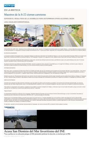 EN LA MIXTECA
Maestros de la S-22 cierran carreteras
ESPERAN EL RESULTADO DE LA ASAMBLEA PARA DETERMINAR OTRAS ACCIONES, DICEN
LESLI AGUILAR/CORRESPONSAL
HUAJUAPAN DE LEÓN, OAX.- Desde las 9 de la mañana de este viernes, más de 3 mil maestros de distintas partes de la región Mixteca, cerraron diferentes accesos carreteros
en esta demarcación, en respuesta al rechazo al pliego de demandas de los 11 puntos que habían negociado con la Secretaría de Gobernación (SEGOB) en la Ciudad de México.
ACCESOS BLOQUEADOS
Los accesos carreteros bloqueados fueron: Huajuapan-Oaxaca a la altura de la desviación de Tezoatlán de Segura y Luna, así como la arteria Huajuapan-México en la agencia de
Agua Dulce, mientras que también se prohibió el paso en 125 Huajuapan-Tehuacán, en la agencia la Junta, dejando a poco más de 500 vehículos varados por varias horas.
De acuerdo a las fuentes oficiales hay 500 maestros en cada punto, cerrando las arterias durante dos horas y permitiendo el paso a los automovilistas por tan sólo 15 minutos,
situación que generó caos e inconformidad entre los afectados.
Es preciso mencionar que profesores del sector Nochixtlán, tomaron la caseta de cobro ubicada en Suchixtlahuaca, en la región de la Mixteca, cerrando el paso a todos los
vehículos en algunas partes de la Supercarretera y en otros más permitiendo el paso de manera gratuita.
VÍCTIMAS INOCENTES
Raúl Trejo, quien es originario de Chila de las Flores en el estado de Puebla, dijo que "es necesario que los medios de comunicación difundan lo que está pasando, pues somos
víctimas de los maestros de la Sección 22, ahora ya cerraron la vialidad en ambos sentidos en la salida a Acatlán en la entrada a Agua Dulce. Nosotros respetamos su lucha, y
ahora la pregunta es: por qué ellos no respetan nuestro tiempo, existimos gente que si trabajamos y hoy nos quedamos sin llegar a él".
Destacó que junto con 100 personas más tuvieron que caminar cerca de media hora para poder encontrar algún transporte que los quisiera llevar hasta sus trabajos en Huajuapan
de León, cobrando hasta 30 pesos el viaje especial; destacó que aunque la escasez del combustible es más alta en la capital de la entidad, en Huajuapan ya comienza a existir.
EMPLEOS EN RIESGO
Comentó que la situación se está volviendo complicada, pues hay gente que está a punto de perder sus empleos, por las tomas de las tiendas trasnacionales, así como los
bloqueos que han estado desarrollando, pues no se está perjudicando al gobierno, sino a la sociedad trabajadora, que pide a gritos que se respeten los derechos de terceros.
"Para darles un escarmiento a los maestros, el gobierno lo que debería de hacer es dejarlos sin trabajo, y entonces sí que se vea el poder del pueblo, porque una lucha no tiene
nada que ver con dañarnos a nosotros que nada tenemos que ver", especificó.
"Sigue el boicot"
El representante sectorial de la Sección 22 en Huajuapan, Rigoberto Martínez Escamilla, dijo que el boicot contra las elecciones sigue, ya que no encontraron favorables la
respuesta que dio la Secretaría de Gobernación (SEGOB) a los 11 puntos del pliego de demandas,
Destacó que "en la Asamblea Estatal se acordó que se sigue con la toma de los 11 consejos distritales que se encuentran al interior del estado así como la sede del INE,
continuaremos con las tomas de las Refinerías de Petroleros de México, por lo tanto, este movimiento continúa con las acciones ya emprendidas para el boicot de la farsa electoral
de este 7 de junio; así mismo, en la próxima asamblea, de no obtener respuestas favorables del gobierno federal, se estará organizando un plan de acción contundente para
impedir la instalación de casillas, en el estado de Oaxaca".
En este tenor, persiste la toma de tiendas transnacionales en Huajuapan, así como la toma del INE y el plantón frente al palacio municipal.
Acusa San Dionisio del Mar favoritismo del INE
*Las casillas no se colocarán porque el INE pretendió politizar la elección, se inclinó por el PRI
por Diana Manzo el Sábado 6 de junio de 2015 - 05:00:04
 