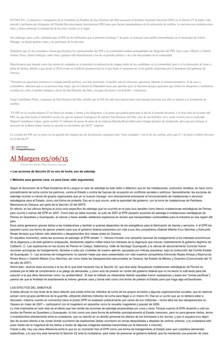 JUCHITÁN.- Comuneros e integrantes de la Asamblea de Pueblos de San Dionisio del Mar acusaron al Instituto Nacional Electoral (INE) en el distrito 07 de haber sido
parcial e inclinarse por dirigentes del Partido Revolucionario Institucional (PRI) para que fueran intermediarios en la colocación de casillas, lo cual provocó molestia entre
ellos y ahora rechazan la instalación de las siete casillas en el lugar.
Sin embargo, pese a ello, señalaron que el INE les ha informado que el próximo domingo 7 de junio se colocará una casilla extraordinaria en el municipio de Unión
Hidalgo, en donde podrán votar y ser participes de la elección.
Señalaron que en las constantes visitas que hicieron los representantes del INE a la comunidad estaban acompañados de dirigentes del PRI, tales como Alberto y Gabriel
Gómez Pérez, Sonia Gallegos, entre otros; quienes sólo beneficiarían a los de su partido político y no a las necesidades de la comunidad.
Manifestaron que durante estos dos meses de campaña no se permitió la realización de ningún mitin de los candidatos en la comunidad, pero sí a la colocación de lonas y
pinta de bardas, debido a que desde el 2014 existe un conflicto postelectoral en el que hasta el momento no se ha podido solucionar por el desinterés del gobierno de
Oaxaca.
“Nosotros no queremos pertenecer a ningún partido político, nos han lastimado, el pueblo está en retroceso, queremos adoptar el sistema normativo, el de usos y
costumbres, sabemos que es un proceso muy largo, que la Cámara de Diputados tiene que aprobar, pero lo haremos porque queremos que todos los dirigentes y luchadores
sociales así como el pueblo trabajen a favor de San Dionisio del Mar y no para favorecer a su bolsillo”, explicaron.
Jorge Castellanos Pinoz, comunero de San Dionisio del Mar, detalló que el INE ha sido muy parcial para esta jornada electoral, por ello se oponen a la instalación de
casillas.
“El INE en la vocalía número 07 no buscó en tiempo y forma a los dirigentes, a la gente que podría participar el día de la jornada electoral, y lo hizo sólo de la mano del
PRI, los que han hecho el disturbio social, los que no quieren el progreso de nuestro San Dionisio del Mar, sino de sus bolsillos, tal y como ocurrió con el exalcalde
Miguel Castellanos López, quién recibió 21 millones de pesos de parte de la empresa Mareña Renovables para otorgar permiso de instalación, pero que por fortuna el
proyecto de la Barra Santa Teresa se canceló en noviembre del 2012”, expresó.
La vocalía del INE por su parte no ha querido dar ningún tipo de declaración, aseguran estar “muy ocupados” con lo de las casillas, pero que el 7 de junio sí habrá elección
en el distrito 07.
Al Margen 05/06/15
Escrito Por Adrián Ortiz Romero Cuevas
+ Las acciones de Sección 22 no son de lucha, son de sabotaje
+ Métodos para generar caos, no para hacer valer argumentos
Según el diccionario de la Real Academia de la Lengua un acto de sabotaje es todo daño o deterioro que en las instalaciones, productos, etcétera, se hace como
procedimiento de lucha contra los patronos, contra el Estado o contra las fuerzas de ocupación en conflictos sociales o políticos. Generalmente, las acciones de
sabotaje ocurren a manos de grupos organizados que ya no buscan transigir, sino directamente entorpecer el funcionamiento de instalaciones o servicios
estratégicos para el Estado, como una forma de protesta. Eso es lo que ocurre, ante la pasividad del gobierno, con la toma de instalaciones de Petróleos
Mexicanos en Oaxaca, por parte de la Sección 22 del SNTE.
En efecto, en los últimos tiempos el único acto específico de sabotaje que ha ocurrido en el país tuvo también como blanco instalaciones estratégicas de Pemex,
pero ocurrió a manos del EPR en 2007. Como bien se debe recordar, en julio de 2007 el EPR perpetró acciones de sabotaje a instalaciones estratégicas de
Pemex en Querétaro y Guanajuato, al colocar y hacer estallar artefactos explosivos en ductos que transportaban combustibles para la industria en esa región del
país.
Esos actos generaron graves daños a las instalaciones y también a quienes dependían de los energéticos para la fabricación de bienes y servicios. Y el EPR los
perpetró como una forma de ejercer presión para que el gobierno federal presentara con vida a sus dos compañeros (Gabriel Alberto Cruz Sánchez y Edmundo
Reyes Amaya) que habían sido detenidos y desaparecidos dos meses antes en Oaxaca.
En aquellos momentos, sobre las acciones de sabotaje, el EPR señaló: 1.- Hemos iniciado una campaña nacional de hostigamiento a los intereses económicos
de la oligarquía y de este gobierno antipopular, declarando objetivo militar todos los intereses de la oligarquía que impuso violentamente al gobierno ilegítimo de
Calderón. 2.- Las explosiones en los ductos de Pemex en Celaya, Salamanca, Valle de Santiago Guanajuato y la válvula de seccionamiento Coroneo fueron
acciones quirúrgicas de hostigamiento, llevadas a cabo por unidades de nuestro ejército, apoyadas por milicias populares, bajo la conducción del Comité Estatal
de Guanajuato. 3.- Las acciones de hostigamiento no pararán hasta que sean presentados con vida nuestros compañeros Edmundo Reyes Amaya y Raymundo
Rivera Bravo o Gabriel Alberto Cruz Sánchez, así como todos los desaparecidos denunciados en Oaxaca, del Estado de México y Guerrero (Comunicado del 10
de julio de 2007).
Ahora bien, veamos esas acciones a la luz de lo que está haciendo hoy la Sección 22, que dice estar bloqueando instalaciones estratégicas de Pemex en
protesta por la falta de cumplimiento a su pliego de demandas, y como acto de presión en contra del gobierno federal que no ha hecho lo suficiente para dar
solución a lo que ellos denominan como “su problemática”. Si bien el método es claramente distinto (aquellas fueron explosiones y éstas son “tomas pacíficas”),
parece ser que la finalidad es exactamente la misma: generar caos y tomar esto como una forma de presión al Estado para que haga algo extraordinario.
LOS EFECTOS DEL SABOTAJE
A estas alturas no hay duda de la clara relación que existe entre los métodos de lucha de los grupos armados y algunas organizaciones sociales, que en esencia
actúan como grupos periféricos de la guerrilla, utilizando distintos métodos de lucha para llegar a un mismo fin. Ese es un punto que ya no debiera estar a
discusión, máxime cuando en momentos clave el propio EPR ha aceptado públicamente que varios de sus militantes —entre ellos los dos desaparecidos en
Oaxaca en mayo de 2007— participaron con el magisterio en episodios como la revuelta magisterial y popular de 2006.
Lo más importante en todo esto es el efecto que han tenido las acciones de sabotaje emprendidas por unos y otros. Porque cuando el EPR dinamitó y voló los
ductos de Pemex en Querétaro y Guanajuato, lo hizo como una clara forma de enfrentar quirúrgicamente al Estado mexicano, pero no para generar daños, temor
o incertidumbre directamente entre la ciudadanía, que no resintió en su ámbito personal los efectos de los bombazos a los ductos, y que ni siquiera tuvo algún
tipo de acceso directo a las zonas donde ocurrieron las explosiones (éstas ocurrieron en zonas despobladas y alejadas de centros urbanos, y la ciudadanía sólo
pudo medio ver la magnitud de los daños a través de algunas imágenes aisladas transmitidas por la televisión e internet).
Frente a ello, hay una clara diferencia entre lo que en su momento hizo el EPR como una forma de hostigamiento al Estado para que cumpliera demandas
específicas, y lo que hoy está haciendo la Sección 22 ante la ciudadanía, para tratar de presionar al gobierno federal, que ha mantenido una posición de clara
 