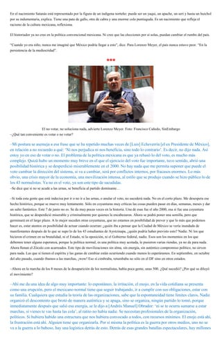 En el nacimiento Satanás está representado por la figura de un indígena norteño: puede ser un yaqui, un apache, un seri y hasta un huichol
por su indumentaria, explica. Tiene una pata de gallo, otra de cabra y una enorme cola puntiaguda. Es un nacimiento que refleja el
racismo de la cultura mexicana, reflexiona.
El historiador ya no cree en la política convencional mexicana. Ni cree que las elecciones por sí solas, puedan cambiar el rumbo del país.
“Cuando yo era niño, nunca me imaginé que México podría llegar a esto”, dice. Para Lorenzo Meyer, el país nunca estuvo peor. “En la
persistencia de la mediocridad”.
***
El no votar, no soluciona nada, advierte Lorenzo Meyer. Foto: Francisco Cañedo, SinEmbargo
–¿Qué tan conveniente es votar o no votar?
–Mi postura se asemeja a esa frase que se ha repetido muchas veces de [Luis] Echeverría [el ex Presidente de México],
en relación a no recuerdo a qué: ‘Ni nos perjudica ni nos beneficia, sino todo lo contrario’. Es decir, no dijo nada. Así
estoy yo en eso de votar o no. El problema de la política mexicana es que ya rebasó lo del voto, es mucho más
complejo. Quizá hubo un momento muy breve en el que el ejercicio del voto fue importante, tuvo sentido, abrió una
posibilidad histórica y se desperdició miserablemente en el 2000. No hay nada que me permita suponer que puede el
voto cambiar la dirección del sistema, si va a cambiar, será por conflictos internos, por fracasos enormes. Lo más
obvio, una crisis mayor de la economía, una movilización intensa, al estilo que se produjo cuando se hizo público lo de
los 43 normalistas. Ya no es el voto, ya son este tipo de sacudidas.
–Se dice que si no se acude a las urnas, se beneficia al partido dominante…
–Si toda esta gente que está indecisa por ir o no ir a las urnas, o anular el voto, no sucederá nada. No en el corto plazo. Me desespera ese
hecho histórico, porque se mueve muy lentamente. Sólo en coyunturas muy críticas las cosas pueden pasar en días, semanas, meses y dar
un salto fantástico. Este 7 de junio no es. Se da muy pocas veces en la historia. Una de esas fue el año 2000, esa sí fue una coyuntura
histórica, que se desperdició miserable y criminalmente por quienes la encabezaron. Ahora se podrá poner una semilla, pero que
germinará en el largo plazo. A lo mejor suceden otras coyunturas, que no estamos en posibilidad de prever y que lo más que podemos
hacer es, estar atentos en posibilidad de actuar cuando ocurran: ¿quién iba a pensar que la Ciudad de México se vería inundada de
manifestantes después de lo que se supo lo de los 43 estudiantes de Ayotzinapa, ¿quién podría haber previsto esto? Nadie. Ni los que
hicieron el crimen en su brutalidad, ni el Estado, ni la oposición, ni el Gobierno federal, nadie. Esos son los momentos en los que
debemos tener alguna esperanza, porque la política normal, es una política muy acotada, le pusieron varias riendas, ya no da para nada.
Ahora llenan el Zócalo con acarreados. Este tipo de movilizaciones sin alma, sin energía, sin auténtico compromiso político, no sirven
para nada. Las que sí tienen el espíritu y las ganas de cambiar están ocurriendo cuando menos lo esperáramos. En septiembre, en octubre
del año pasado, cuando íbamos a las marchas, ¡wow! Eso sí cimbraba, retumbaba no sólo en el DF sino en otros estados.
–Ahora en la marcha de los 8 meses de la desaparición de los normalistas, había poca gente, unas 500. ¿Qué sucedió? ¿Por qué se diluyó
el movimiento?
–Ahí me da una idea de algo muy importante: lo espontáneo, la irritación, el enojo, en la vida cotidiana se presenta
como una erupción, pero el mexicano normal tiene que seguir trabajando, ir a cumplir con sus obligaciones, estar con
su familia. Cualquiera que estudia la teoría de las organizaciones, sabe que la espontaneidad tiene límites claros. Nadie
organizó el descontento que brotó de manera auténtica y se apaga, sino se organiza, ningún partido lo tomó, porque
inmediatamente después que salió esa energía, se le dijo a [Andrés Manuel] Obrador: ‘ni se te ocurra sumarse a estar
marchas, si vienes te vas hasta las cola’, al ratito no había nadie. Se necesitan profesionales de la organización,
políticos. Si hubiera habido una estructura que nos hubiera convocado a todos, con recursos mínimos. El enojo está ahí,
la frustración está ahí. Alguien tiene que organizarla. Por sí misma la política es la guerra por otros medios, uno no se
va a la guerra a lo baboso, hay una logística detrás de esto. Detrás de esas grandes batallas espectaculares, hay millones
 