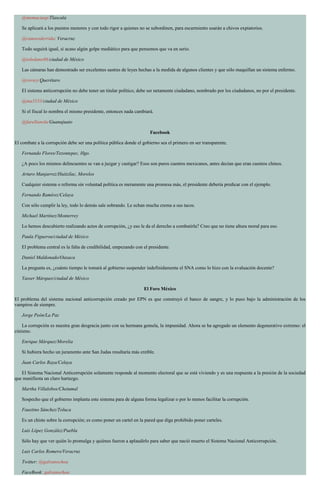 @memaciasp/Tlaxcala
Se aplicará a los puestos menores y con todo rigor a quienes no se subordinen, para escarmiento usarán a chivos expiatorios.
@ramsesderrida/ Veracruz
Todo seguirá igual, si acaso algún golpe mediático para que pensemos que va en serio.
@toledano86/ciudad de México
Las cámaras han demostrado ser excelentes sastres de leyes hechas a la medida de algunos clientes y que sólo maquillan un sistema enfermo.
@roviey/Querétaro
El sistema anticorrupción no debe tener un titular político, debe ser netamente ciudadano, nombrado por los ciudadanos, no por el presidente.
@ma3533/ciudad de México
Si el fiscal lo nombra el mismo presidente, entonces nada cambiará.
@farellanola/Guanajuato
Facebook
El combate a la corrupción debe ser una política pública donde el gobierno sea el primero en ser transparente.
Fernando Flores/Tezontepec, Hgo.
¿A poco los mismos delincuentes se van a juzgar y castigar? Esos son puros cuentos mexicanos, antes decían que eran cuentos chinos.
Arturo Manjarrez/Huitzilac, Morelos
Cualquier sistema o reforma sin voluntad política es meramente una promesa más, el presidente debería predicar con el ejemplo.
Fernando Ramírez/Celaya
Con sólo cumplir la ley, todo lo demás sale sobrando. Le echan mucha crema a sus tacos.
Michael Martínez/Monterrey
Lo hemos descubierto realizando actos de corrupción, ¿y eso le da el derecho a combatirla? Creo que no tiene altura moral para eso.
Paula Figueroa/ciudad de México
El problema central es la falta de credibilidad, empezando con el presidente.
Daniel Maldonado/Oaxaca
La pregunta es, ¿cuánto tiempo le tomará al gobierno suspender indefinidamente el SNA como lo hizo con la evaluación docente?
Yasser Márquez/ciudad de México
El Foro México
El problema del sistema nacional anticorrupción creado por EPN es que construyó el banco de sangre, y lo puso bajo la administración de los
vampiros de siempre.
Jorge Peón/La Paz
La corrupción es nuestra gran desgracia junto con su hermana gemela, la impunidad. Ahora se ha agregado un elemento degenerativo extremo: el
cinismo.
Enrique Márquez/Morelia
Si hubiera hecho un juramento ante San Judas resultaría más creíble.
Juan Carlos Raya/Celaya
El Sistema Nacional Anticorrupción solamente responde al momento electoral que se está viviendo y es una respuesta a la presión de la sociedad
que manifiesta un claro hartazgo.
Martha Villalobos/Chetumal
Sospecho que el gobierno implanta este sistema para de alguna forma legalizar o por lo menos facilitar la corrupción.
Faustino Sánchez/Toluca
Es un chiste sobre la corrupción; es como poner un cartel en la pared que diga prohibido poner carteles.
Luis López González/Puebla
Sólo hay que ver quién lo promulga y quiénes fueron a aplaudirlo para saber que nació muerto el Sistema Nacional Anticorrupción.
Luis Carlos Romero/Veracruz
Twitter: @galvanochoa
FaceBook: galvanochoa
 