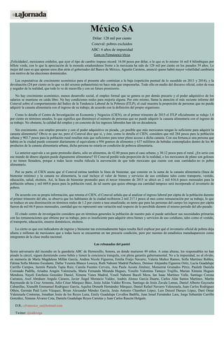 México SA
Dólar: 128 mil por ciento
Coneval: pobres excluidos
ABC: 6 años de impunidad
CARLOS FERNÁNDEZ-VEGA
¡Felicidades!, mexicanos crédulos, que ayer el tipo de cambio impuso récord: 16.04 pesos por dólar, o lo que es lo mismo 16 mil 4 bilimbiques por
billete verde, con lo que la apreciación de la moneda estadunidense frente a la mexicana ha sido de 128 mil por ciento en los pasados 39 años. Lo
mejor del caso es que apenas unos días atrás el gobernador del Banco de México, Agustín Carstens, anunció queno habrá mayor volatilidad cambiaria
con motivo de las elecciones dominicales.
Las expectativas de crecimiento económico para el presente año continúan a la baja (repetición puntual de lo sucedido en 2013 y 2014), y la
devaluación (24 por ciento en lo que va del sexenio peñanietista) no hace más que empeorarlas. Todo ello en medio del discurso oficial, color de rosa
y negador de la realidad, que todo lo ve de maravilla y con un futuro promisorio.
No hay crecimiento económico, menos desarrollo social, el empleo formal que se genera es por demás precario y el poder adquisitivo de los
salarios se mantiene en caída libre. No hay condiciones reales para mejoría alguna. Por esto mismo, llama la atención el más reciente informe del
Coneval sobre el comportamiento del Índice de la Tendencia Laboral de la Pobreza (ITLP), el cual muestra la proporción de personas que no puede
adquirir la canasta alimentaria con el ingreso de su trabajo, de acuerdo con la definición del propio organismo.
Como lo detalla el Centro de Investigación en Economía y Negocios (CIEN), en el primer trimestre de 2015 el ITLP oficialmente se redujo 1.6
por ciento en términos anuales, lo que significa que disminuyó el número de personas que no puede adquirir la canasta alimentaria con el ingreso de
su trabajo. No obstante, la calidad del empleo y en concreto de los ingresos laborales han ido en decadencia.
Sin crecimiento, con empleo precario y con el poder adquisitivo en picada, ¿es posible que más mexicanos tengan lo suficiente para adquirir la
canasta alimentaria? Obvio es que no, pero el Coneval dice que sí, y éste, como lo detalla el CIEN, considera que mil 284 pesos para la población
urbana y 903.7 pesos para la población rural resultan más que suficientes para tener pleno acceso a dicha canasta. Con esa fortuna,si una persona que
habita en la ciudad puede consumir diariamente el equivalente a 956 gramos de alimentos y 637 mililitros de bebidas contemplados dentro de los 46
productos de la canasta alimentaria urbana, dicha persona no estaría en condición de pobreza alimentaria.
Lo anterior equivale a un gasto promedio diario, sólo en alimentos, de 42.80 pesos para el caso urbano, y 30.12 pesos para el rural. ¿En serio con
ese mundo de dinero alguien puede dignamente alimentarse? El Coneval perdió toda proporción de la realidad, o los mexicanos de plano son golosos
y no tienen llenadera, porque a todas luces resulta ridícula la aseveración de que todo mexicano que cuente con esas cantidades no es pobre
alimentario.
Por su parte, el CIEN anota que el Coneval estima también la línea de bienestar, que consiste en la suma de la canasta alimentaria (línea de
bienestar mínimo) y la canasta no alimentaria, la cual incluye el valor de bienes y servicios de uso cotidiano tales como transporte, vestido,
educación, salud, etcétera. Así, la línea de bienestar promedio para el tercer trimestre de 2015 se ubicó en 2 mil 616.6 pesos mensuales para la
población urbana y mil 669.6 pesos para la población rural, de tal suerte que quien obtenga esa cantidad tampoco será incorporado al inventario de
pobres.
De acuerdo con su propia información, que retoma el CIEN, el Coneval señala que al analizar el ingreso laboral per cápita de la población durante
el primer trimestre del año, se observa que los habitantes de la ciudad recibieron 2 mil 217.1 pesos al mes como remuneración por su trabajo, lo que
se traduce en una disminución en términos reales de 1.2 por ciento a tasa anualizada; en tanto que para las personas del campo los ingresos per cápita
fueron de mil 66.9 pesos mensuales, cantidad que no representó una variación real respecto de lo percibido durante el mismo periodo del año pasado.
El citado centro de investigación considera que en términos generales la población de nuestro país sí puede satisfacer sus necesidades primarias
con las remuneraciones que obtiene por su trabajo, pero es insuficiente para adquirir otros bienes y servicios de uso cotidiano, tales como el vestido,
el transporte, educación, enseres domésticos, etcétera.
Lo cierto es que con indicadores de ingreso y bienestar tan extremadamente bajos resulta fácil explicar por qué el inventario oficial de pobres deja
afuera a millones de mexicanos que a todas luces se encuentran en tan precaria condición, pero por razones de estadística matadaaparecen como
integrantes de la clase media nacional.
Las rebanadas del pastel
Sexto aniversario del incendio en la guardería ABC de Hermosillo, Sonora, en donde murieron 49 niños. A estas alturas, los responsables no han
pisado la cárcel, siguen durmiendo como bebés y tienen la conciencia tranquila, con plena garantía gubernamental. No a la impunidad, no al olvido,
en memoria de María Magdalena Millán García, Andrea Nicole Figueroa, Emilia Fraijo Navarro, Valeria Muñoz Ramos, Sofía Martínez Robles,
Fátima Sofía Moreno Escalante, Dafne Yesenia Blanco Losoya, Ruth Nahomi Madrid Pacheco, Denisse Alejandra Figueroa Ortiz, Lucía Guadalupe
Carrillo Campos, Jazmín Pamela Tapia Ruiz, Camila Fuentes Cervera, Ana Paula Acosta Jiménez, Monserrat Granados Pérez, Pauleth Daniela
Coronado Padilla, Ariadna Aragón Valenzuela, María Fernanda Miranda Hugues, Yoselín Valentina Tamayo Trujillo, Marian Ximena Hugues
Mendoza, Nayeli Estefania González Daniel, Ximena Yanes Madrid, Yeseli Nahomi Baceli Meza, Ian Isaac Martínez Valle, Santiago Corona
Carranza, Axel Abraham Angulo Cázares, Javier Ángel Merancio Valdez, Andrés Alonso García Duarte, Carlos Alán Santos Martínez, Martín
Raymundo de la Cruz Armenta, Julio César Márquez Báez, Jesús Julián Valdez Rivera, Santiago de Jesús Zavala Lemas, Daniel Alberto Gayzueta
Cabanillas, Xiunelth Emmanuel Rodríguez García, Aquiles Dreneth Hernández Márquez, Daniel Rafael Navarro Valenzuela, Juan Carlos Rodríguez
Othón, Germán Paúl León Vázquez, Bryan Alexander Méndez García, Jesús Antonio Chambert López, Luis Denzel Durazo López, Daré Omar
Valenzuela Contreras, Jonathan Jesús de los Reyes Luna, Emily Guadalupe Cevallos Badilla, Juan Israel Fernández Lara, Jorge Sebastián Carrillo
González, Ximena Álvarez Cota, Daniela Guadalupe Reyes Carretas y Juan Carlos Rascón Holguín.
D.R.: cfvmexico_sa@hotmail.com
Twitter: @cafevega
 