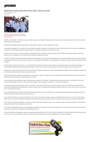 Reportera veracruzana denuncia rapto y abuso sexual
ANAYELI GARCÍA MARTÍNEZ
5 DE JUNIO DE 2015
DESTACADO
Ciudadanos protestan en la Plaza de la Soberanía de
Veracruz por el asesinato de la joven Columba Campillo.
Foto: Yahir Ceballos
MÉXICO, DF, (apro-cimac).- “Entré al baño, saqué mi celular. Lo que hice fue mandarle un whatsapp a mi jefe, le decía ‘por favor ayúdame, estoy en el motel Cielo, en el cuarto
número nueve. El tipo esta armado’”.
El relato es de la periodista abusada sexualmente por un desconocido en Acayucan, Veracruz, el pasado 30 de mayo.
La reportera y camarógrafa de TV Sureste de 22 años, que prefiere resguardar su identidad, narra lo sucedido esa noche cuando terminó de cubrir un evento del candidato de la
coalición PRI-PVEM a diputado federal Erick Lagos Hernández, en el municipio veracruzano, y ya iba camino a su casa.
“Nos había tocado ir a cubrir un evento de un partido que está participando para la designación federal, el evento fue del PRI-PVEM, de Erick Lagos Hernández. Una vez que
terminó el mitin, mis compañeros y yo nos fuimos a tomar un refresco, al restaurante Los Arcos”.
Era tarde y a las 8:30 de la noche periodistas de la entidad tenían organizado un acto como parte de las actividades que realizan por la libertad de expresión, la periodista estaba
invitada al acto, pero no podía ir porque tenía que regresar a su casa a realizar otras actividades, así que se despidió de sus colegas y se dirigió a la central camionera para tomar
el autobús.
“Ellos me dejan en la esquina de Los Arcos, y yo me fui caminando a la calle principal rumbo a la central camionera. Iba a agarrar el camión. Dos cuadras antes de llegar a la
central camionera estaba una camioneta negra, tipo californiana, iba al paso que yo iba. Volteo, veo que estaba un muchacho, me saludó, lo ignoré y seguí caminando”.
Cuenta que una cuadra antes de llegar a la central camionera se detuvo a hablar por teléfono con su madre, para preguntarle si se quedaba con sus compañeros en la celebración.
En el momento que dejó de avanzar el desconocido se acercó a ella.
“Esta persona se baja de la camioneta, me hace plática, me invita a tomar un refresco; yo le dije que no, que muchas gracias, que tenía que retirarme porque tenía un evento; me
preguntó qué evento era y le dije; me pregunto dónde y yo le comenté”.
La joven asegura que conoce a gente del lugar e incluso tiene buenos amigos, así que se confió. “Se presentó, me dijo que se llamaba Flavio, me hizo plática así como si me
conociera, le dije ‘disculpa no te conozco’. Me invitó a tomar un refresco, de ahí me preguntó ‘¿a dónde vas?’; le dije ‘voy al salón Acayucan’”.
Cuando el sujeto se ofreció a llevarla aceptó y subió a la camioneta. “Yo dije, bueno, está bien, porque conozco la central de Acayucan, entonces hay una desviación como si
fueras rumbo a Minatitlán (lugar a donde ella iba). Y otra como si fueras a Oluta. En esta desviación se estaciona, prende la luz del carro y me dice ‘dame tu bolsa’; yo le dije ‘¿por
qué?’, y me ordena ‘dame tu bolsa’”.
En ese momento la joven bajó la mirada y vio que el sujeto llevaba una pistola, así que no se resistió y le dio su bolsa, sólo pudo esconder el celular que llevaba en las manos y
meterlo a un costado del asiento. “Me dice: ‘te quiero para un rato’”.
A unos cinco metros estaba un motel. “Me mete directo al cuarto número nueve, escondo mi celular. Le digo que me diera permiso de ir al baño, me dice que sí. Entré al baño,
saqué mi celular. Lo que hice fue mandarle un whatsapp a mi jefe donde le decía ‘por favor ayúdame, estoy en el motel Cielo, en el cuarto número nueve. El tipo esta armado’”.
Al salir del baño es violentada sexualmente y minutos más tarde ella vuelve a entrar al sanitario y logra ver en su celular que su jefe ya le había preguntado en un mensaje dónde
estaba; ella le respondió y casi al instante tocaron la puerta.
Era su jefe que había llegado al motel, pero cuando el agresor ya se había ido. El jefe salió corriendo a tratar de alcanzarlo, pero no lo logró porque a decir de la joven hay varias
desviaciones y el sujeto tuvo una ventaja de aproximadamente dos minutos.
Al salir de la habitación, ya había policías, marinos y periodistas que acompañaron a su jefe. Ahí mismo le tomaron la declaración, por ahora la reportera ya hizo la denuncia penal
por violación y tuvo una revisión médica, pero está a la espera de medidas de seguridad y de que la investigación derive en la captura del agresor.
 