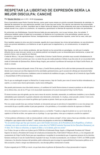 RESPETAR LA LIBERTAD DE EXPRESIÓN SERÍA LA
MEJOR DISCULPA: CANCHÉ
Por Mayela Sánchez junio 3, 2015 - 00:00h 8 Comentarios
Para el periodista maya Pedro Canché Herrera, quien pasó nueve meses en prisión acusado falsamente de sabotaje, la
libertad de expresión es una aspiración posible y por la que hay que luchar. Por ejercer ese derecho fue encarcelado
injustamente y ahora, ya libre, considera que la mejor forma de reparar el daño producido sería que en Quintana Roo, el
estado donde vive y ejerce su profesión, se respetara y garantizara la libertad de expresión de todos los periodistas.
En entrevista con SinEmbargo, Canché Herrera habla de esa aspiración, con la que incluso, dice, ha soñado. Y
reflexiona también sobre el papel de la sociedad y el Gobierno en la protección a los periodistas, gremio que se
encuentra a merced de agresiones físicas, hostigamientos o encarcelamientos injustos, como fue su caso, sólo por
hacer su trabajo.
Pero también explora la otra cara de la moneda, aquélla de la que emanan los vicios del periodismo, en una dicotomía
entre una prensa aduladora y un Gobierno al que le gusta que lo engolosinen y, en consecuencia, no acepta las
críticas.
Dos facetas, pues, de un mismo problema, del que Canché se ha convertido en paradigma, no sólo por la amplia
difusión de su caso sino por vencer a un sistema judicial corrompido y por su tenacidad para mantenerse, a pesar del
encierro físico, con su espíritu en libertad.
Ciudad de México, 3 de junio (SinEmbargo).– Cuando Pedro Celestino Canché Herrera, periodista maya acusado infundadamente de
sabotaje, salió de prisión lo primero que vino a su mente fue que aún estaba pendiente el debate al que días antes de ser encarcelado había
retado al Gobernador de Quintana Roo, Roberto Borge Angulo, para analizar lo problemas del municipio de Felipe Carrillo Puerto, de
donde es oriundo.
Eran los primeros minutos del pasado viernes 29 de mayo y Canché Herrera pisaba por fin la calle tras haber permanecido encarcelado
durante nueve meses por una falsa imputación de las autoridades quintanarroenses, que lo acusaron de sabotaje por únicamente haber
grabado y publicado movilizaciones ciudadanas contra la instalación de medidores de agua y un bloqueo de la Comisión de Agua Potable
y Alcantarillado (CAPA) de Quintana Roo.
Pero lo que esa madrugada recuperó su libertad fue el cuerpo moreno y bajo de Canché, pues como él mismo ha dicho reiteradamente, su
espíritu y su mente nunca fueron aprisionados, mucho menos doblegados.
Han pasado prácticamente cinco días desde entonces y el semblante de Canché Herrera denota el cansancio producto no sólo del ajetreo
de los últimos días, sino de los 272 que vivió encarcelado injustamente en la cárcel municipal de Felipe Carrillo Puerto.
Él mismo reconoce que está agotado, que tras nueve meses de encierro, hacinado, amenazado, en condiciones insalubres y con su familia
endeudándose para mantenerlo, le gustaría solamente estar durmiendo y durmiendo. Ir a la playa, comer pescado y dormir. Correr en la
playa y sentir que sus pies ya no tienen los grilletes que le ponían en prisión. Sentir que sus pies pueden volar.
Pero ese cuerpo cansado tiene que continuar luchando, no únicamente para que no prevalezca la impunidad en su caso sino porque está
convencido de que es posible cambiar al país para garantizar a los periodistas y a la sociedad su derecho de expresarse en libertad.
Así se los compartía en el encierro a sus compañeros presos y a su familia: “Cuando yo salga de la prisión no va a ser el cierre de un
capítulo ni el final de un libro, sino apenas esto es el prólogo. Lo que sigue ahora, viene que se empiecen a escribir los capítulos”.
“¿Cómo podemos enfrentarnos a todo un sistema judicial, a todo un sistema corrupto? ¿Cómo vamos a hacer que entiendan, cómo vamos
a obligarlos a que reparen todos los daños?”, repite ahora esas preguntas en entrevista con SinEmbargo.
“Es un camino largo que hay que recorrer, que si del Estado mexicano, de la Presidencia de la República, si hubiera
voluntad, esto sería cuestión de solucionarse, como dice la CNDH [Comisión Nacional de los Derechos Humanos], en
15 días. En 15 días se soluciona, se repara el daño y va lo demás, pero no existe”.
Los 15 días a los que se refiere son el plazo que la CNDH dio al Gobernador Borge Angulo, al Magistrado Presidente del Tribunal
Superior de Justicia y Presidente del Consejo de la Judicatura de Quintana Roo, Fidel Gabriel Villanueva Rivero, y a los integrantes del
ayuntamiento de Felipe Carrillo Puerto para que respondieran si aceptaban la recomendación que el organismo protector de los derechos
humanos emitió por el caso de Canché Herrera el pasado 6 de mayo. En dicha recomendación, con el número 13/2015, la CNDH acreditó
violaciones a los derechos humanos del periodista, pidió colaboración para investigar la responsabilidad de funcionarios públicos en la
falsa acusación y llamó a otorgar una indemnización y una disculpa pública institucional a Canché.
El plazo asignado por la CNDH ya venció, sin que hasta ahora el gobierno de Quintana Roo se haya pronunciado al respecto.
 