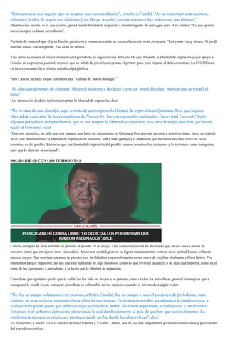 “Entonces esto nos sugiere que no aceptan una recomendación”, concluye Canché. “Al no responder esta cuestión,
robustece la idea de seguir con el debate [con Borge Angulo], porque entonces hay más temas que platicar”.
Mientras eso ocurre -si es que ocurre-, para Canché Herrera la respuesta a la interrogante de qué sigue para él es simple: “Lo que quiero
hacer siempre es hacer periodismo”.
Por todo lo material que él y su familia perdieron a consecuencia de su encarcelamiento no se preocupa. “Las cosas van y vienen. Si perdí
muchas cosas, van a regresar. Eso es lo de menos”.
Tras darse a conocer el encarcelamiento del periodista, la organización Artículo 19, que defiende la libertad de expresión y que apoyó a
Canché en su proceso judicial, expresó que su salida de prisión era apenas el primer paso para reparar el daño cometido. La CNDH instó
en su recomendación a ofrecer una disculpa pública.
Pero Canché rechaza lo que considera una “cultura de ‘usted disculpe’”.
“Es algo que debemos de eliminar. Meten al inocente a la cárcel y con un ‘usted disculpe’ piensan que se reparó el
daño”.
Una reparación de daño real sería respetar la libertad de expresión, dice.
“No se trata de una disculpa, aquí se trata de que respeten la libertad de expresión en Quintana Roo, que la poca
libertad de expresión de los compañeros de Noticaribe, los corresponsales nacionales, [la revista] Luces del Siglo,
algunos periodistas independientes, que se nos respete la libertad de expresión, esa sería la mejor disculpa que pueda
hacer el Gobierno local.
“Que nos garantice, no sólo que nos respete, que haya un mecanismo en Quintana Roo que nos permita a nosotros poder hacer un trabajo
en el cual manifestemos la libertad de expresión de nosotros, sobre todo [porque] la expresión que hacemos muchas veces no es de
nosotros, es del pueblo. Entonces que esa libertad de expresión del pueblo seamos nosotros los cocineros y lo sirvamos como banquetes
para que lo disfrute la sociedad”.
SOLIDARIDAD CON LOS PERIODISTAS
Canché cumplió 45 años estando en prisión, el pasado 19 de mayo. Tras su excarcelación ha declarado que en sus nueve meses de
encierro sintió que envejeció unos cinco años. Acaso sea verdad, pero ni su figura medianamente robusta ni su actitud lozana lo hacen
parecer mayor. Sus sonrisas, escasas, se pierden con facilidad en esa combinación en su rostro de mejillas abultadas y finos labios. Por
momentos parece impasible, así sea que esté hablando de algo doloroso, como lo que vivió en la cárcel, o de algo que importa, como es el
tema de las agresiones a periodistas y la lucha por la libertad de expresión.
Considera, por ejemplo, que lo que él sufrió no fue sólo un ataque a su persona, sino a todos los periodistas, pues el mensaje es que a
cualquiera le puede pasar, cualquier periodista es vulnerable en sus derechos cuando es incómodo a algún poder.
“No fue un ataque solamente a mi persona, a Pedro Canché, fue un ataque a todo el colectivo de periodistas, sean
críticos, no sean críticos, cualquier línea editorial que tengan. Es un ataque a todos, a cualquiera le puede ocurrir, a
cualquiera le puede pasar que publique algo incómodo al poder, al crimen organizado, a individuos, a intolerantes.
Entonces si el gobierno demuestra intolerancia le está dando elemento al país de que hay que ser intolerantes. La
intolerancia siempre se empieza a propagar desde arriba, desde las altas esferas”, dice.
En el encierro, Canché vivió la muerte de Julio Scherer y Vicente Leñero, dos de los más importantes periodistas mexicanos y precursores
del periodismo crítico.
 