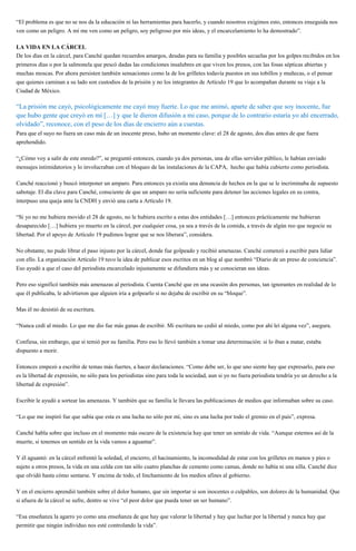 “El problema es que no se nos da la educación ni las herramientas para hacerlo, y cuando nosotros exigimos esto, entonces enseguida nos
ven como un peligro. A mí me ven como un peligro, soy peligroso por mis ideas, y el encarcelamiento lo ha demostrado”.
LA VIDA EN LA CÁRCEL
De los días en la cárcel, para Canché quedan recuerdos amargos, deudas para su familia y posibles secuelas por los golpes recibidos en los
primeros días o por la salmonela que pescó dadas las condiciones insalubres en que viven los presos, con las fosas sépticas abiertas y
muchas moscas. Por ahora persisten también sensaciones como la de los grilletes todavía puestos en sus tobillos y muñecas, o el pensar
que quienes caminan a su lado son custodios de la prisión y no los integrantes de Artículo 19 que lo acompañan durante su viaje a la
Ciudad de México.
“La prisión me cayó, psicológicamente me cayó muy fuerte. Lo que me animó, aparte de saber que soy inocente, fue
que hubo gente que creyó en mí […] y que le dieron difusión a mi caso, porque de lo contrario estaría yo ahí encerrado,
olvidado”, reconoce, con el peso de los días de encierro aún a cuestas.
Para que el suyo no fuera un caso más de un inocente preso, hubo un momento clave: el 28 de agosto, dos días antes de que fuera
aprehendido.
“¿Cómo voy a salir de este enredo?”, se preguntó entonces, cuando ya dos personas, una de ellas servidor público, le habían enviado
mensajes intimidatorios y lo involucraban con el bloqueo de las instalaciones de la CAPA, hecho que había cubierto como periodista.
Canché reaccionó y buscó interponer un amparo. Para entonces ya existía una denuncia de hechos en la que se le incriminaba de supuesto
sabotaje. El día clave para Canché, consciente de que un amparo no sería suficiente para detener las acciones legales en su contra,
interpuso una queja ante la CNDH y envió una carta a Artículo 19.
“Si yo no me hubiera movido el 28 de agosto, no le hubiera escrito a estas dos entidades […] entonces prácticamente me hubieran
desaparecido […] hubiera yo muerto en la cárcel, por cualquier cosa, ya sea a través de la comida, a través de algún reo que negocie su
libertad. Por el apoyo de Artículo 19 pudimos lograr que se nos liberara”, considera.
No obstante, no pudo librar el paso injusto por la cárcel, donde fue golpeado y recibió amenazas. Canché comenzó a escribir para lidiar
con ello. La organización Artículo 19 tuvo la idea de publicar esos escritos en un blog al que nombró “Diario de un preso de conciencia”.
Eso ayudó a que el caso del periodista encarcelado injustamente se difundiera más y se conocieran sus ideas.
Pero eso significó también más amenazas al periodista. Cuenta Canché que en una ocasión dos personas, tan ignorantes en realidad de lo
que él publicaba, le advirtieron que alguien iría a golpearlo si no dejaba de escribir en su “bloque”.
Mas él no desistió de su escritura.
“Nunca cedí al miedo. Lo que me dio fue más ganas de escribir. Mi escritura no cedió al miedo, como por ahí leí alguna vez”, asegura.
Confiesa, sin embargo, que sí temió por su familia. Pero eso lo llevó también a tomar una determinación: si lo iban a matar, estaba
dispuesto a morir.
Entonces empezó a escribir de temas más fuertes, a hacer declaraciones. “Como debe ser, lo que uno siente hay que expresarlo, para eso
es la libertad de expresión, no sólo para los periodistas sino para toda la sociedad, aun si yo no fuera periodista tendría yo un derecho a la
libertad de expresión”.
Escribir le ayudó a sortear las amenazas. Y también que su familia le llevara las publicaciones de medios que informaban sobre su caso.
“Lo que me inspiró fue que sabía que esta es una lucha no sólo por mí, sino es una lucha por todo el gremio en el país”, expresa.
Canché habla sobre que incluso en el momento más oscuro de la existencia hay que tener un sentido de vida. “Aunque estemos así de la
muerte, si tenemos un sentido en la vida vamos a aguantar”.
Y él aguantó: en la cárcel enfrentó la soledad, el encierro, el hacinamiento, la incomodidad de estar con los grilletes en manos y pies o
sujeto a otros presos, la vida en una celda con tan sólo cuatro planchas de cemento como camas, donde no había ni una silla. Canché dice
que olvidó hasta cómo sentarse. Y encima de todo, el linchamiento de los medios afines al gobierno.
Y en el encierro aprendió también sobre el dolor humano, que sin importar si son inocentes o culpables, son dolores de la humanidad. Que
si afuera de la cárcel se sufre, dentro se vive “el peor dolor que pueda tener un ser humano”.
“Esa enseñanza la agarro yo como una enseñanza de que hay que valorar la libertad y hay que luchar por la libertad y nunca hay que
permitir que ningún individuo nos esté controlando la vida”.
 