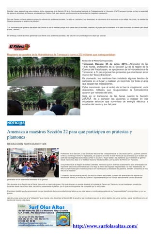 Rebollar López aseguró que este problema de los integrantes de la Sección 22 de la Coordinadora Nacional de Trabajadores de la Educación (CNTE) empeoró porque no hay la capacidad
del gobierno del estado de Oaxaca, encabezado por Gabino Cué, para atender oportunamente las demandas del magisterio oaxaqueño.
Dijo que Oaxaca no tiene gobierno porque no enfrenta los problemas sociales, “no sólo es educativo, hay desempleo, el crecimiento de la economía no se refleja, hay crisis y la realidad de
Oaxaca representa un abanico de pobreza”.
“Los funcionarios del gobierno del estado de Oaxaca no ven la realidad porque se la pasan tras un escritorio, mientras, el grueso de la ciudadanía se la pasa buscando el sustento para llevar
a casa”, aseveró.
Sin embargo, solicitó a ambos gobiernos hacer frente a los problemas sociales y dar solución con prontitud para no dejar que crezcan.
Magisterio se apodera de la Hidroeléctrica de Temascal y corre a 200 militares que la resguardaban
Redacción El Piñero/Corresponsalía
Temascal, Oaxaca; 05 de junio, 2015.—Alrededor de las
14:30 horas, profesores de la Sección 22 de la región de la
Cuenca del Papaloapan, se apoderaron de la Hidroeléctrica de
Temascal, a fin de engrosar las protestas que mantienen en el
marco del “Boicot Electoral”.
De momento, los mentores han instalado algunas tiendas de
campaña en el lugar y realizan un recorrido por toda el área
que ocupan las instalaciones.
Cabe mencionar, que al arribo de la fuerza magisterial, unos
doscientos militares que resguardaban la hidroeléctrica
optaron por retirarse del sitio.
Será en el transcurso de las horas cuando la Sección
22ÂÂÂÂ de a conocer las acciones a realizar en esa
importante estación que suministra de energía eléctrica a
estados del centro y sur del país.
Amenaza a maestros Sección 22 para que participen en protestas y
plantones
REDACCIÓN NOTICIASNET.MX
Profesores de la Sección 22 del Sindicato Nacional de Trabajadores de la Educación (SNTE), quienes pidieron
omitir su nombre por temor a represalias, se quejaron a través de este medio de las amenazas que reciben por
parte de los dirigentes sectoriales cuando no acuden o llegan tarde a los plantones que mantienen la gremial
desde hace cinco días en el Instituto Nacional Electoral (INE) y en la planta de Pemex en Tlacolula.
Una profesora de la Región de Valles Centrales, mencionó que en diversas ocasiones ha sido amenazada con
imponerle sanciones administrativas si no llega al relevo de brigadas magisteriales a la hora establecida, "es
difícil cumplir hasta para nosotros porque con los bloqueos y desabasto de gasolina, también a nosotros se nos
dificulta el traslado".
La maestra de secundaria precisó que son los líderes sectoriales, quienes los amenazan con reponer los
minutos de retraso, e incluso de "charros" supuestamente por no cumplir estrictamente con los acuerdos
generados en las asambleas estatales de la gremial.
Otro docente de la Región de la Sierra, denunció un caso más grave. Dijo que al temer un posible desalojo a la planta de Pemex en Tlacolula, la cual mantienen tomada los
docentes desde hace cinco días, decidió no presentarse al plantón, por lo que al día siguiente fue increpado por lo sectoriales.
El profesor detalló que fue amenazado con ser transferido de la comunidad donde labora a una más lejana, si continuaba evadiendo su "responsabilidad" como profesor y con su
gremio.
Las denuncias se suman a la "obligación" que impone a los docentes la Sección 22 de acudir a las movilizaciones con el único objetivo de sumar puntos y ganar beneficios como el
cambio de horario o de plaza.
 