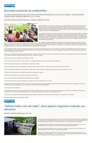 Revientan suministro de combustibles
EN UNA NEGOCIACIÓN CON LOS TRABAJADORES RETENIDOS EN LA PLANTA PEMEX, LOS MAESTROS
CONDICIONAN ABASTECIMIENTO; por la noche
OCTAVIO VÉLEZ ASCENCIO/Fotos: MARIO JIMÉNEZ LEYVA
SANTA MARÍA EL TULE, Oax.- Por acuerdo de su Asamblea Estatal, profesores de la Sección 22 del
Sindicato Nacional de Trabajadores de la Educación (SNTE) condicionaron retirar ayer el bloqueo al
acceso principal de la Terminal de Almacenamiento y Reparto (TAR) de Pemex Refinación para que se
reanudara el suministro de combustible en las estaciones de servicio de los Valles Centrales, por lo que la
empresa se opuso por razones de seguridad.
Los maestros accedieron a que 5 pipas salieran de la Terminal de Almacenamiento de Pemex, que tienen
bloqueada, con la condición de que una comisión de maestros acompañara a estos vehículos hasta las
gasolineras de la ciudad de Oaxaca para verificar que se entregara el combustible. Sin embargo, los 29
choferes que quedaron encerrados en la instalación de Petróleos Mexicanos exigieron que salieran todos
junto con sus pipas, y no solo los 5 que proponía la CNTE. Al no llegar a un acuerdo, fracasó el intento
por reabastecer las gasolineras.
Una comisión del magisterio oaxaqueño, integrada por la representante regional en Valles Centrales,
Norma Cruz Vásquez, así como por los dirigentes de los sectores Ciudad, Etla, Ocotlán, Estatales y Periferia; así como Carmen López Vásquez, Angélica García Pérez, Gerardo
Vásquez Galán, Efraín Picazo Pérez y Othón Nazariega Segura, respectivamente, acudieron a las instalaciones para dialogar con los funcionarios de la ahora empresa productiva
del Estado mexicano y dar a conocer la determinación de su máximo órgano de dirección.
La representante del Sector Ciudad, Carmen López Vásquez, hizo saber al superintendente de la TAR, Virgilio Arenas, la decisión de la Asamblea Estatal como una muestra de
voluntad de la Sección 22 del SNTE para distender el clima político y así lograr mejores respuestas en la mesa de diálogo con el secretario de Gobernación, Miguel Ángel Osorio
Chong, instalada en la Ciudad de México.
Explicó que el magisterio oaxaqueño había acordado permitir la salida de ocho pipas de 20 mil litros de combustible cada una para surtir las estaciones de servicio del aeropuerto,
Cinco Señores, Santa Rosa, Ixcotel, Santa Anita, San Pablo, Fonapas y Lachigoló.
"Se supone que ya fueron notificados de esta decisión", señaló.
Dio un tiempo de 15 minutos para reanudar el suministro y ofreció toda la seguridad a los operadores de las autotanques.
"Habrá una brigada de seguridad y un responsable por cada sector", señaló.
El superintendente de la TAR, se comprometió a informar a sus jefes sobre la decisión y regresar con una respuesta en el tiempo convenido.
"Tengo que solicitar autorización a las autoridades; me habló alguien de (la Secretaría de) Gobernación para que esperara instrucciones", asentó.
La dirigente aceptó la propuesta y manifestó que esperarían su regreso en la puerta.
"Esperamos su respuesta, en caso contrario haremos lo propio", señaló.
A los 15 minutos, regresó el superintendente regresó para dar su respuesta.
"He recibido instrucciones de que me mantenga a la expectativa, que nos mantengamos aquí", apuntó.
Vásquez López dio otro plazo, ahora de 30 minutos, pero al cumplimiento y sin recibir alguna respuesta, la Sección 22 del SNTE determinó retirar su propuesta y reinstaló sus
campamentos del plantón establecido en las afueras (Con información de AGENCIA REFORMA).
Justifican afectación a ciudadanía
En declaraciones a la prensa, la representante regional en Valles Centrales, Norma Cruz Vásquez dijo que la decisión de permitir el suministro de combustible fue para lograr
respuestas convincentes en la mesa de diálogo y porque el pueblo estaba siendo afectado por "culpa del maldito gobierno".
Y subrayó que el magisterio oaxaqueño está preparado para enfrentar la represión con el arribo de la Policía Federal con el respaldo de la ciudadanía.
"El pueblo está esperando nuestro llamado", apuntó.
“Salimos todos o no sale nadie”, dicen piperos; magisterio responde con
ultimátum
DANIEL SANTOS DÍAZ @danius1410
El suministro de combustible que había ‘prometido’ la Sección 22 del Sindicato Nacional de Trabajadores de
la Educación (SNTE) permitir durante dos horas a no más de 60 kilómetros de la Central de abastecimiento
de Petróleos Mexicanos (PEMEX), fue suspendido, está vez, por los abastecedores de gasolina.
Los trabajadores, pertenecientes a empresas contratistas de diversos estados, amagaron que no van a
permitir la salida de ni una pipa hasta que puedan salir los 29 trabajadores retenidos.
“Nos tienen secuestrados desde el lunes, no tenemos suministros, ni dinero para que los maestros nos
compren desde el otro lado de la reja”, expresaron los afectados.
Mientras que el magisterio aseguró que ya dio las condiciones para que sólo las pipas puedan salir, “los
trabajadores sabrán si aceptan o no”. Por lo que dieron 15 minutos para que analicen, pues de lo contrario
no van a dejar salir a ni un vehículo de la planta de Pemex.
 