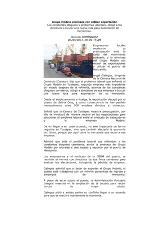 Grupo Modelo amenaza con retirar exportación
  Los constantes bloqueos y problemas laborales, obligó a los
    directivos a buscar una nueva ruta para exportación de
                          mercancías.

                     Gonzalo DOMÍNGUEZ
                   06/09/2011, 00:09:18 AM

                                       Empresarios        locales
                                       mostraron               su
                                       preocupación    ante     la
                                       caída    del  movimiento
                                       portuario, y la amenaza
                                       del Grupo Modelo por
                                       retirar las exportaciones
                                       y utilizar el puerto de
                                       Manzanillo.

                                        Ángel Gallegos, dirigente
                                        de la Cámara Nacional de
Comercio (Canaco), dijo que el problema laboral que enfrenta el
Grupo Modelo en Tuxtepec, segunda empresa más importante
del estado después de la refinería, además de los constantes
bloqueos carreteros, obligó a directivos de esa empresa a buscar
una nueva ruta para exportación de su mercancía.

Desde el emplazamiento a huelga, la exportación decayó por el
puerto de Salina Cruz, y como consecuencia se han perdido
mensualmente unos 500 empleos directos e indirectos.

Señaló que la Canaco de Tuxtepec muestra preocupación, por
ello se involucró de manera neutral en las negociaciones para
solucionar el problema laboral entre el sindicato de trabajadores
y                la              empresa                  Modelo.

De no llegar a un buen acuerdo, no sólo impactaría de forma
negativa en Tuxtepec, sino que también afectaría la economía
del Istmo, porque por aquí corre la mercancía que exporta esa
empresa.

Admitió que ante el problema laboral que enfrentan y los
constantes bloqueos carreteros, existe la amenaza del Grupo
Modelo por retirarse a otro estado y exportar por el puerto de
Manzanillo.

Los empresarios y el sindicato de la CROM del puerto, se
reunirán el viernes con directivos de esa firma cervecera para
analizar las afectaciones, incluyendo la pérdida de empleos.

Gallegos admitió que al dejar de exportar el Grupo Modelo, el
puerto está trabajando con un mínimo porcentaje de ingreso y
embarque                     de                    mercancía.

A pesar de estar ocioso el puerto, la Administración Portuaria
Integral invertirá en la ampliación de la bocana para recibir
barcos               de             mayor              calado.

Gallegos pidió a ambas partes en conflicto llegar a un acuerdo
para que se reactive nuevamente la economía.
 
