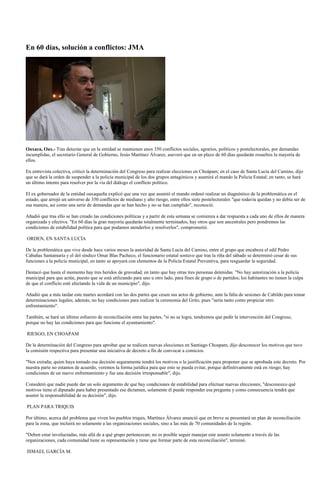 En 60 días, solución a conflictos: JMA




Oaxaca, Oax.- Tras detectar que en la entidad se mantienen unos 350 conflictos sociales, agrarios, políticos y postelectorales, por demandas
incumplidas, el secretario General de Gobierno, Jesús Martínez Álvarez, aseveró que en un plazo de 60 días quedarán resueltos la mayoría de
ellos.

En entrevista colectiva, criticó la determinación del Congreso para realizar elecciones en Choápam; en el caso de Santa Lucía del Camino, dijo
que se dará la orden de suspender a la policía municipal de los dos grupos antagónicos y asumirá el mando la Policía Estatal; en tanto, se hará
un último intento para resolver por la vía del diálogo el conflicto político.

El ex gobernador de la entidad oaxaqueña explicó que una vez que asumió el mando ordenó realizar un diagnóstico de la problemática en el
estado, que arrojó un universo de 350 conflictos de mediano y alto riesgo, entre ellos siete postelectorales "que todavía quedan y no debía ser de
esa manera, así como una serie de demandas que se han hecho y no se han cumplido", reconoció.

Añadió que tras ello se han creado las condiciones políticas y a partir de esta semana se comienza a dar respuesta a cada uno de ellos de manera
organizada y efectiva. "En 60 días la gran mayoría quedarán totalmente terminados, hay otros que son ancestrales pero pondremos las
condiciones de estabilidad política para que podamos atenderlos y resolverlos", comprometió.

ORDEN, EN SANTA LUCÍA

De la problemática que vive desde hace varios meses la autoridad de Santa Lucía del Camino, entre el grupo que encabeza el edil Pedro
Cabañas Santamaría y el del síndico Omar Blas Pacheco, el funcionario estatal sostuvo que tras la riña del sábado se determinó cesar de sus
funciones a la policía municipal, en tanto se apoyará con elementos de la Policía Estatal Preventiva, para resguardar la seguridad.

Destacó que hasta el momento hay tres heridos de gravedad, en tanto que hay otras tres personas detenidas. "No hay autorización a la policía
municipal para que actúe, puesto que se está utilizando para uno u otro lado, para fines de grupo o de partidos; los habitantes no tienen la culpa
de que el conflicto esté afectando la vida de un municipio", dijo.

Añadió que a más tardar este martes acordará con las dos partes que cesen sus actos de gobierno, ante la falta de sesiones de Cabildo para tomar
determinaciones legales; además, no hay condiciones para realizar la ceremonia del Grito, pues "sería tanto como propiciar otro
enfrentamiento".

También, se hará un último esfuerzo de reconciliación entre las partes, "si no se logra, tendremos que pedir la intervención del Congreso,
porque no hay las condiciones para que funcione el ayuntamiento".

RIESGO, EN CHOAPAM

De la determinación del Congreso para aprobar que se realicen nuevas elecciones en Santiago Choapam, dijo desconocer los motivos que tuvo
la comisión respectiva para presentar una iniciativa de decreto a fin de convocar a comicios.

"Nos extraña; quien haya tomado esa decisión seguramente tendrá los motivos o la justificación para proponer que se aprobada este decreto. Por
nuestra parte no estamos de acuerdo, veremos la forma jurídica para que esto se pueda evitar, porque definitivamente está en riesgo; hay
condiciones de un nuevo enfrentamiento y fue una decisión irresponsable", dijo.

Consideró que nadie puede dar un solo argumento de que hay condiciones de estabilidad para efectuar nuevas elecciones; "desconozco qué
motivos tiene el diputado para haber presentado ese dictamen, solamente él puede responder esa pregunta y como consecuencia tendrá que
asumir la responsabilidad de su decisión", dijo.

PLAN PARA TRIQUIS

Por último, acerca del problema que viven los pueblos triquis, Martínez Álvarez anunció que en breve se presentará un plan de reconciliación
para la zona, que incluirá no solamente a las organizaciones sociales, sino a las más de 70 comunidades de la región.

"Deben estar involucradas, más allá de a qué grupo pertenezcan; no es posible seguir manejar este asunto solamente a través de las
organizaciones, cada comunidad tiene su representación y tiene que formar parte de esta reconciliación", terminó.

ISMAEL GARCÍA M.
 
