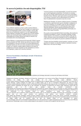 Se acerca la justicia a los más desprotegidos: TSJ
                                                                              "Acercar la justicia a los más desprotegidos, es una de las acciones
                                                                              que se están impulsando actualmente, y los hechos lo constatan,
                                                                              pues sólo así el Poder Judicial puede estar cerca de los justiciables"
                                                                              manifestó Gómez Martínez, quien aprovechó la ocasión para invitar
                                                                              a los internos a acercarse con los representantes de la justicia y
                                                                              hacer los planteamientos necesarios en pro de su causa.

                                                                              Debidamente formados, los internos rindieron honores a la bandera
                                                                              y escucharon a cada funcionario que los alentaban a readaptarse en
                                                                              favor de sus familias y la sociedad. Cuatro de ellos recibieron la
                                                                              noticia de su pre liberación en voz del licenciado Jorge Andrés
En un ambiente respetuoso se llevó a cabo la quinta audiencia                 Mancilla Montellano, director general de Reinserción Social y
penitenciaria en el penal de San José Cosolapa, en la región de la            representante del secretario de Seguridad Pública del Estado, Lic.
cuenca del Papaloapam donde se tienen recluidos a más de 200                  Marco Tulio López Escamilla.
presos en sus instalaciones, quienes en voz del magistrado Raúl
Gómez Martínez, presidente de la segunda sala civil del Tribunal              Por su parte, la licenciada Bertha Ruth Arreola Ruiz, Procuradora de
Superior de Justicia del Estado (TSJE) escucharon las acciones                la Defensa del Indígena y Grupos Vulnerables (PRODI), entregó
emprendidas por el Poder Judicial del Estado en relación a las                equipo deportivo a los internos, no sin antes dejarles saber que las
necesidades de los más desprotegidos.                                         visitas carcelarias tienen como finalidad revisar los expedientes de
                                                                              cada interno así como agilizar los procesos cautelares en cada caso.
Gómez Martínez, en representación del magistrado Alfredo Lagunas
Rivera, presidente del TSJE, declaró que acercar la justicia a todos          "Estamos aquí para brindarles asesoría gratuita y oportuna, así como
los oaxaqueños es una de las acciones en la actual administración             garantizar se respeten sus derechos humanos" puntualizó mientras
del Poder Judicial, por ello, las visitas carcelarias tienen la función       daban inicio a las mesas de trabajo.
de darle voz a quienes cumplen alguna condena en un centro de
readaptación social para otorgarles un trato apropiado en el marco
de la legalidad y respeto de los derechos humanos.




Provoca Yucutindoo a Amoltepec; invade 35 hectáreas
Rebeca Luna Jiménez




                                                   Los pobladores de Amoltepec demandan la intervención del Gobierno del Estado.

Pobladores de Santiago Amoltepec -ubicado en la Sierra Sur- denunciaron a sus vecinos de San Mateo Yucutindoo de haberles destruido 35
hectáreas       de      milpa,       la      cual      fue      cortada     en     la     zona       conocida       como        Barranca      Oscura.
Lorenzo Santos alcalde de Santiago Amoltepec, informó vía telefónica que el segundo ataque que se realizó por Yucutindoo a sus tierras fue el
pasado domingo, cuando evaluaron los daños que se habían hecho, por lo que se escucharon detonaciones de armas de fuego.
“Nosotros estamos pidiendo al gobierno estatal, a la Secretaría General de Gobierno que ponga un alto a los pobladores de Yucutindoo, porque
nosotros estamos respetando las treguas que se han solicitado, sin embargo, la destrucción de nuestra milpa representa mucho para los
campesinos          que        es        lo        único        que       pueden       tener        de        sustento        económico”,        dijo.
Habló además de las promesas que algunos funcionarios de la Secretaría de Asuntos Indígenas (SAI), han hecho en varias ocasiones y lo dejan
como promesas, las cuales afectan la certeza y veracidad que hay con el gobierno, ya que hay promesas a familias que perdieron a familiares en
una      emboscada       y       les      prometen       becas      y    apoyo      económico        y    jamás        los     vuelven      a     ver.
“Por eso esperamos que el gobierno estatal atienda estos hechos, pues no ha tomado las medidas necesarias para salvaguardar el conflicto
agrario      que     se     vive,       pues      nosotros     no     queremos      más     pleitos     con      nuestros      vecinos”,     exclamó.
Cabe señalar que Santiago Amoltepec sostiene diversos conflictos agrarios con pueblos vecinos como Zaniza, Yucutindo, Zenzontepec y
Textitlán, sin embargo, en estos pueblos no pueden salir hacia otras partes del Estado, por lo que ahora que Yucutindoo destruyó sus hectáreas
de     milpa,     piden     que      se     resuelva     antes    de    que    los    dueños     exijan     a     sus     autoridades    el    apoyo.
Los de Amoltepec salen por la comunidad de Independencia en la zona poniente de la capital oaxaqueña que lleva a la Sierra Sur con la Mixteca
para salir por Chalcatongo, esta es su única salida, porque la otra manera es vía aérea con la empresa Alas del Socorro.
 