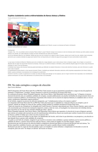 Explota ciudadanía contra arbitrariedades de Banco Azteca y Elektra
Tuesday, 06 December 2011 02:26 vicasa




                                                               Respaldados de El Barzón, acusan a la empresa de fraude e intimidación
Eduardo Contreras/Buen día Tuxtepec


Corresponsal
Tuxtepec; Oax.- Con una protesta contra la empresa "Banco Azteca", grupo El Barzón renegó a los excesos en cobro de intereses sobre intereses que dicha cadena nacional
efectúa a los clientes, los cuales además se quejan de recibir intimidaciones por parte de la empresa.
Uno de los afectados Mauricio Luis Villalobos, señaló que todo inicio por el atraso de un pago de cuatro mil pesos, retraso que le costó muy caro, debido a que la empresa
aprovecho que su esposa realizaba los pagos para hacerla firmar una hoja donde por le atrasó de pago tenía que pagar de nueva cuenta todos el saldo anterior.



Lo que causo el reclamo de Mauricio Villalobos pues solo se trataba de un pago atrasado y que no tenía porque volver a empezar a pagar, tras no llegar a un acuerdo el
afectado dejó de pagar tras argumentar fraude de la empresa, misma que no conforme empezó a intimidarlo y ahora pretende obligarlo pagar 38 mil pesos, bajo amenaza de
embargar su casa y la de sus familiares.
El afectado buscó apoyo ante diversas instancias gubernamentales que defienden los estados financieros e incluso ante derechos humanos, pero solo informaron no poder
hacer nada al respecto.
El representante de grupo Barzón a nivel nacional Armando Chávez, manifestó que realizarán demandas colectivas contra empresas acaparadoras como Banco Azteca y
Elektra, quienes amenazan a los deudores con el embargo de su patrimonio.
Durante el recorrido, se pidió a la gerencia en la ciudad una mesa de trabajo para dialogar con los quejosos, pero en ningún momento hubo respuestas a los manifestantes
quienes amenazaron con tomar otras alternativas si en próximos días no son atendidos.




FR: No más corruptos a cargos de elección
Juan Carlos Medrano

[08:07] Integrantes del Frente Renovador Por un PRI Para Todos insisten en que no permitirán la postulación a cargos de elección popular de
militantes o simpatizantes “corruptos” porque atentarán en contra de la postulación de Enrique Peña Nieto.
En conferencia de prensa, Héctor Watanabe Izquierdo, Juan Orozco Ibarra y Saúl Marmolejo García advirtieron que “si llegamos al proceso
electoral del próximo año con candidatos señalados de corruptos, acusados públicamente con pruebas irrefutables de enriquecimiento ilícito con
recursos económicos públicos y de beneficiarse cínicamente ellos mismos con la creación de empresas fantasma, la ciudadanía dará su voto en
contra y perderemos importantes espacios políticos”.
En tal sentido, exigieron un proceso de selección transparente, que “verdaderamente incluya a los mejores cuadros”.
Los integrantes del Frente Renovador Por un PRI Para Todos precisaron que la ciudadanía no votará por abusivos ni corruptos y por el
contrario, además de sufragar en contra de ellos, podrían castigar también al candidato presidencial Enrique Peña Nieto.
“Ojalá esta situación sea evaluada por los delegados del Comité Ejecutivo Nacional, especialmente por Arturo Osornio Sánchez, quien contrario
a las encomiendas que le hicieron de mantenerse imparcial y atento a todas las voces, se ha plegado a las instrucciones de la burbuja ulicista,
para convertirse en uno más de esta camarilla señalada por todos”, dijeron.
Héctor Watanabe Izquierdo, Juan Orozco Ibarra y Saúl Marmolejo García dijeron que esperarán a la elección de la nueva dirigencia nacional
para realizar en la propia sede nacional una serie de manifestaciones informativas, buscar una reunión para ventilar el asunto de la crisis priista
en Oaxaca y definir el trabajo que se hará con miras al proceso 2012.
Ya no serán los mismos de siempre los que elijan a los abanderados del tricolor, será la base la que determine a sus prospectos y esa elección se
hará dejando fuera a quienes estén señalados de corrupción.
“La gente ya está harta de corruptos, imaginen lo que ocurrirá si enviamos como candidatos a quienes medraron con los recursos públicos, a
señalados de abusos, a quienes nunca hicieron nada por Oaxaca y ahora tratan de engañar con una falsa imagen”, dijeron.
Reconocieron que será un proceso de selección donde la competencia electoral que habrá en el proceso del próximo año será intensa, “los
priístas requerimos candidatos honestos, que tengan el apoyo de la gente y puedan obtener triunfos inobjetables”.
Rechazaron que para los cargos de elección popular vayan a ser tomados en cuenta militantes o simpatizantes involucrados en actos de
corrupción, pues esto sería “un cheque a la derrota” del tricolor en Oaxaca.
 
