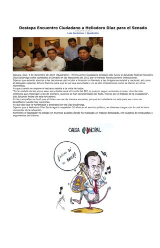 Destapa Encuentro Ciudadano a Heliodoro Díaz para el Senado
                                                       11:48:04 05-12-2011
                                                Luis Jerónimo / Quadratín




Oaxaca, Oax. 5 de diciembre de 2011 (Quadratín).- El Encuentro Ciudadana destapó este lunes al diputado federal Heliodoro
Díaz Escárraga como candidato al Senado en las elecciones de 2012 por el Partido Revolucionario Institucional.
Dijeron que estarán atentos a las decisiones del tricolor e hicieron un llamado a las dirigencias estatal y nacional, así como
al delegado especial, Arturo Osornio para que la voz sea escuchada y no se den imposiciones como se dieron en otros
momentos.
Ya que cuando se impone el rechazo resalta a la vista de todos.
“En la medida de las voces sean escuchadas será el triunfo del PRI, si quieren seguir sumando errores, otra derrota,
entonces que impongan a los de siempre, quienes se han caracterizado por todo, menos por el trabajo de la ciudadanía”,
dijo Eduardo Reyes de este encuentro.
En las campañas rechazó que el dinero se use de manera excesiva, porque la ciudadanía no está para ver como se
despilfarra cuando hay carencias.
Ya que dijo que la honestidad y probidad son de Díaz Escárraga.
Dijeron que a Heliodoro Díaz Escárraga lo respaldan 30 años en el servicio público, en diversos cargos con lo cual lo hace
conocedor de la situación.
Asimismo el legislador ha estado en diversos puestos donde ha realizado un trabajo destacado, con cuadros de propuestas y
argumentos de tribuna.
 