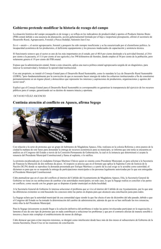 Gobierno pretende modificar la historia de rezago del campo
La situación histórica del campo oaxaqueño es de rezago y se refleja en los indicadores de productividad y aportes al Producto Interno Bruto
(PIB) estatal debido a una ausencia de planeación, acción gubernamental limitada por el bajo e inoportuno presupuesto, afirmó el secretario de
Desarrollo Rural, Agropecuario, Forestal y Pesca (Sedafp), Salomón Jara Cruz.

En si ---anotó---, el sector agropecuario, forestal y pesquero ha sido siempre insuficiente y se ha caracterizado por el clientelismo político, la
incapacidad económica de los productores, el deficiente equipamiento y los procesos inadecuados de capacitación y asistencia técnica.

El funcionario sostuvo que el sector es uno de los más importantes en el estado, por el 40.8 por ciento destinado a la actividad forestal, el 24.6
por ciento a la pecuaria, el 11.6 por ciento al uso agrícola y los 598 kilómetros de litorales, dando empleo al 54 por ciento de la población, pero
solamente genera el 19 por ciento del PIB estatal.

Expuso que la administración estatal, frente a esta situación, aplica una nueva política estatal agropecuaria surgida de un diagnóstico, para
innovar la normatividad y fortalecer la operatividad institucional.

Con este propósito, se instaló el Consejo Estatal para el Desarrollo Rural Sustentable, como lo mandata la Ley de Desarrollo Rural Sustentable
(LDRS), "pero fundamentalmente por la convicción de que es necesario hacer sinergia de todos los esfuerzos institucionales a fin de constituirse
permanentemente en un órgano plural y democrático que represente los intereses y aspiraciones de productores, organizaciones y agentes del
sector rural".

Explicó que el Consejo Estatal para el Desarrollo Rural Sustentable es corresponsable en garantizar la transparencia del ejercicio de los recursos
públicos para el campo, garantizando así su destino de manera intacta y oportuna.

OCTAVIO VÉLEZ ASCENCIO

Continúa atención al conflicto en Apasco, afirma Segego




Con relación a la serie de protestas que un grupo de habitantes de Magdalena Apasco, Etla; realizara en la colonia Reforma y otros puntos de la
ciudad la mañana de este lunes para demandar la entrega de recursos económicos para su municipio, se informa que este tema se encuentra en
análisis en el Congreso del Estado a través de la Comisión Permanente de Gobernación, la cual es la instancia que determinará si acepta la
renuncia del Presidente Municipal Constitucional y llama al suplente, o lo ratifica.

La protesta encabezada por el ciudadano Enrique Martínez Chávez quien se ostenta como Presidente Municipal, es para solicitar a la Secretaría
de Finanzas la liberación de dos millones de pesos. Al respecto se precisa que en el formato que aplica la Suprema Corte de Justicia de la
Nación (SCJN) donde se reproduce la demanda presentada por Enrique Martínez y a partir de la cual exige se le acredite como autoridad, el
dictamen es para que no se suspenda la entrega de participaciones municipales a las personas legalmente autorizadas por lo que son entregadas
al Presidente Municipal Constitucional.

Cabe puntualizar que en el caso del conflicto al interior del Cabildo del Ayuntamiento de Magdalena Apasco, Etla, la Secretaría General de
Gobierno no tiene en sus atribuciones de cambiar a las autoridades municipales; en todo caso, lo que la Segego realiza es conciliar a las partes
en conflicto, como sucede con los grupos que se disputan el poder municipal en dicha localidad.

A la Secretaría General de Gobierno le interesa solucionar el problema que se vive al interior del Cabildo de ese Ayuntamiento, por lo que ante
las diferencias existentes se está buscando los concesos entre las partes en disputa para que alcancen una conciliación justa para todos.

La Segego aclara que la autoridad municipal de esa comunidad sigue siendo la que fue electa el uno de diciembre del año pasado, debido a que
el Congreso del Estado no ha tomado la determinación del cambio de administración, además de que no se han ratificado las tres renuncias,
entre ellas la del Presidente Municipal.

Para la Segego únicamente se puede llegar a la solución definitiva del problema si todas las partes involucradas participan en la negociación, y
lamenta el uso de este tipo de protestas que en nada contribuyen a solucionar los problemas y que por el contrario afectan de manera sensible a
terceros y hacen más complejo el establecimiento de mesas de diálogo.

Cabe destacar que para evitar mayores tensiones, se designó como interlocutor desde hace más de dos meses al subsecretario de Gobierno de la
misma Secretaría, Óscar Cruz en las reuniones de conciliación.
 