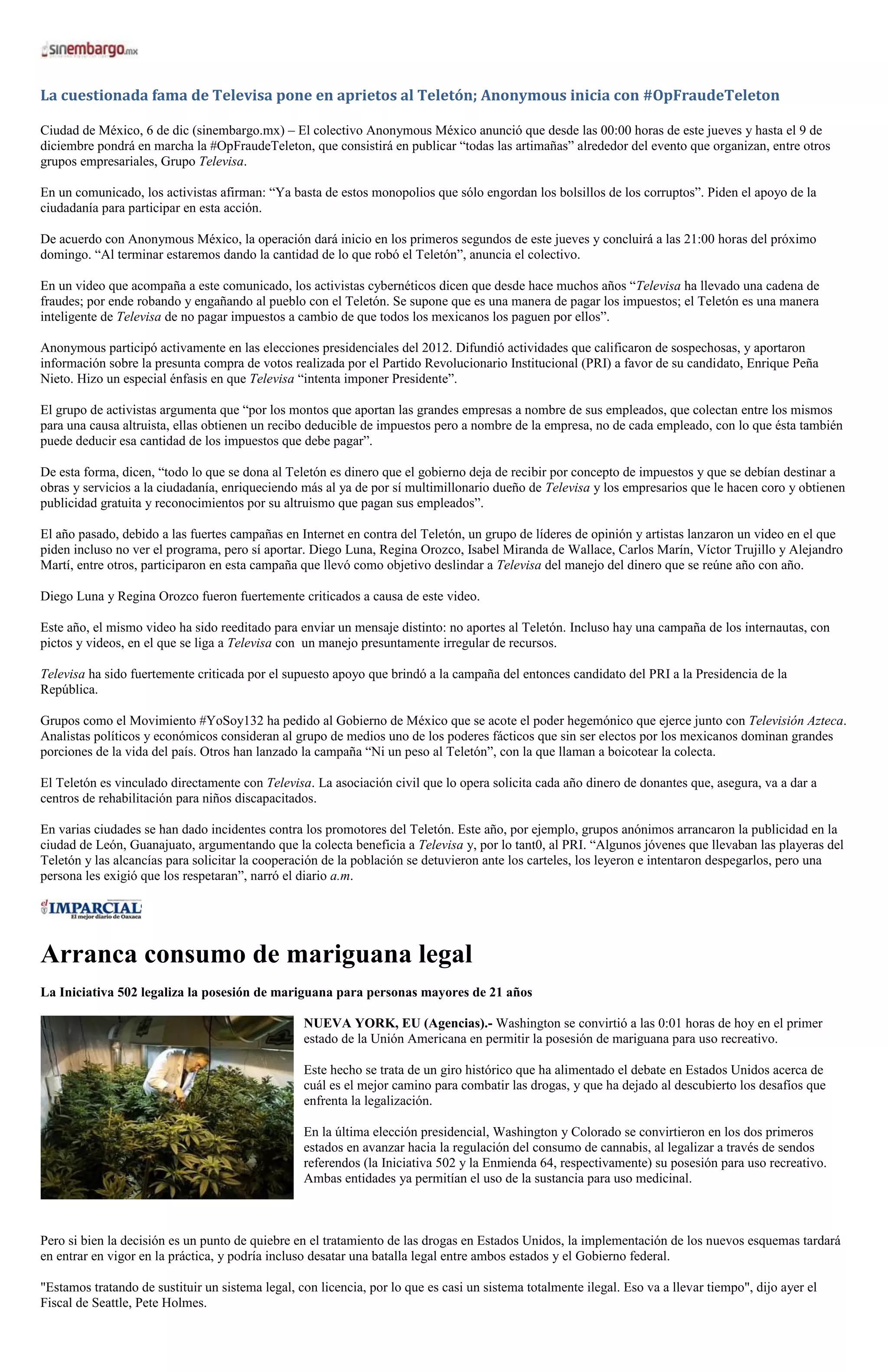 La cuestionada fama de Televisa pone en aprietos al Teletón; Anonymous inicia con #OpFraudeTeleton

Ciudad de México, 6 de dic (sinembargo.mx) – El colectivo Anonymous México anunció que desde las 00:00 horas de este jueves y hasta el 9 de
diciembre pondrá en marcha la #OpFraudeTeleton, que consistirá en publicar “todas las artimañas” alrededor del evento que organizan, entre otros
grupos empresariales, Grupo Televisa.

En un comunicado, los activistas afirman: “Ya basta de estos monopolios que sólo engordan los bolsillos de los corruptos”. Piden el apoyo de la
ciudadanía para participar en esta acción.

De acuerdo con Anonymous México, la operación dará inicio en los primeros segundos de este jueves y concluirá a las 21:00 horas del próximo
domingo. “Al terminar estaremos dando la cantidad de lo que robó el Teletón”, anuncia el colectivo.

En un video que acompaña a este comunicado, los activistas cybernéticos dicen que desde hace muchos años “Televisa ha llevado una cadena de
fraudes; por ende robando y engañando al pueblo con el Teletón. Se supone que es una manera de pagar los impuestos; el Teletón es una manera
inteligente de Televisa de no pagar impuestos a cambio de que todos los mexicanos los paguen por ellos”.

Anonymous participó activamente en las elecciones presidenciales del 2012. Difundió actividades que calificaron de sospechosas, y aportaron
información sobre la presunta compra de votos realizada por el Partido Revolucionario Institucional (PRI) a favor de su candidato, Enrique Peña
Nieto. Hizo un especial énfasis en que Televisa “intenta imponer Presidente”.

El grupo de activistas argumenta que “por los montos que aportan las grandes empresas a nombre de sus empleados, que colectan entre los mismos
para una causa altruista, ellas obtienen un recibo deducible de impuestos pero a nombre de la empresa, no de cada empleado, con lo que ésta también
puede deducir esa cantidad de los impuestos que debe pagar”.

De esta forma, dicen, “todo lo que se dona al Teletón es dinero que el gobierno deja de recibir por concepto de impuestos y que se debían destinar a
obras y servicios a la ciudadanía, enriqueciendo más al ya de por sí multimillonario dueño de Televisa y los empresarios que le hacen coro y obtienen
publicidad gratuita y reconocimientos por su altruismo que pagan sus empleados”.

El año pasado, debido a las fuertes campañas en Internet en contra del Teletón, un grupo de líderes de opinión y artistas lanzaron un video en el que
piden incluso no ver el programa, pero sí aportar. Diego Luna, Regina Orozco, Isabel Miranda de Wallace, Carlos Marín, Víctor Trujillo y Alejandro
Martí, entre otros, participaron en esta campaña que llevó como objetivo deslindar a Televisa del manejo del dinero que se reúne año con año.

Diego Luna y Regina Orozco fueron fuertemente criticados a causa de este video.

Este año, el mismo video ha sido reeditado para enviar un mensaje distinto: no aportes al Teletón. Incluso hay una campaña de los internautas, con
pictos y videos, en el que se liga a Televisa con un manejo presuntamente irregular de recursos.

Televisa ha sido fuertemente criticada por el supuesto apoyo que brindó a la campaña del entonces candidato del PRI a la Presidencia de la
República.

Grupos como el Movimiento #YoSoy132 ha pedido al Gobierno de México que se acote el poder hegemónico que ejerce junto con Televisión Azteca.
Analistas políticos y económicos consideran al grupo de medios uno de los poderes fácticos que sin ser electos por los mexicanos dominan grandes
porciones de la vida del país. Otros han lanzado la campaña “Ni un peso al Teletón”, con la que llaman a boicotear la colecta.

El Teletón es vinculado directamente con Televisa. La asociación civil que lo opera solicita cada año dinero de donantes que, asegura, va a dar a
centros de rehabilitación para niños discapacitados.

En varias ciudades se han dado incidentes contra los promotores del Teletón. Este año, por ejemplo, grupos anónimos arrancaron la publicidad en la
ciudad de León, Guanajuato, argumentando que la colecta beneficia a Televisa y, por lo tant0, al PRI. “Algunos jóvenes que llevaban las playeras del
Teletón y las alcancías para solicitar la cooperación de la población se detuvieron ante los carteles, los leyeron e intentaron despegarlos, pero una
persona les exigió que los respetaran”, narró el diario a.m.




Arranca consumo de mariguana legal
La Iniciativa 502 legaliza la posesión de mariguana para personas mayores de 21 años

                                                  NUEVA YORK, EU (Agencias).- Washington se convirtió a las 0:01 horas de hoy en el primer
                                                  estado de la Unión Americana en permitir la posesión de mariguana para uso recreativo.

                                                  Este hecho se trata de un giro histórico que ha alimentado el debate en Estados Unidos acerca de
                                                  cuál es el mejor camino para combatir las drogas, y que ha dejado al descubierto los desafíos que
                                                  enfrenta la legalización.

                                                  En la última elección presidencial, Washington y Colorado se convirtieron en los dos primeros
                                                  estados en avanzar hacia la regulación del consumo de cannabis, al legalizar a través de sendos
                                                  referendos (la Iniciativa 502 y la Enmienda 64, respectivamente) su posesión para uso recreativo.
                                                  Ambas entidades ya permitían el uso de la sustancia para uso medicinal.



Pero si bien la decisión es un punto de quiebre en el tratamiento de las drogas en Estados Unidos, la implementación de los nuevos esquemas tardará
en entrar en vigor en la práctica, y podría incluso desatar una batalla legal entre ambos estados y el Gobierno federal.

"Estamos tratando de sustituir un sistema legal, con licencia, por lo que es casi un sistema totalmente ilegal. Eso va a llevar tiempo", dijo ayer el
Fiscal de Seattle, Pete Holmes.
 