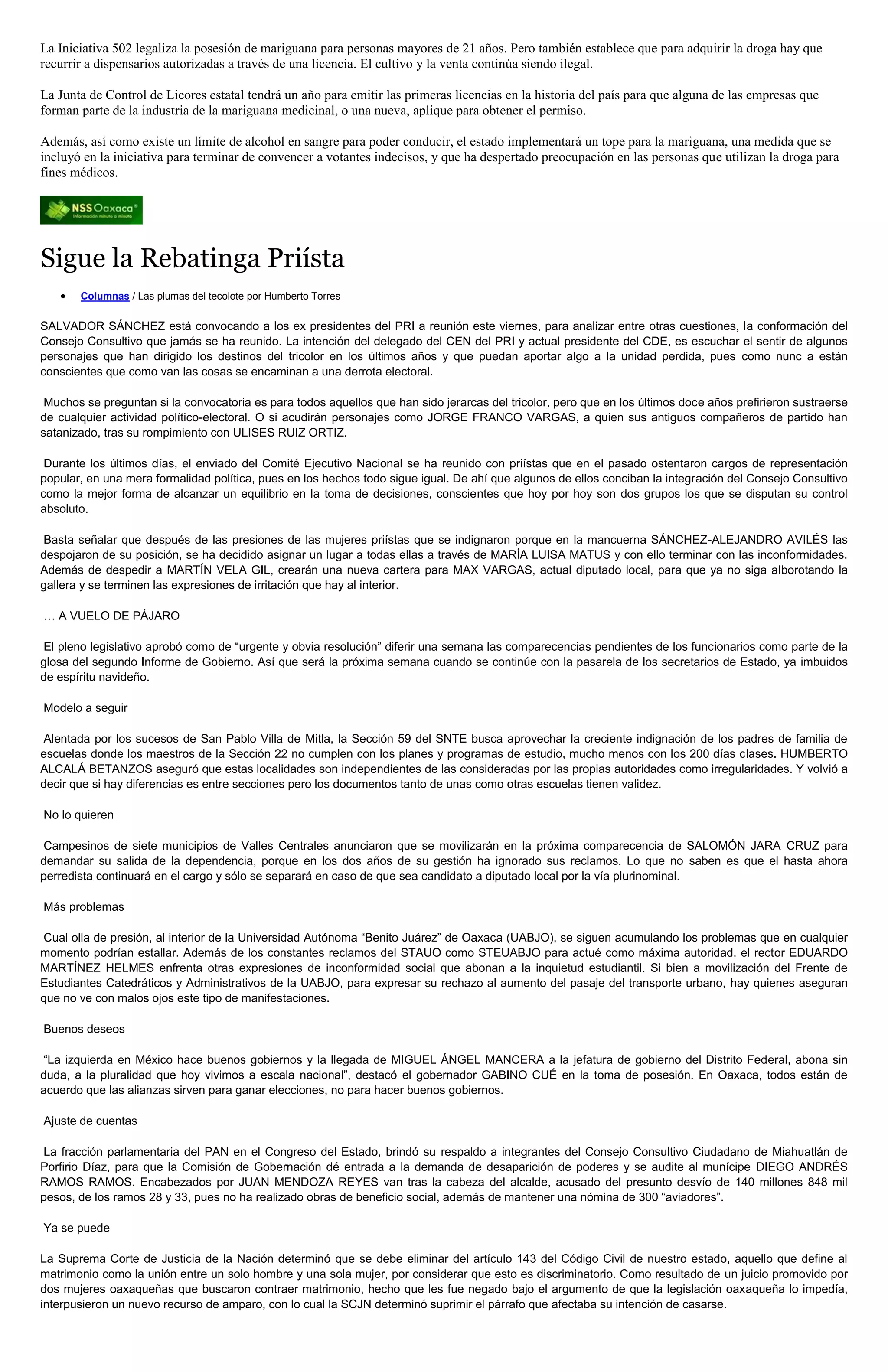 La Iniciativa 502 legaliza la posesión de mariguana para personas mayores de 21 años. Pero también establece que para adquirir la droga hay que
recurrir a dispensarios autorizadas a través de una licencia. El cultivo y la venta continúa siendo ilegal.

La Junta de Control de Licores estatal tendrá un año para emitir las primeras licencias en la historia del país para que alguna de las empresas que
forman parte de la industria de la mariguana medicinal, o una nueva, aplique para obtener el permiso.

Además, así como existe un límite de alcohol en sangre para poder conducir, el estado implementará un tope para la mariguana, una medida que se
incluyó en la iniciativa para terminar de convencer a votantes indecisos, y que ha despertado preocupación en las personas que utilizan la droga para
fines médicos.




Sigue la Rebatinga Priísta
       Columnas / Las plumas del tecolote por Humberto Torres


SALVADOR SÁNCHEZ está convocando a los ex presidentes del PRI a reunión este viernes, para analizar entre otras cuestiones, la conformación del
Consejo Consultivo que jamás se ha reunido. La intención del delegado del CEN del PRI y actual presidente del CDE, es escuchar el sentir de algunos
personajes que han dirigido los destinos del tricolor en los últimos años y que puedan aportar algo a la unidad perdida, pues como nunc a están
conscientes que como van las cosas se encaminan a una derrota electoral.

 Muchos se preguntan si la convocatoria es para todos aquellos que han sido jerarcas del tricolor, pero que en los últimos doce años prefirieron sustraerse
de cualquier actividad político-electoral. O si acudirán personajes como JORGE FRANCO VARGAS, a quien sus antiguos compañeros de partido han
satanizado, tras su rompimiento con ULISES RUIZ ORTIZ.

 Durante los últimos días, el enviado del Comité Ejecutivo Nacional se ha reunido con priístas que en el pasado ostentaron cargos de representación
popular, en una mera formalidad política, pues en los hechos todo sigue igual. De ahí que algunos de ellos conciban la integración del Consejo Consultivo
como la mejor forma de alcanzar un equilibrio en la toma de decisiones, conscientes que hoy por hoy son dos grupos los que se disputan su control
absoluto.

Basta señalar que después de las presiones de las mujeres priístas que se indignaron porque en la mancuerna SÁNCHEZ-ALEJANDRO AVILÉS las
despojaron de su posición, se ha decidido asignar un lugar a todas ellas a través de MARÍA LUISA MATUS y con ello terminar con las inconformidades.
Además de despedir a MARTÍN VELA GIL, crearán una nueva cartera para MAX VARGAS, actual diputado local, para que ya no siga alborotando la
gallera y se terminen las expresiones de irritación que hay al interior.

… A VUELO DE PÁJARO

El pleno legislativo aprobó como de “urgente y obvia resolución” diferir una semana las comparecencias pendientes de los funcionarios como parte de la
glosa del segundo Informe de Gobierno. Así que será la próxima semana cuando se continúe con la pasarela de los secretarios de Estado, ya imbuidos
de espíritu navideño.

Modelo a seguir

Alentada por los sucesos de San Pablo Villa de Mitla, la Sección 59 del SNTE busca aprovechar la creciente indignación de los padres de familia de
escuelas donde los maestros de la Sección 22 no cumplen con los planes y programas de estudio, mucho menos con los 200 días clases. HUMBERTO
ALCALÁ BETANZOS aseguró que estas localidades son independientes de las consideradas por las propias autoridades como irregularidades. Y volvió a
decir que si hay diferencias es entre secciones pero los documentos tanto de unas como otras escuelas tienen validez.

No lo quieren

Campesinos de siete municipios de Valles Centrales anunciaron que se movilizarán en la próxima comparecencia de SALOMÓN JARA CRUZ para
demandar su salida de la dependencia, porque en los dos años de su gestión ha ignorado sus reclamos. Lo que no saben es que el hasta ahora
perredista continuará en el cargo y sólo se separará en caso de que sea candidato a diputado local por la vía plurinominal.

Más problemas

Cual olla de presión, al interior de la Universidad Autónoma “Benito Juárez” de Oaxaca (UABJO), se siguen acumulando los problemas que en cualquier
momento podrían estallar. Además de los constantes reclamos del STAUO como STEUABJO para actué como máxima autoridad, el rector EDUARDO
MARTÍNEZ HELMES enfrenta otras expresiones de inconformidad social que abonan a la inquietud estudiantil. Si bien a movilización del Frente de
Estudiantes Catedráticos y Administrativos de la UABJO, para expresar su rechazo al aumento del pasaje del transporte urbano, hay quienes aseguran
que no ve con malos ojos este tipo de manifestaciones.

Buenos deseos

“La izquierda en México hace buenos gobiernos y la llegada de MIGUEL ÁNGEL MANCERA a la jefatura de gobierno del Distrito Federal, abona sin
duda, a la pluralidad que hoy vivimos a escala nacional”, destacó el gobernador GABINO CUÉ en la toma de posesión. En Oaxaca, todos están de
acuerdo que las alianzas sirven para ganar elecciones, no para hacer buenos gobiernos.

Ajuste de cuentas

La fracción parlamentaria del PAN en el Congreso del Estado, brindó su respaldo a integrantes del Consejo Consultivo Ciudadano de Miahuatlán de
Porfirio Díaz, para que la Comisión de Gobernación dé entrada a la demanda de desaparición de poderes y se audite al munícipe DIEGO ANDRÉS
RAMOS RAMOS. Encabezados por JUAN MENDOZA REYES van tras la cabeza del alcalde, acusado del presunto desvío de 140 millones 848 mil
pesos, de los ramos 28 y 33, pues no ha realizado obras de beneficio social, además de mantener una nómina de 300 “aviadores”.

Ya se puede

La Suprema Corte de Justicia de la Nación determinó que se debe eliminar del artículo 143 del Código Civil de nuestro estado, aquello que define al
matrimonio como la unión entre un solo hombre y una sola mujer, por considerar que esto es discriminatorio. Como resultado de un juicio promovido por
dos mujeres oaxaqueñas que buscaron contraer matrimonio, hecho que les fue negado bajo el argumento de que la legislación oaxaqueña lo impedía,
interpusieron un nuevo recurso de amparo, con lo cual la SCJN determinó suprimir el párrafo que afectaba su intención de casarse.
 