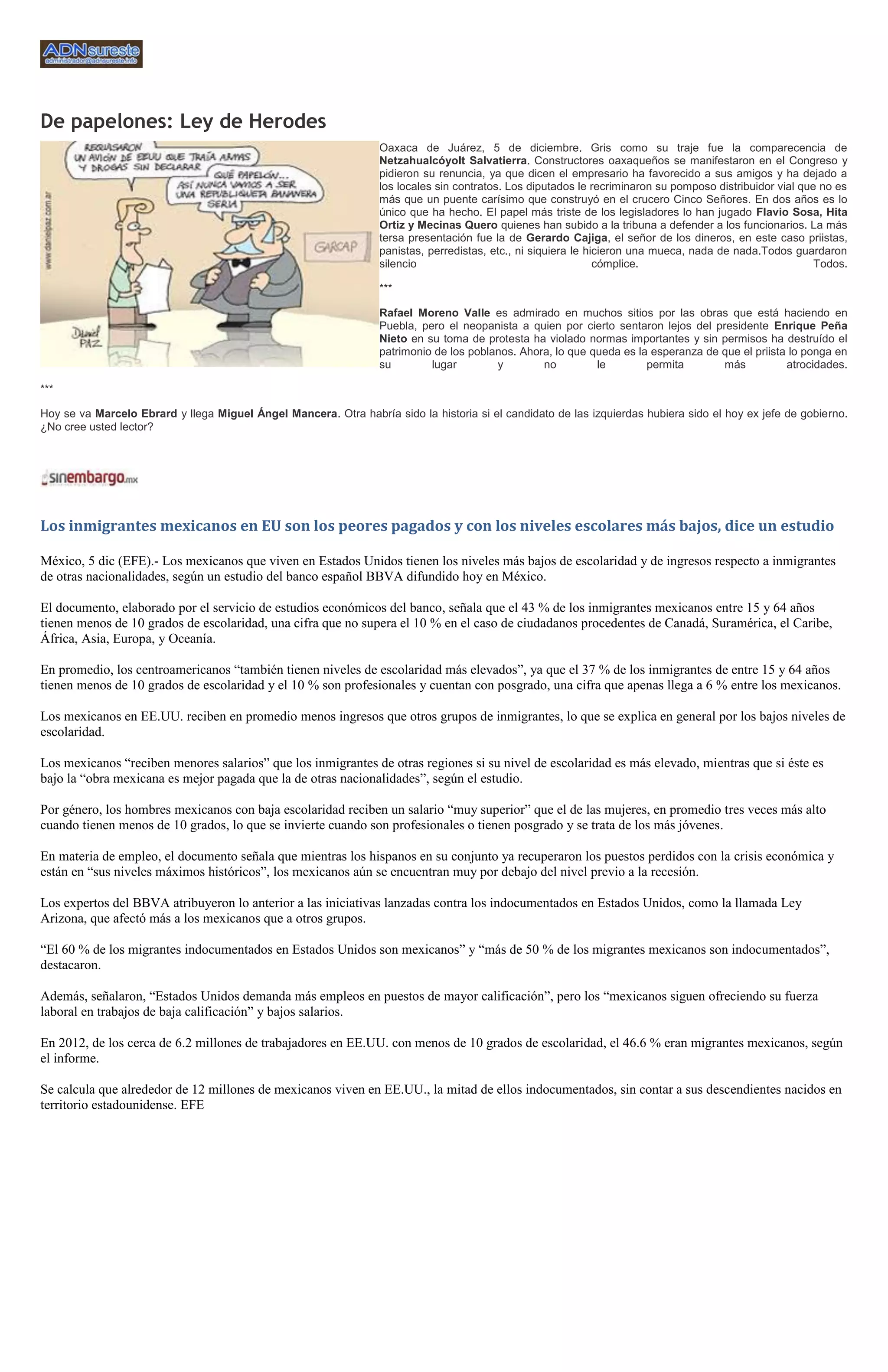 De papelones: Ley de Herodes
                                                                  Oaxaca de Juárez, 5 de diciembre. Gris como su traje fue la comparecencia de
                                                                  Netzahualcóyolt Salvatierra. Constructores oaxaqueños se manifestaron en el Congreso y
                                                                  pidieron su renuncia, ya que dicen el empresario ha favorecido a sus amigos y ha dejado a
                                                                  los locales sin contratos. Los diputados le recriminaron su pomposo distribuidor vial que no es
                                                                  más que un puente carísimo que construyó en el crucero Cinco Señores. En dos años es lo
                                                                  único que ha hecho. El papel más triste de los legisladores lo han jugado Flavio Sosa, Hita
                                                                  Ortiz y Mecinas Quero quienes han subido a la tribuna a defender a los funcionarios. La más
                                                                  tersa presentación fue la de Gerardo Cajiga, el señor de los dineros, en este caso priistas,
                                                                  panistas, perredistas, etc., ni siquiera le hicieron una mueca, nada de nada.Todos guardaron
                                                                  silencio                                      cómplice.                                  Todos.

                                                                  ***

                                                                  Rafael Moreno Valle es admirado en muchos sitios por las obras que está haciendo en
                                                                  Puebla, pero el neopanista a quien por cierto sentaron lejos del presidente Enrique Peña
                                                                  Nieto en su toma de protesta ha violado normas importantes y sin permisos ha destruído el
                                                                  patrimonio de los poblanos. Ahora, lo que queda es la esperanza de que el priista lo ponga en
                                                                  su        lugar        y        no         le        permita       más           atrocidades.

***

Hoy se va Marcelo Ebrard y llega Miguel Ángel Mancera. Otra habría sido la historia si el candidato de las izquierdas hubiera sido el hoy ex jefe de gobierno.
¿No cree usted lector?




Los inmigrantes mexicanos en EU son los peores pagados y con los niveles escolares más bajos, dice un estudio

México, 5 dic (EFE).- Los mexicanos que viven en Estados Unidos tienen los niveles más bajos de escolaridad y de ingresos respecto a inmigrantes
de otras nacionalidades, según un estudio del banco español BBVA difundido hoy en México.

El documento, elaborado por el servicio de estudios económicos del banco, señala que el 43 % de los inmigrantes mexicanos entre 15 y 64 años
tienen menos de 10 grados de escolaridad, una cifra que no supera el 10 % en el caso de ciudadanos procedentes de Canadá, Suramérica, el Caribe,
África, Asia, Europa, y Oceanía.

En promedio, los centroamericanos “también tienen niveles de escolaridad más elevados”, ya que el 37 % de los inmigrantes de entre 15 y 64 años
tienen menos de 10 grados de escolaridad y el 10 % son profesionales y cuentan con posgrado, una cifra que apenas llega a 6 % entre los mexicanos.

Los mexicanos en EE.UU. reciben en promedio menos ingresos que otros grupos de inmigrantes, lo que se explica en general por los bajos niveles de
escolaridad.

Los mexicanos “reciben menores salarios” que los inmigrantes de otras regiones si su nivel de escolaridad es más elevado, mientras que si éste es
bajo la “obra mexicana es mejor pagada que la de otras nacionalidades”, según el estudio.

Por género, los hombres mexicanos con baja escolaridad reciben un salario “muy superior” que el de las mujeres, en promedio tres veces más alto
cuando tienen menos de 10 grados, lo que se invierte cuando son profesionales o tienen posgrado y se trata de los más jóvenes.

En materia de empleo, el documento señala que mientras los hispanos en su conjunto ya recuperaron los puestos perdidos con la crisis económica y
están en “sus niveles máximos históricos”, los mexicanos aún se encuentran muy por debajo del nivel previo a la recesión.

Los expertos del BBVA atribuyeron lo anterior a las iniciativas lanzadas contra los indocumentados en Estados Unidos, como la llamada Ley
Arizona, que afectó más a los mexicanos que a otros grupos.

“El 60 % de los migrantes indocumentados en Estados Unidos son mexicanos” y “más de 50 % de los migrantes mexicanos son indocumentados”,
destacaron.

Además, señalaron, “Estados Unidos demanda más empleos en puestos de mayor calificación”, pero los “mexicanos siguen ofreciendo su fuerza
laboral en trabajos de baja calificación” y bajos salarios.

En 2012, de los cerca de 6.2 millones de trabajadores en EE.UU. con menos de 10 grados de escolaridad, el 46.6 % eran migrantes mexicanos, según
el informe.

Se calcula que alrededor de 12 millones de mexicanos viven en EE.UU., la mitad de ellos indocumentados, sin contar a sus descendientes nacidos en
territorio estadounidense. EFE
 
