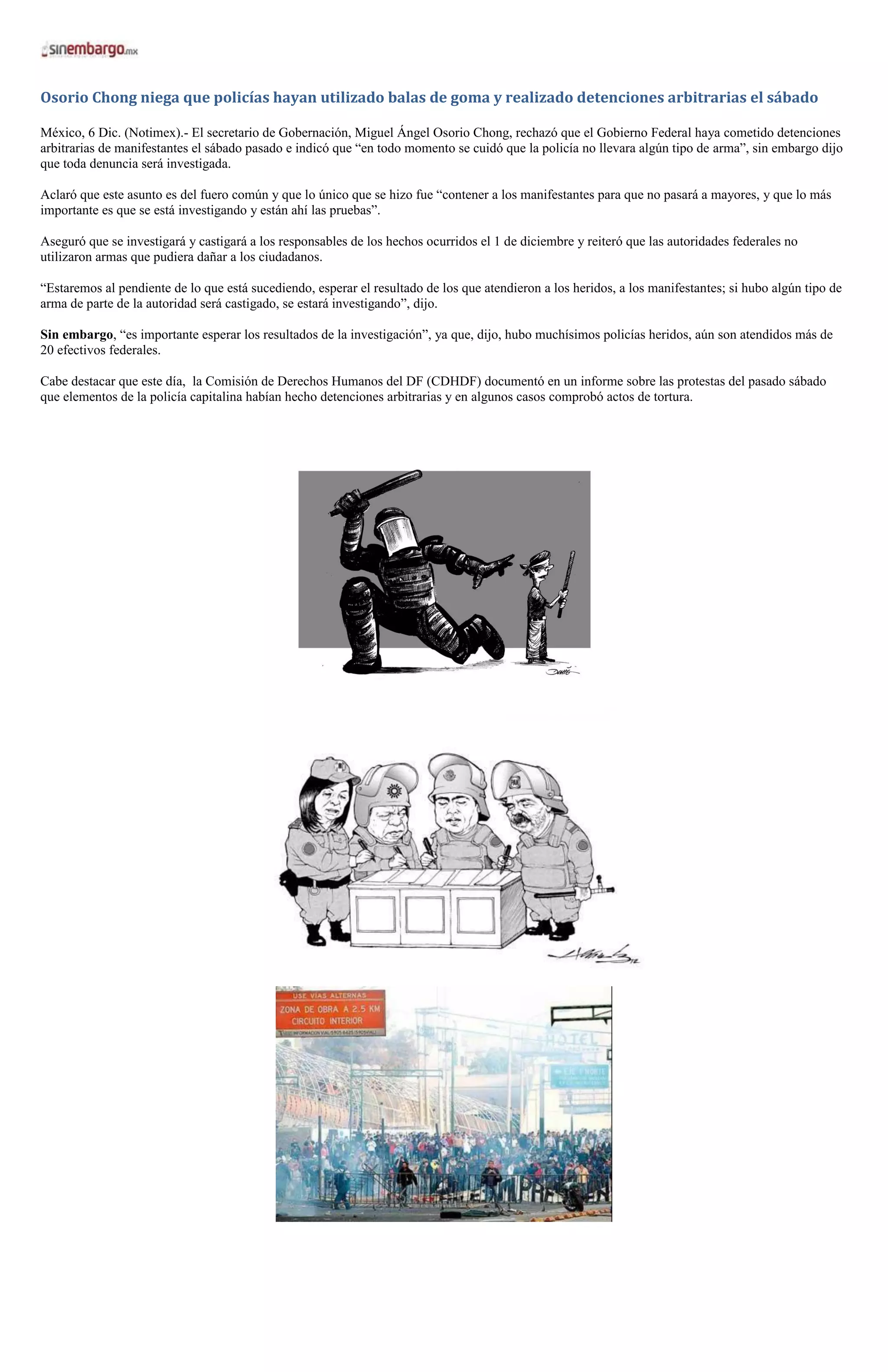 Osorio Chong niega que policías hayan utilizado balas de goma y realizado detenciones arbitrarias el sábado

México, 6 Dic. (Notimex).- El secretario de Gobernación, Miguel Ángel Osorio Chong, rechazó que el Gobierno Federal haya cometido detenciones
arbitrarias de manifestantes el sábado pasado e indicó que “en todo momento se cuidó que la policía no llevara algún tipo de arma”, sin embargo dijo
que toda denuncia será investigada.

Aclaró que este asunto es del fuero común y que lo único que se hizo fue “contener a los manifestantes para que no pasará a mayores, y que lo más
importante es que se está investigando y están ahí las pruebas”.

Aseguró que se investigará y castigará a los responsables de los hechos ocurridos el 1 de diciembre y reiteró que las autoridades federales no
utilizaron armas que pudiera dañar a los ciudadanos.

“Estaremos al pendiente de lo que está sucediendo, esperar el resultado de los que atendieron a los heridos, a los manifestantes; si hubo algún tipo de
arma de parte de la autoridad será castigado, se estará investigando”, dijo.

Sin embargo, “es importante esperar los resultados de la investigación”, ya que, dijo, hubo muchísimos policías heridos, aún son atendidos más de
20 efectivos federales.

Cabe destacar que este día, la Comisión de Derechos Humanos del DF (CDHDF) documentó en un informe sobre las protestas del pasado sábado
que elementos de la policía capitalina habían hecho detenciones arbitrarias y en algunos casos comprobó actos de tortura.
 