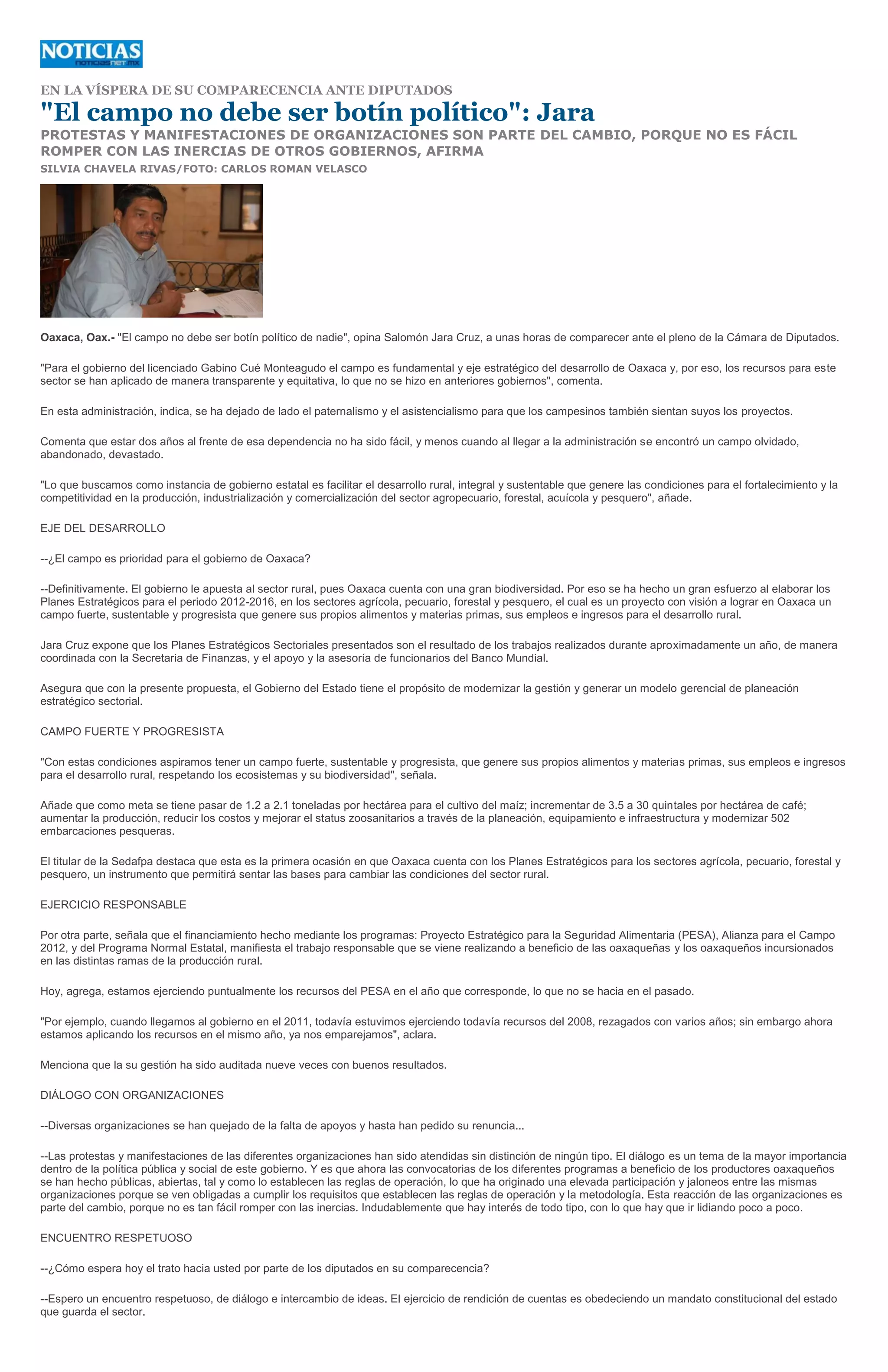 EN LA VÍSPERA DE SU COMPARECENCIA ANTE DIPUTADOS

"El campo no debe ser botín político": Jara
PROTESTAS Y MANIFESTACIONES DE ORGANIZACIONES SON PARTE DEL CAMBIO, PORQUE NO ES FÁCIL
ROMPER CON LAS INERCIAS DE OTROS GOBIERNOS, AFIRMA
SILVIA CHAVELA RIVAS/FOTO: CARLOS ROMAN VELASCO




Oaxaca, Oax.- "El campo no debe ser botín político de nadie", opina Salomón Jara Cruz, a unas horas de comparecer ante el pleno de la Cámara de Diputados.

"Para el gobierno del licenciado Gabino Cué Monteagudo el campo es fundamental y eje estratégico del desarrollo de Oaxaca y, por eso, los recursos para este
sector se han aplicado de manera transparente y equitativa, lo que no se hizo en anteriores gobiernos", comenta.

En esta administración, indica, se ha dejado de lado el paternalismo y el asistencialismo para que los campesinos también sientan suyos los proyectos.

Comenta que estar dos años al frente de esa dependencia no ha sido fácil, y menos cuando al llegar a la administración se encontró un campo olvidado,
abandonado, devastado.

"Lo que buscamos como instancia de gobierno estatal es facilitar el desarrollo rural, integral y sustentable que genere las condiciones para el fortalecimiento y la
competitividad en la producción, industrialización y comercialización del sector agropecuario, forestal, acuícola y pesquero", añade.

EJE DEL DESARROLLO

--¿El campo es prioridad para el gobierno de Oaxaca?

--Definitivamente. El gobierno le apuesta al sector rural, pues Oaxaca cuenta con una gran biodiversidad. Por eso se ha hecho un gran esfuerzo al elaborar los
Planes Estratégicos para el periodo 2012-2016, en los sectores agrícola, pecuario, forestal y pesquero, el cual es un proyecto con visión a lograr en Oaxaca un
campo fuerte, sustentable y progresista que genere sus propios alimentos y materias primas, sus empleos e ingresos para el desarrollo rural.

Jara Cruz expone que los Planes Estratégicos Sectoriales presentados son el resultado de los trabajos realizados durante aproximadamente un año, de manera
coordinada con la Secretaria de Finanzas, y el apoyo y la asesoría de funcionarios del Banco Mundial.

Asegura que con la presente propuesta, el Gobierno del Estado tiene el propósito de modernizar la gestión y generar un modelo gerencial de planeación
estratégico sectorial.

CAMPO FUERTE Y PROGRESISTA

"Con estas condiciones aspiramos tener un campo fuerte, sustentable y progresista, que genere sus propios alimentos y materias primas, sus empleos e ingresos
para el desarrollo rural, respetando los ecosistemas y su biodiversidad", señala.

Añade que como meta se tiene pasar de 1.2 a 2.1 toneladas por hectárea para el cultivo del maíz; incrementar de 3.5 a 30 quintales por hectárea de café;
aumentar la producción, reducir los costos y mejorar el status zoosanitarios a través de la planeación, equipamiento e infraestructura y modernizar 502
embarcaciones pesqueras.

El titular de la Sedafpa destaca que esta es la primera ocasión en que Oaxaca cuenta con los Planes Estratégicos para los sectores agrícola, pecuario, forestal y
pesquero, un instrumento que permitirá sentar las bases para cambiar las condiciones del sector rural.

EJERCICIO RESPONSABLE

Por otra parte, señala que el financiamiento hecho mediante los programas: Proyecto Estratégico para la Seguridad Alimentaria (PESA), Alianza para el Campo
2012, y del Programa Normal Estatal, manifiesta el trabajo responsable que se viene realizando a beneficio de las oaxaqueñas y los oaxaqueños incursionados
en las distintas ramas de la producción rural.

Hoy, agrega, estamos ejerciendo puntualmente los recursos del PESA en el año que corresponde, lo que no se hacia en el pasado.

"Por ejemplo, cuando llegamos al gobierno en el 2011, todavía estuvimos ejerciendo todavía recursos del 2008, rezagados con varios años; sin embargo ahora
estamos aplicando los recursos en el mismo año, ya nos emparejamos", aclara.

Menciona que la su gestión ha sido auditada nueve veces con buenos resultados.

DIÁLOGO CON ORGANIZACIONES

--Diversas organizaciones se han quejado de la falta de apoyos y hasta han pedido su renuncia...

--Las protestas y manifestaciones de las diferentes organizaciones han sido atendidas sin distinción de ningún tipo. El diálogo es un tema de la mayor importancia
dentro de la política pública y social de este gobierno. Y es que ahora las convocatorias de los diferentes programas a beneficio de los productores oaxaqueños
se han hecho públicas, abiertas, tal y como lo establecen las reglas de operación, lo que ha originado una elevada participación y jaloneos entre las mismas
organizaciones porque se ven obligadas a cumplir los requisitos que establecen las reglas de operación y la metodología. Esta reacción de las organizaciones es
parte del cambio, porque no es tan fácil romper con las inercias. Indudablemente que hay interés de todo tipo, con lo que hay que ir lidiando poco a poco.

ENCUENTRO RESPETUOSO

--¿Cómo espera hoy el trato hacia usted por parte de los diputados en su comparecencia?

--Espero un encuentro respetuoso, de diálogo e intercambio de ideas. El ejercicio de rendición de cuentas es obedeciendo un mandato constitucional del estado
que guarda el sector.
 