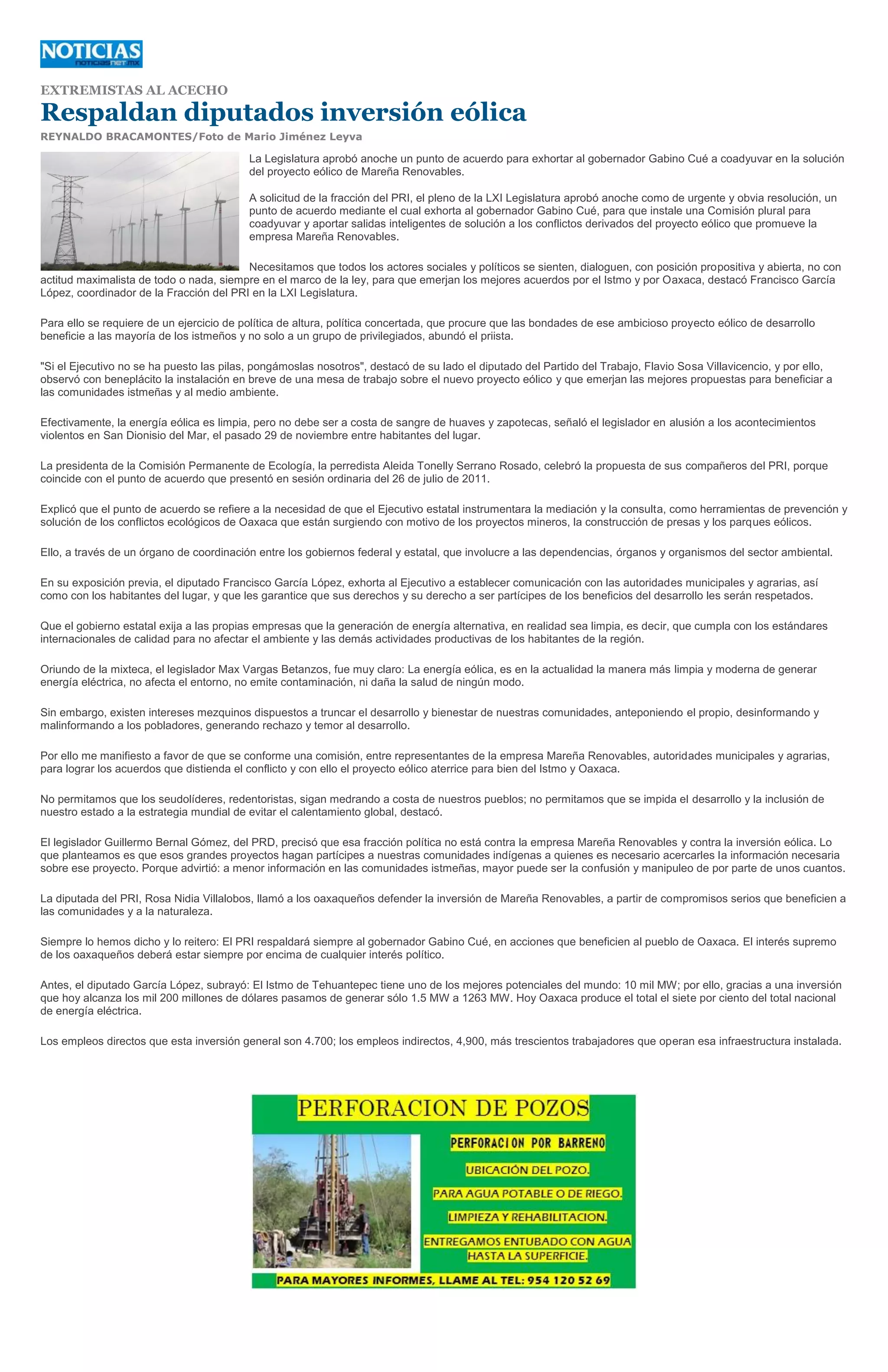 EXTREMISTAS AL ACECHO

Respaldan diputados inversión eólica
REYNALDO BRACAMONTES/Foto de Mario Jiménez Leyva

                                          La Legislatura aprobó anoche un punto de acuerdo para exhortar al gobernador Gabino Cué a coadyuvar en la solución
                                          del proyecto eólico de Mareña Renovables.

                                          A solicitud de la fracción del PRI, el pleno de la LXI Legislatura aprobó anoche como de urgente y obvia resolución, un
                                          punto de acuerdo mediante el cual exhorta al gobernador Gabino Cué, para que instale una Comisión plural para
                                          coadyuvar y aportar salidas inteligentes de solución a los conflictos derivados del proyecto eólico que promueve la
                                          empresa Mareña Renovables.

                                         Necesitamos que todos los actores sociales y políticos se sienten, dialoguen, con posición propositiva y abierta, no con
actitud maximalista de todo o nada, siempre en el marco de la ley, para que emerjan los mejores acuerdos por el Istmo y por Oaxaca, destacó Francisco García
López, coordinador de la Fracción del PRI en la LXI Legislatura.

Para ello se requiere de un ejercicio de política de altura, política concertada, que procure que las bondades de ese ambicioso proyecto eólico de desarrollo
beneficie a las mayoría de los istmeños y no solo a un grupo de privilegiados, abundó el priista.

"Si el Ejecutivo no se ha puesto las pilas, pongámoslas nosotros", destacó de su lado el diputado del Partido del Trabajo, Flavio Sosa Villavicencio, y por ello,
observó con beneplácito la instalación en breve de una mesa de trabajo sobre el nuevo proyecto eólico y que emerjan las mejores propuestas para beneficiar a
las comunidades istmeñas y al medio ambiente.

Efectivamente, la energía eólica es limpia, pero no debe ser a costa de sangre de huaves y zapotecas, señaló el legislador en alusión a los acontecimientos
violentos en San Dionisio del Mar, el pasado 29 de noviembre entre habitantes del lugar.

La presidenta de la Comisión Permanente de Ecología, la perredista Aleida Tonelly Serrano Rosado, celebró la propuesta de sus compañeros del PRI, porque
coincide con el punto de acuerdo que presentó en sesión ordinaria del 26 de julio de 2011.

Explicó que el punto de acuerdo se refiere a la necesidad de que el Ejecutivo estatal instrumentara la mediación y la consulta, como herramientas de prevención y
solución de los conflictos ecológicos de Oaxaca que están surgiendo con motivo de los proyectos mineros, la construcción de presas y los parques eólicos.

Ello, a través de un órgano de coordinación entre los gobiernos federal y estatal, que involucre a las dependencias, órganos y organismos del sector ambiental.

En su exposición previa, el diputado Francisco García López, exhorta al Ejecutivo a establecer comunicación con las autoridades municipales y agrarias, así
como con los habitantes del lugar, y que les garantice que sus derechos y su derecho a ser partícipes de los beneficios del desarrollo les serán respetados.

Que el gobierno estatal exija a las propias empresas que la generación de energía alternativa, en realidad sea limpia, es decir, que cumpla con los estándares
internacionales de calidad para no afectar el ambiente y las demás actividades productivas de los habitantes de la región.

Oriundo de la mixteca, el legislador Max Vargas Betanzos, fue muy claro: La energía eólica, es en la actualidad la manera más limpia y moderna de generar
energía eléctrica, no afecta el entorno, no emite contaminación, ni daña la salud de ningún modo.

Sin embargo, existen intereses mezquinos dispuestos a truncar el desarrollo y bienestar de nuestras comunidades, anteponiendo el propio, desinformando y
malinformando a los pobladores, generando rechazo y temor al desarrollo.

Por ello me manifiesto a favor de que se conforme una comisión, entre representantes de la empresa Mareña Renovables, autoridades municipales y agrarias,
para lograr los acuerdos que distienda el conflicto y con ello el proyecto eólico aterrice para bien del Istmo y Oaxaca.

No permitamos que los seudolíderes, redentoristas, sigan medrando a costa de nuestros pueblos; no permitamos que se impida el desarrollo y la inclusión de
nuestro estado a la estrategia mundial de evitar el calentamiento global, destacó.

El legislador Guillermo Bernal Gómez, del PRD, precisó que esa fracción política no está contra la empresa Mareña Renovables y contra la inversión eólica. Lo
que planteamos es que esos grandes proyectos hagan partícipes a nuestras comunidades indígenas a quienes es necesario acercarles la información necesaria
sobre ese proyecto. Porque advirtió: a menor información en las comunidades istmeñas, mayor puede ser la confusión y manipuleo de por parte de unos cuantos.

La diputada del PRI, Rosa Nidia Villalobos, llamó a los oaxaqueños defender la inversión de Mareña Renovables, a partir de compromisos serios que beneficien a
las comunidades y a la naturaleza.

Siempre lo hemos dicho y lo reitero: El PRI respaldará siempre al gobernador Gabino Cué, en acciones que beneficien al pueblo de Oaxaca. El interés supremo
de los oaxaqueños deberá estar siempre por encima de cualquier interés político.

Antes, el diputado García López, subrayó: El Istmo de Tehuantepec tiene uno de los mejores potenciales del mundo: 10 mil MW; por ello, gracias a una inversión
que hoy alcanza los mil 200 millones de dólares pasamos de generar sólo 1.5 MW a 1263 MW. Hoy Oaxaca produce el total el siete por ciento del total nacional
de energía eléctrica.

Los empleos directos que esta inversión general son 4.700; los empleos indirectos, 4,900, más trescientos trabajadores que operan esa infraestructura instalada.
 