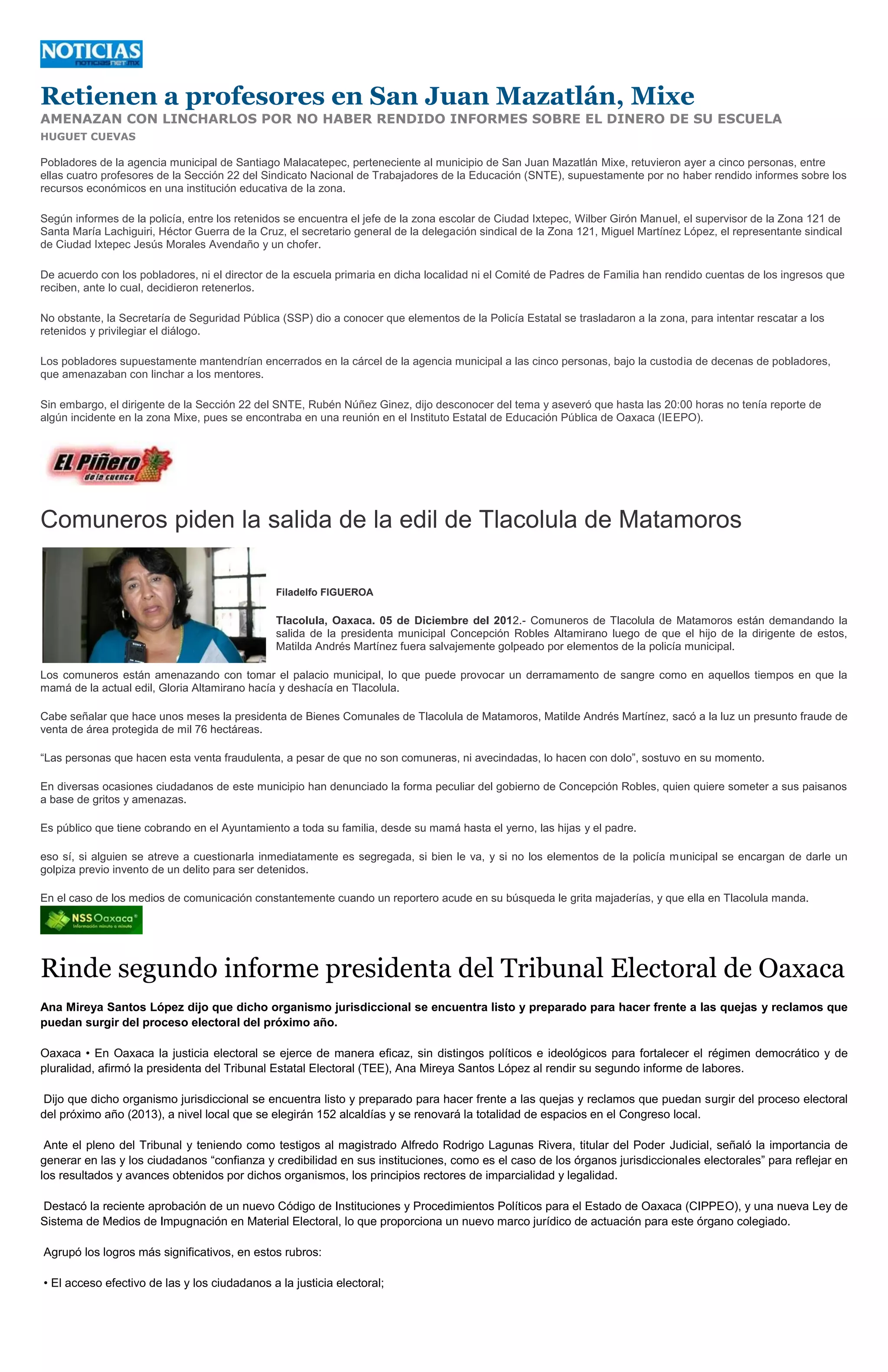 Retienen a profesores en San Juan Mazatlán, Mixe
AMENAZAN CON LINCHARLOS POR NO HABER RENDIDO INFORMES SOBRE EL DINERO DE SU ESCUELA
HUGUET CUEVAS

Pobladores de la agencia municipal de Santiago Malacatepec, perteneciente al municipio de San Juan Mazatlán Mixe, retuvieron ayer a cinco personas, entre
ellas cuatro profesores de la Sección 22 del Sindicato Nacional de Trabajadores de la Educación (SNTE), supuestamente por no haber rendido informes sobre los
recursos económicos en una institución educativa de la zona.

Según informes de la policía, entre los retenidos se encuentra el jefe de la zona escolar de Ciudad Ixtepec, Wilber Girón Manuel, el supervisor de la Zona 121 de
Santa María Lachiguiri, Héctor Guerra de la Cruz, el secretario general de la delegación sindical de la Zona 121, Miguel Martínez López, el representante sindical
de Ciudad Ixtepec Jesús Morales Avendaño y un chofer.

De acuerdo con los pobladores, ni el director de la escuela primaria en dicha localidad ni el Comité de Padres de Familia han rendido cuentas de los ingresos que
reciben, ante lo cual, decidieron retenerlos.

No obstante, la Secretaría de Seguridad Pública (SSP) dio a conocer que elementos de la Policía Estatal se trasladaron a la zona, para intentar rescatar a los
retenidos y privilegiar el diálogo.

Los pobladores supuestamente mantendrían encerrados en la cárcel de la agencia municipal a las cinco personas, bajo la custodia de decenas de pobladores,
que amenazaban con linchar a los mentores.

Sin embargo, el dirigente de la Sección 22 del SNTE, Rubén Núñez Ginez, dijo desconocer del tema y aseveró que hasta las 20:00 horas no tenía reporte de
algún incidente en la zona Mixe, pues se encontraba en una reunión en el Instituto Estatal de Educación Pública de Oaxaca (IEEPO).




Comuneros piden la salida de la edil de Tlacolula de Matamoros

                                               Filadelfo FIGUEROA

                                               Tlacolula, Oaxaca. 05 de Diciembre del 2012.- Comuneros de Tlacolula de Matamoros están demandando la
                                               salida de la presidenta municipal Concepción Robles Altamirano luego de que el hijo de la dirigente de estos,
                                               Matilda Andrés Martínez fuera salvajemente golpeado por elementos de la policía municipal.

Los comuneros están amenazando con tomar el palacio municipal, lo que puede provocar un derramamento de sangre como en aquellos tiempos en que la
mamá de la actual edil, Gloria Altamirano hacía y deshacía en Tlacolula.

Cabe señalar que hace unos meses la presidenta de Bienes Comunales de Tlacolula de Matamoros, Matilde Andrés Martínez, sacó a la luz un presunto fraude de
venta de área protegida de mil 76 hectáreas.

“Las personas que hacen esta venta fraudulenta, a pesar de que no son comuneras, ni avecindadas, lo hacen con dolo”, sostuvo en su momento.

En diversas ocasiones ciudadanos de este municipio han denunciado la forma peculiar del gobierno de Concepción Robles, quien quiere someter a sus paisanos
a base de gritos y amenazas.

Es público que tiene cobrando en el Ayuntamiento a toda su familia, desde su mamá hasta el yerno, las hijas y el padre.

eso sí, si alguien se atreve a cuestionarla inmediatamente es segregada, si bien le va, y si no los elementos de la policía municipal se encargan de darle un
golpiza previo invento de un delito para ser detenidos.

En el caso de los medios de comunicación constantemente cuando un reportero acude en su búsqueda le grita majaderías, y que ella en Tlacolula manda.




Rinde segundo informe presidenta del Tribunal Electoral de Oaxaca
Ana Mireya Santos López dijo que dicho organismo jurisdiccional se encuentra listo y preparado para hacer frente a las quejas y reclamos que
puedan surgir del proceso electoral del próximo año.

Oaxaca • En Oaxaca la justicia electoral se ejerce de manera eficaz, sin distingos políticos e ideológicos para fortalecer el régimen democrático y de
pluralidad, afirmó la presidenta del Tribunal Estatal Electoral (TEE), Ana Mireya Santos López al rendir su segundo informe de labores.

Dijo que dicho organismo jurisdiccional se encuentra listo y preparado para hacer frente a las quejas y reclamos que puedan surgir del proceso electoral
del próximo año (2013), a nivel local que se elegirán 152 alcaldías y se renovará la totalidad de espacios en el Congreso local.

 Ante el pleno del Tribunal y teniendo como testigos al magistrado Alfredo Rodrigo Lagunas Rivera, titular del Poder Judicial, señaló la importancia de
generar en las y los ciudadanos “confianza y credibilidad en sus instituciones, como es el caso de los órganos jurisdiccionales electorales” para reflejar en
los resultados y avances obtenidos por dichos organismos, los principios rectores de imparcialidad y legalidad.

Destacó la reciente aprobación de un nuevo Código de Instituciones y Procedimientos Políticos para el Estado de Oaxaca (CIPPEO), y una nueva Ley de
Sistema de Medios de Impugnación en Material Electoral, lo que proporciona un nuevo marco jurídico de actuación para este órgano colegiado.

Agrupó los logros más significativos, en estos rubros:

• El acceso efectivo de las y los ciudadanos a la justicia electoral;
 