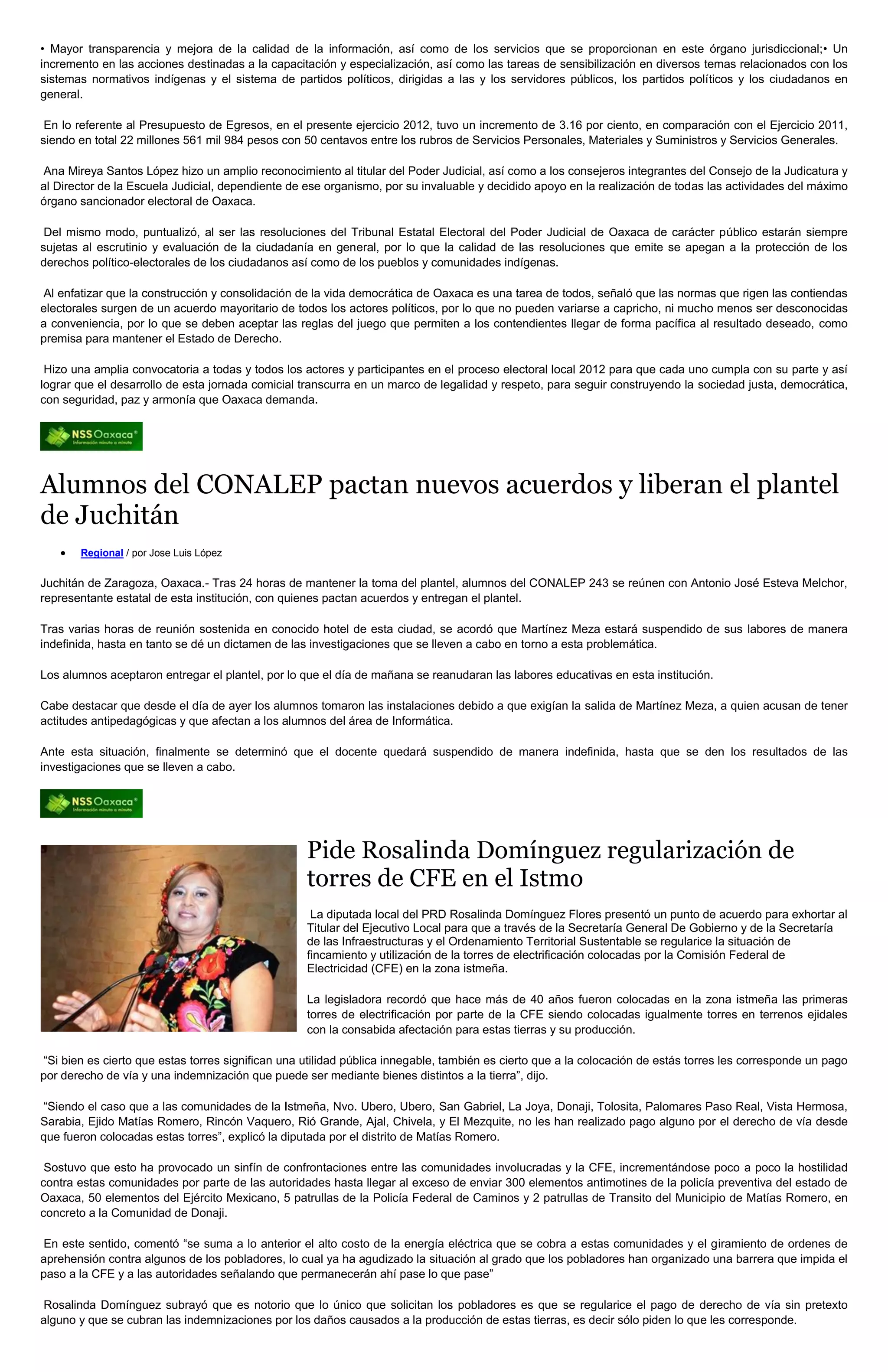 • Mayor transparencia y mejora de la calidad de la información, así como de los servicios que se proporcionan en este órgano jurisdiccional;• Un
incremento en las acciones destinadas a la capacitación y especialización, así como las tareas de sensibilización en diversos temas relacionados con los
sistemas normativos indígenas y el sistema de partidos políticos, dirigidas a las y los servidores públicos, los partidos políticos y los ciudadanos en
general.

 En lo referente al Presupuesto de Egresos, en el presente ejercicio 2012, tuvo un incremento de 3.16 por ciento, en comparación con el Ejercicio 2011,
siendo en total 22 millones 561 mil 984 pesos con 50 centavos entre los rubros de Servicios Personales, Materiales y Suministros y Servicios Generales.

Ana Mireya Santos López hizo un amplio reconocimiento al titular del Poder Judicial, así como a los consejeros integrantes del Consejo de la Judicatura y
al Director de la Escuela Judicial, dependiente de ese organismo, por su invaluable y decidido apoyo en la realización de todas las actividades del máximo
órgano sancionador electoral de Oaxaca.

 Del mismo modo, puntualizó, al ser las resoluciones del Tribunal Estatal Electoral del Poder Judicial de Oaxaca de carácter público estarán siempre
sujetas al escrutinio y evaluación de la ciudadanía en general, por lo que la calidad de las resoluciones que emite se apegan a la protección de los
derechos político-electorales de los ciudadanos así como de los pueblos y comunidades indígenas.

Al enfatizar que la construcción y consolidación de la vida democrática de Oaxaca es una tarea de todos, señaló que las normas que rigen las contiendas
electorales surgen de un acuerdo mayoritario de todos los actores políticos, por lo que no pueden variarse a capricho, ni mucho menos ser desconocidas
a conveniencia, por lo que se deben aceptar las reglas del juego que permiten a los contendientes llegar de forma pacífica al resultado deseado, como
premisa para mantener el Estado de Derecho.

 Hizo una amplia convocatoria a todas y todos los actores y participantes en el proceso electoral local 2012 para que cada uno cumpla con su parte y así
lograr que el desarrollo de esta jornada comicial transcurra en un marco de legalidad y respeto, para seguir construyendo la sociedad justa, democrática,
con seguridad, paz y armonía que Oaxaca demanda.




Alumnos del CONALEP pactan nuevos acuerdos y liberan el plantel
de Juchitán
       Regional / por Jose Luis López


Juchitán de Zaragoza, Oaxaca.- Tras 24 horas de mantener la toma del plantel, alumnos del CONALEP 243 se reúnen con Antonio José Esteva Melchor,
representante estatal de esta institución, con quienes pactan acuerdos y entregan el plantel.

Tras varias horas de reunión sostenida en conocido hotel de esta ciudad, se acordó que Martínez Meza estará suspendido de sus labores de manera
indefinida, hasta en tanto se dé un dictamen de las investigaciones que se lleven a cabo en torno a esta problemática.

Los alumnos aceptaron entregar el plantel, por lo que el día de mañana se reanudaran las labores educativas en esta institución.

Cabe destacar que desde el día de ayer los alumnos tomaron las instalaciones debido a que exigían la salida de Martínez Meza, a quien acusan de tener
actitudes antipedagógicas y que afectan a los alumnos del área de Informática.

Ante esta situación, finalmente se determinó que el docente quedará suspendido de manera indefinida, hasta que se den los resultados de las
investigaciones que se lleven a cabo.




                                                   Pide Rosalinda Domínguez regularización de
                                                   torres de CFE en el Istmo
                                                    La diputada local del PRD Rosalinda Domínguez Flores presentó un punto de acuerdo para exhortar al
                                                   Titular del Ejecutivo Local para que a través de la Secretaría General De Gobierno y de la Secretaría
                                                   de las Infraestructuras y el Ordenamiento Territorial Sustentable se regularice la situación de
                                                   fincamiento y utilización de la torres de electrificación colocadas por la Comisión Federal de
                                                   Electricidad (CFE) en la zona istmeña.

                                                   La legisladora recordó que hace más de 40 años fueron colocadas en la zona istmeña las primeras
                                                   torres de electrificación por parte de la CFE siendo colocadas igualmente torres en terrenos ejidales
                                                   con la consabida afectación para estas tierras y su producción.

“Si bien es cierto que estas torres significan una utilidad pública innegable, también es cierto que a la colocación de estás torres les corresponde un pago
por derecho de vía y una indemnización que puede ser mediante bienes distintos a la tierra”, dijo.

“Siendo el caso que a las comunidades de la Istmeña, Nvo. Ubero, Ubero, San Gabriel, La Joya, Donaji, Tolosita, Palomares Paso Real, Vista Hermosa,
Sarabia, Ejido Matías Romero, Rincón Vaquero, Rió Grande, Ajal, Chivela, y El Mezquite, no les han realizado pago alguno por el derecho de vía desde
que fueron colocadas estas torres”, explicó la diputada por el distrito de Matías Romero.

 Sostuvo que esto ha provocado un sinfín de confrontaciones entre las comunidades involucradas y la CFE, incrementándose poco a poco la hostilidad
contra estas comunidades por parte de las autoridades hasta llegar al exceso de enviar 300 elementos antimotines de la policía preventiva del estado de
Oaxaca, 50 elementos del Ejército Mexicano, 5 patrullas de la Policía Federal de Caminos y 2 patrullas de Transito del Municipio de Matías Romero, en
concreto a la Comunidad de Donaji.

En este sentido, comentó “se suma a lo anterior el alto costo de la energía eléctrica que se cobra a estas comunidades y el giramiento de ordenes de
aprehensión contra algunos de los pobladores, lo cual ya ha agudizado la situación al grado que los pobladores han organizado una barrera que impida el
paso a la CFE y a las autoridades señalando que permanecerán ahí pase lo que pase”

Rosalinda Domínguez subrayó que es notorio que lo único que solicitan los pobladores es que se regularice el pago de derecho de vía sin pretexto
alguno y que se cubran las indemnizaciones por los daños causados a la producción de estas tierras, es decir sólo piden lo que les corresponde.
 