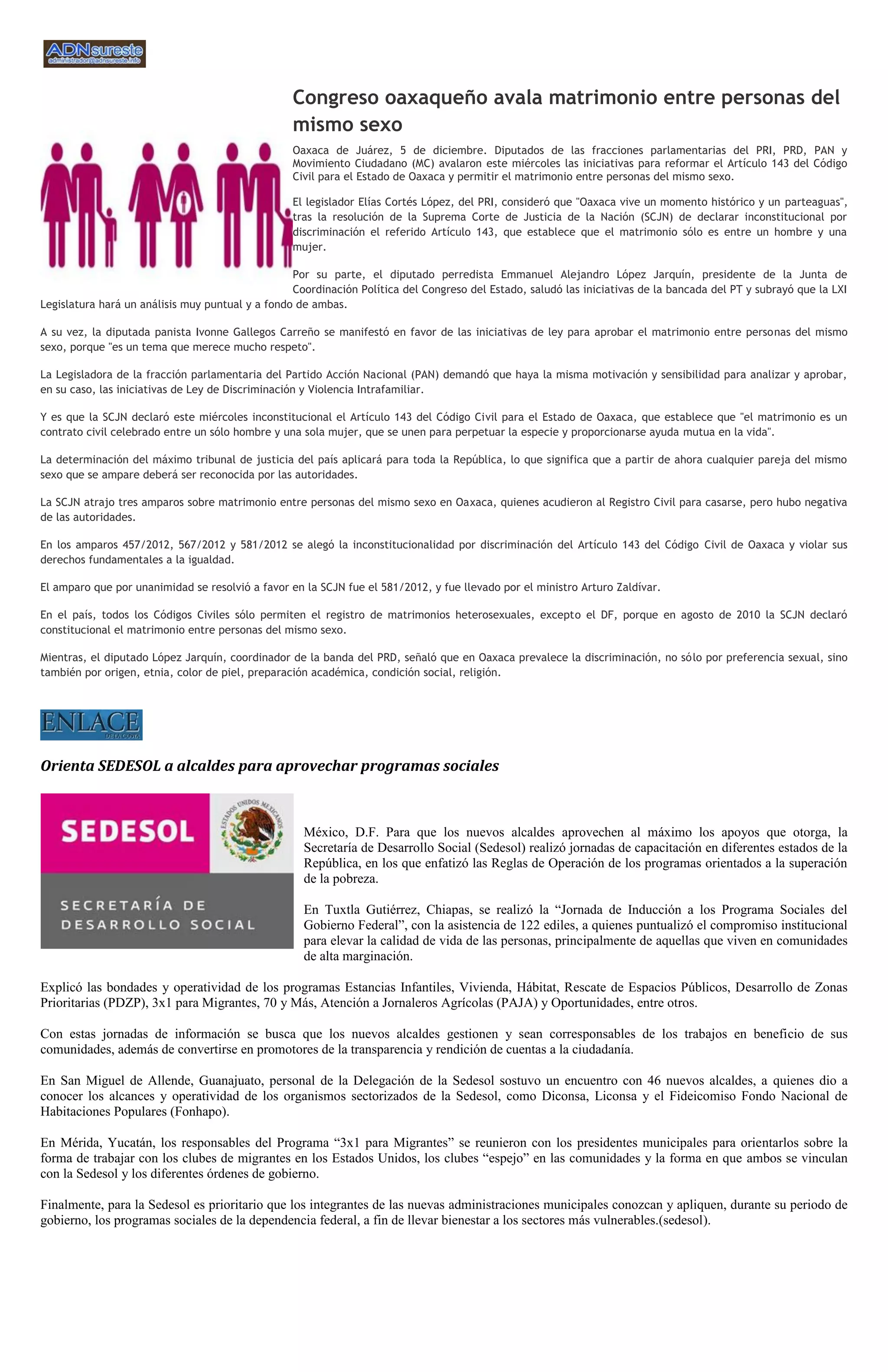 Congreso oaxaqueño avala matrimonio entre personas del
                                                  mismo sexo
                                                  Oaxaca de Juárez, 5 de diciembre. Diputados de las fracciones parlamentarias del PRI, PRD, PAN y
                                                  Movimiento Ciudadano (MC) avalaron este miércoles las iniciativas para reformar el Artículo 143 del Código
                                                  Civil para el Estado de Oaxaca y permitir el matrimonio entre personas del mismo sexo.

                                                  El legislador Elías Cortés López, del PRI, consideró que "Oaxaca vive un momento histórico y un parteaguas",
                                                  tras la resolución de la Suprema Corte de Justicia de la Nación (SCJN) de declarar inconstitucional por
                                                  discriminación el referido Artículo 143, que establece que el matrimonio sólo es entre un hombre y una
                                                  mujer.

                                                  Por su parte, el diputado perredista Emmanuel Alejandro López Jarquín, presidente de la Junta de
                                                  Coordinación Política del Congreso del Estado, saludó las iniciativas de la bancada del PT y subrayó que la LXI
Legislatura hará un análisis muy puntual y a fondo de ambas.

A su vez, la diputada panista Ivonne Gallegos Carreño se manifestó en favor de las iniciativas de ley para aprobar el matrimonio entre personas del mismo
sexo, porque "es un tema que merece mucho respeto".

La Legisladora de la fracción parlamentaria del Partido Acción Nacional (PAN) demandó que haya la misma motivación y sensibilidad para analizar y aprobar,
en su caso, las iniciativas de Ley de Discriminación y Violencia Intrafamiliar.

Y es que la SCJN declaró este miércoles inconstitucional el Artículo 143 del Código Civil para el Estado de Oaxaca, que establece que "el matrimonio es un
contrato civil celebrado entre un sólo hombre y una sola mujer, que se unen para perpetuar la especie y proporcionarse ayuda mutua en la vida".

La determinación del máximo tribunal de justicia del país aplicará para toda la República, lo que significa que a partir de ahora cualquier pareja del mismo
sexo que se ampare deberá ser reconocida por las autoridades.

La SCJN atrajo tres amparos sobre matrimonio entre personas del mismo sexo en Oaxaca, quienes acudieron al Registro Civil para casarse, pero hubo negativa
de las autoridades.

En los amparos 457/2012, 567/2012 y 581/2012 se alegó la inconstitucionalidad por discriminación del Artículo 143 del Código Civil de Oaxaca y violar sus
derechos fundamentales a la igualdad.

El amparo que por unanimidad se resolvió a favor en la SCJN fue el 581/2012, y fue llevado por el ministro Arturo Zaldívar.

En el país, todos los Códigos Civiles sólo permiten el registro de matrimonios heterosexuales, excepto el DF, porque en agosto de 2010 la SCJN declaró
constitucional el matrimonio entre personas del mismo sexo.

Mientras, el diputado López Jarquín, coordinador de la banda del PRD, señaló que en Oaxaca prevalece la discriminación, no sólo por preferencia sexual, sino
también por origen, etnia, color de piel, preparación académica, condición social, religión.




Orienta SEDESOL a alcaldes para aprovechar programas sociales



                                                    México, D.F. Para que los nuevos alcaldes aprovechen al máximo los apoyos que otorga, la
                                                    Secretaría de Desarrollo Social (Sedesol) realizó jornadas de capacitación en diferentes estados de la
                                                    República, en los que enfatizó las Reglas de Operación de los programas orientados a la superación
                                                    de la pobreza.

                                                    En Tuxtla Gutiérrez, Chiapas, se realizó la “Jornada de Inducción a los Programa Sociales del
                                                    Gobierno Federal”, con la asistencia de 122 ediles, a quienes puntualizó el compromiso institucional
                                                    para elevar la calidad de vida de las personas, principalmente de aquellas que viven en comunidades
                                                    de alta marginación.

Explicó las bondades y operatividad de los programas Estancias Infantiles, Vivienda, Hábitat, Rescate de Espacios Públicos, Desarrollo de Zonas
Prioritarias (PDZP), 3x1 para Migrantes, 70 y Más, Atención a Jornaleros Agrícolas (PAJA) y Oportunidades, entre otros.

Con estas jornadas de información se busca que los nuevos alcaldes gestionen y sean corresponsables de los trabajos en beneficio de sus
comunidades, además de convertirse en promotores de la transparencia y rendición de cuentas a la ciudadanía.

En San Miguel de Allende, Guanajuato, personal de la Delegación de la Sedesol sostuvo un encuentro con 46 nuevos alcaldes, a quienes dio a
conocer los alcances y operatividad de los organismos sectorizados de la Sedesol, como Diconsa, Liconsa y el Fideicomiso Fondo Nacional de
Habitaciones Populares (Fonhapo).

En Mérida, Yucatán, los responsables del Programa “3x1 para Migrantes” se reunieron con los presidentes municipales para orientarlos sobre la
forma de trabajar con los clubes de migrantes en los Estados Unidos, los clubes “espejo” en las comunidades y la forma en que ambos se vinculan
con la Sedesol y los diferentes órdenes de gobierno.

Finalmente, para la Sedesol es prioritario que los integrantes de las nuevas administraciones municipales conozcan y apliquen, durante su periodo de
gobierno, los programas sociales de la dependencia federal, a fin de llevar bienestar a los sectores más vulnerables.(sedesol).
 