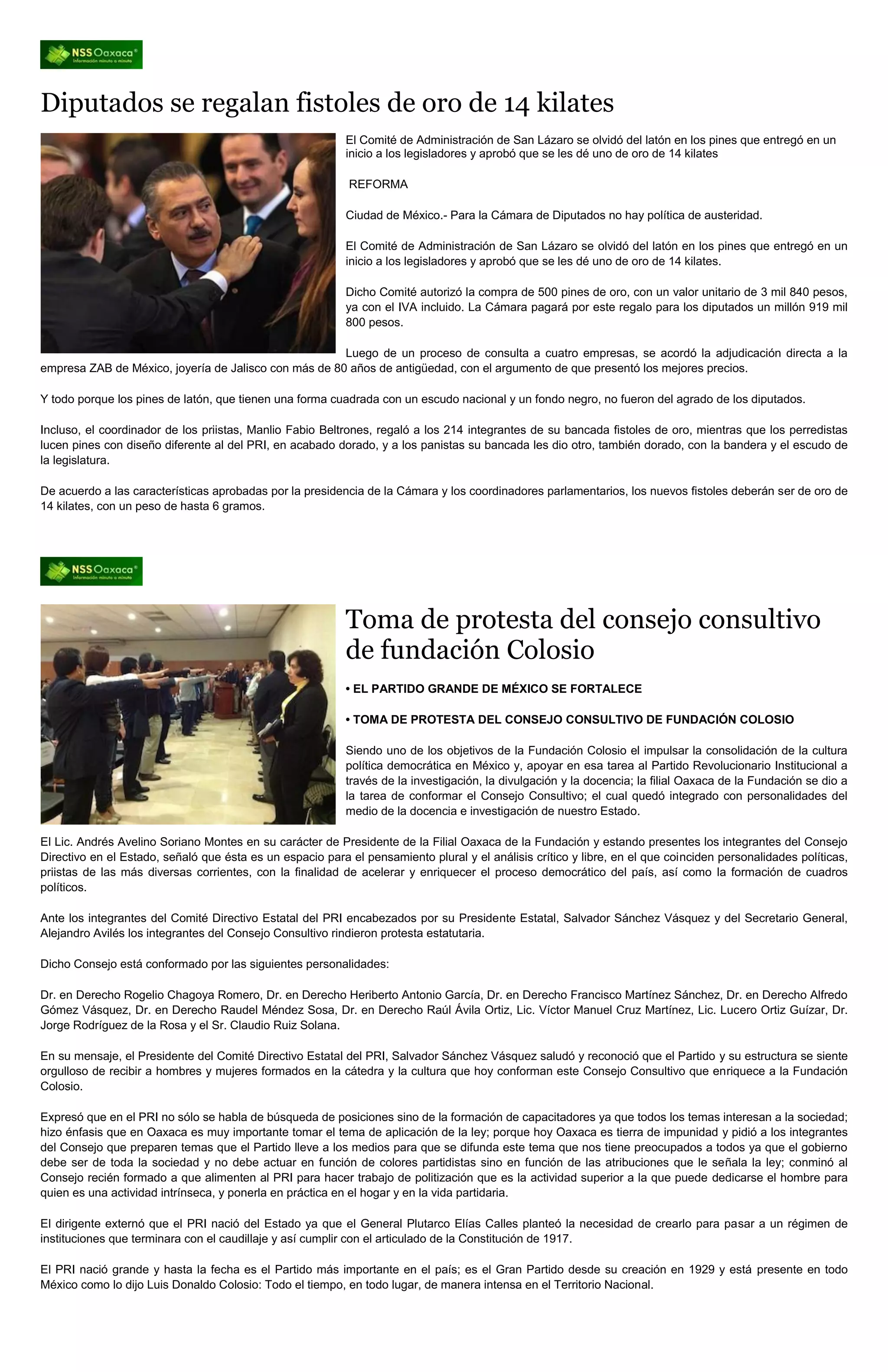 Diputados se regalan fistoles de oro de 14 kilates
                                                           El Comité de Administración de San Lázaro se olvidó del latón en los pines que entregó en un
                                                           inicio a los legisladores y aprobó que se les dé uno de oro de 14 kilates

                                                           REFORMA

                                                           Ciudad de México.- Para la Cámara de Diputados no hay política de austeridad.

                                                           El Comité de Administración de San Lázaro se olvidó del latón en los pines que entregó en un
                                                           inicio a los legisladores y aprobó que se les dé uno de oro de 14 kilates.

                                                           Dicho Comité autorizó la compra de 500 pines de oro, con un valor unitario de 3 mil 840 pesos,
                                                           ya con el IVA incluido. La Cámara pagará por este regalo para los diputados un millón 919 mil
                                                           800 pesos.

                                                       Luego de un proceso de consulta a cuatro empresas, se acordó la adjudicación directa a la
empresa ZAB de México, joyería de Jalisco con más de 80 años de antigüedad, con el argumento de que presentó los mejores precios.

Y todo porque los pines de latón, que tienen una forma cuadrada con un escudo nacional y un fondo negro, no fueron del agrado de los diputados.

Incluso, el coordinador de los priistas, Manlio Fabio Beltrones, regaló a los 214 integrantes de su bancada fistoles de oro, mientras que los perredistas
lucen pines con diseño diferente al del PRI, en acabado dorado, y a los panistas su bancada les dio otro, también dorado, con la bandera y el escudo de
la legislatura.

De acuerdo a las características aprobadas por la presidencia de la Cámara y los coordinadores parlamentarios, los nuevos fistoles deberán ser de oro de
14 kilates, con un peso de hasta 6 gramos.




                                                           Toma de protesta del consejo consultivo
                                                           de fundación Colosio
                                                           • EL PARTIDO GRANDE DE MÉXICO SE FORTALECE

                                                           • TOMA DE PROTESTA DEL CONSEJO CONSULTIVO DE FUNDACIÓN COLOSIO

                                                           Siendo uno de los objetivos de la Fundación Colosio el impulsar la consolidación de la cultura
                                                           política democrática en México y, apoyar en esa tarea al Partido Revolucionario Institucional a
                                                           través de la investigación, la divulgación y la docencia; la filial Oaxaca de la Fundación se dio a
                                                           la tarea de conformar el Consejo Consultivo; el cual quedó integrado con personalidades del
                                                           medio de la docencia e investigación de nuestro Estado.

El Lic. Andrés Avelino Soriano Montes en su carácter de Presidente de la Filial Oaxaca de la Fundación y estando presentes los integrantes del Consejo
Directivo en el Estado, señaló que ésta es un espacio para el pensamiento plural y el análisis crítico y libre, en el que coinciden personalidades políticas,
priistas de las más diversas corrientes, con la finalidad de acelerar y enriquecer el proceso democrático del país, así como la formación de cuadros
políticos.

Ante los integrantes del Comité Directivo Estatal del PRI encabezados por su Presidente Estatal, Salvador Sánchez Vásquez y del Secretario General,
Alejandro Avilés los integrantes del Consejo Consultivo rindieron protesta estatutaria.

Dicho Consejo está conformado por las siguientes personalidades:

Dr. en Derecho Rogelio Chagoya Romero, Dr. en Derecho Heriberto Antonio García, Dr. en Derecho Francisco Martínez Sánchez, Dr. en Derecho Alfredo
Gómez Vásquez, Dr. en Derecho Raudel Méndez Sosa, Dr. en Derecho Raúl Ávila Ortiz, Lic. Víctor Manuel Cruz Martínez, Lic. Lucero Ortiz Guízar, Dr.
Jorge Rodríguez de la Rosa y el Sr. Claudio Ruiz Solana.

En su mensaje, el Presidente del Comité Directivo Estatal del PRI, Salvador Sánchez Vásquez saludó y reconoció que el Partido y su estructura se siente
orgulloso de recibir a hombres y mujeres formados en la cátedra y la cultura que hoy conforman este Consejo Consultivo que enriquece a la Fundación
Colosio.

Expresó que en el PRI no sólo se habla de búsqueda de posiciones sino de la formación de capacitadores ya que todos los temas interesan a la sociedad;
hizo énfasis que en Oaxaca es muy importante tomar el tema de aplicación de la ley; porque hoy Oaxaca es tierra de impunidad y pidió a los integrantes
del Consejo que preparen temas que el Partido lleve a los medios para que se difunda este tema que nos tiene preocupados a todos ya que el gobierno
debe ser de toda la sociedad y no debe actuar en función de colores partidistas sino en función de las atribuciones que le señala la ley; conminó al
Consejo recién formado a que alimenten al PRI para hacer trabajo de politización que es la actividad superior a la que puede dedicarse el hombre para
quien es una actividad intrínseca, y ponerla en práctica en el hogar y en la vida partidaria.

El dirigente externó que el PRI nació del Estado ya que el General Plutarco Elías Calles planteó la necesidad de crearlo para pasar a un régimen de
instituciones que terminara con el caudillaje y así cumplir con el articulado de la Constitución de 1917.

El PRI nació grande y hasta la fecha es el Partido más importante en el país; es el Gran Partido desde su creación en 1929 y está presente en todo
México como lo dijo Luis Donaldo Colosio: Todo el tiempo, en todo lugar, de manera intensa en el Territorio Nacional.
 
