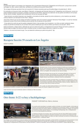 Oaxaca
El gobernador Gabino Cué protege a los integrantes de la Coordinadora Nacional de Trabajadores de la Educación, porque tiene cuentas
que pagar con ellos, sostuvo Jesús Díaz, secretario de conflictos de la sección 59 del SNTE.
“Es un pago de facturas que tiene Cué con la sección 22. Hicieron acuerdos para que él pudiera llegar a la gubernatura”, afirmó.
En entrevista con Azucena Uresti, para Milenio Televisión, el integrante del Sindicato Nacional de Trabajadores de la Educación, acusó a la
policía estatal de Oaxaca de apoyar y proteger a la sección 22 de CNTE, después de la detención de dos padres de familia en el municipio
de San Jacinto Amilpas, después de la recuperación de las tres escuelas del lugar.
“Lejos de tener una actitud imparcial y que respalden a los padres de familia, apoyan los actos anárquicos y a los maestros que atentan
contra el derecho a la educación de los niños”, aseguró.
Jesús Díaz informó que que los padres de familia recuperaron ayer por la noche la primaria ‘Hermanos Flores Magón’, la cual han diversas
ocasiones ha sido el foco de los conflictos entre la sección 59 y la sección 22 de la CNTE.
“A las siete de la noche de ayer los padres indignados fueron a las escuelas y las recuperaron. Los niños ya están recibiendo clases.
Incluso se permitió la entrada de una comisión de la policía estatal para que viera los daños que hicieron a la escuela”, afirmó.
Sobre Constantino y Edgar Osorio, detenidos de ayer por parte de la policía, el integrante de la sección 59 dijo que fueron puestos en
libertad luego de pagar una fianza de cuatro mil pesos ya que no existía ninguna denuncia o cargo en su contra.
“Salieron a las seis de la tarde de ayer. Fue una detención arbitraria por parte de la policía”, dijo.
Recupera Sección 59 escuela en Los Ángeles
IVÁN FLORES
Alrededor de las 19 horas, decenas de padres de familia que simpatizan con la
Sección 59 del Sindicato Nacional de Trabajadores de la Educación (SNTE), se
organizaron y recuperaron la escuela Primaria "Hermanos Flores Magón" de la
colonia Los Ángeles, del municipio de San Jacinto Amilpas.
Desde las primeras horas de este día, los docentes adheridos a la Sección 22
tomaron el inmueble, aprovechando que no hubo clases debido al puente
vacacional; minutos después la Policía Estatal detuvo a dos vecinos de Los
Ángeles debido a que lanzaron cohetones contra los sindicalizados.
Por la tarde, los padres de familia afines a la disidencia se reorganizaron y tras un
enfrentamiento con piedras, palos y cohetones, lograron la huida magisterial. Ante
lo cual arribaron elementos de la Policía Estatal, quienes mantiene vigilancia en la
zona para evitar futuros conatos de bronca.
Por su parte, los paters familia advirtieron que mantendrán una guardia
permanente en el edificio y acusaron a los maestros de la 22 de sustraer el equipo de cómputo y papelería de la primaria.
Cabe mencionar que el par de detenidos salieron en libertad por falta de pruebas.
Otro frente: S-22 va hoy a Suchilquitongo
HUGUET CUEVAS/Foto: Mario Jiménez
Por acuerdo entre autoridades municipales, padres de familia y la comisión tripartita, conformada por
la Sección 22 del Sindicato Nacional de los Trabajadores de la Educación (SNTE), el Instituto Estatal
de Educación Pública de Oaxaca (IEEPO) y Secretaría General de Gobierno (Segego), las clases en
la Escuela Secundaria Técnica Número 114 de Santiago Suchilquitongo, Etla, se regularizarán
hoy con una nueva plantilla de profesores.
La institución educativa se encuentra bajo el control de la Sección 59 del SNTE desde el pasado
mes de octubre, debido a la oposición de padres de familia a que miembros de la Sección 22 del
SNTE regresaran a impartir clases a sus hijos, por haber comenzado una serie de movilizaciones en
la capital del país y suspender clases.
Sin embargo, tras la instalación de mesas de trabajo donde participaron todas las partes involucradas y donde también se explicaría que la documentación oficial
de los niños solo podría ser entregada por la 22, se logró pactar la salida pacífica de la Sección 59 y la llegada de una nueva plantilla de 43 profesores
"asignados por el departamento de Secundarias Técnicas del IEEPO", confirmó el secretario Técnico de la Sección 22 del SNTE, Gustavo Manzano Sosa.
 