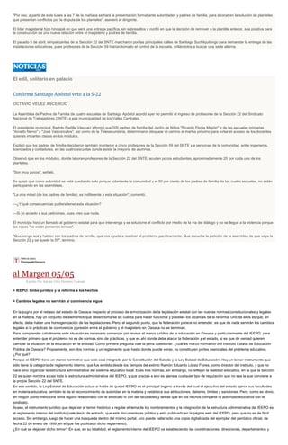 "Por eso, a partir de este lunes a las 7 de la mañana se hará la presentación formal ante autoridades y padres de familia, para abonar en la solución de planteles
que presentan conflictos por la disputa de los planteles", aseveró el dirigente.
El líder magisterial hizo hincapié en que será una entrega pacífica, sin sobresaltos y confió en que la decisión de remover a la plantilla anterior, sea positiva para
la construcción de una nueva relación entre el magisterio y padres de familia.
El pasado 8 de abril, simpatizantes de la Sección 22 del SNTE marcharon por las principales calles de Santiago Suchilquitongo para demandar la entrega de las
instalaciones educativas, pues profesores de la Sección 59 habían tomado el control de la escuela, orillándolos a buscar una sede alterna.
El edil, solitario en palacio
Confirma Santiago Apóstol veto a la S-22
OCTAVIO VÉLEZ ASCENCIO
La Asamblea de Padres de Familia de cuatro escuelas de Santiago Apóstol acordó ayer no permitir el ingreso de profesores de la Sección 22 del Sindicato
Nacional de Trabajadores (SNTE) a esa municipalidad de los Valles Centrales.
El presidente municipal, Bartolo Padilla Vásquez informó que 200 padres de familia del Jardín de Niños "Ricardo Flores Magón" y de las escuelas primarias
"Amado Nervo" y "José Vasconcelos", así como de la Telesecundaria, determinaron bloquear el camino el martes próximo para evitar el acceso de los docentes
quienes imparten clases en los módulos.
Explicó que los padres de familia decidieron también mantener a cinco profesores de la Sección 59 del SNTE y a personas de la comunidad, entre ingenieros,
licenciados y contadores, en las cuatro escuelas donde asiste la mayoría de alumnos.
Observó que en los módulos, donde laboran profesores de la Sección 22 del SNTE, acuden pocos estudiantes, aproximadamente 20 por cada uno de los
planteles.
"Son muy pocos", señaló.
Se quejó que como autoridad se está quedando solo porque solamente la comunidad y el 50 por ciento de los padres de familia de las cuatro escuelas, no están
participando en las asambleas.
"La otra mitad (de los padres de familia), es indiferente a esta situación", comentó.
---¿Y qué consecuencias pudiera tener esta situación?
---Si yo accedo a sus peticiones, pues creo que nada.
El munícipe hizo un llamado al gobierno estatal para que intervenga y se solucione el conflicto por medio de la vía del diálogo y no se llegue a la violencia porque
las cosas "se están poniendo tensas".
"Que venga acá y hablen con los padres de familia, que nos ayude a resolver el problema pacíficamente. Que escuche la petición de la asamblea de que vaya la
Sección 22 y se quede la 59", terminó.
al Margen 05/05
Escrito Por Adrián Ortiz Romero Cuevas
+ IEEPO: limbo jurídico y la reforma a los hechos
+ Cambios legales no servirán si connivencia sigue
En la pugna por el retraso del estado de Oaxaca respecto al proceso de armonización de la legislación estatal con las nuevas normas constitucionales y legales
en la materia, hay un conjunto de elementos que deben tomarse en cuenta para hacer funcional y posibles los alcances de la reforma. Uno de ellos es que, en
efecto, debe haber una homogenización de las legislaciones. Pero, el segundo punto, que la federación parece no entender, es que de nada servirán los cambios
legales si la prácticas de connivencia y presión entre el gobierno y el magisterio en Oaxaca no se terminan.
Para comprender cabalmente esta situación es necesario comenzar por revisar el marco jurídico de la educación en Oaxaca y particularmente del IEEPO, para
entender primero que el problema no es de normas sino de prácticas, y que es ahí donde debe atacar la federación y el estado, si es que de verdad quieren
cambiar la situación de la educación en la entidad. Como primera pregunta vale la pena cuestionar: ¿cuál es marco normativo del Instituto Estatal de Educación
Pública de Oaxaca? Propiamente, son dos normas y un reglamento que, hasta donde puede verse, no constituyen partes esenciales del problema educativo.
¿Por qué?
Porque el IEEPO tiene un marco normativo que sólo está integrado por la Constitución del Estado y la Ley Estatal de Educación. Hay un tercer instrumento que
sólo tiene la categoría de reglamento interno, que fue emitido desde los tiempos del extinto Ramón Eduardo López Flores, como director del instituto, y que no
hace sino organizar la estructura administrativa del sistema educativo local. Esas tres normas, sin embargo, no reflejan la realidad educativa, en la que la Sección
22 es quien nombra a casi toda la estructura administrativa del IEEPO, y que gracias a eso es ajena a cualquier tipo de regulación que no sea la que conviene a
la propia Sección 22 del SNTE.
En ese sentido, la Ley Estatal de Educación actual sí habla de que el IEEPO es el principal órgano a través del cual el ejecutivo del estado ejerce sus facultades
en materia educativa; también le da el reconocimiento de autoridad en la materia y establece sus atribuciones, deberes, límites y sanciones. Pero, como es obvio,
en ningún punto menciona tema alguno relacionado con el sindicato ni con las facultades y tareas que en los hechos comparte la autoridad educativa con el
sindicato.
Acaso, el instrumento jurídico que deja ver el temor histórico a regular el tema de los nombramientos y la integración de la estructura administrativa del IEEPO es
el reglamento interno del instituto (vale decir, de entrada, que este documento es público y está publicado en la página web del IEEPO, pero que no es de fácil
acceso. Sin embargo, luego de hacer una búsqueda dentro del mismo portal, uno puede hallar sólo una copia digitalizada del ejemplar del periódico oficial, de
fecha 22 de enero de 1999, en el que fue publicado dicho reglamento).
¿En qué se deja ver dicho temor? En que, en su totalidad, el reglamento interno del IEEPO va estableciendo las coordinaciones, direcciones, departamentos y
 
