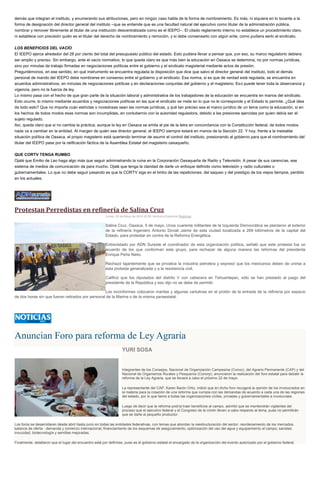 demás que integran el instituto, y enumerando sus atribuciones, pero en ningún caso habla de la forma de nombramiento. Es más, ni siquiera en lo tocante a la
forma de designación del director general del instituto –que se entiende que es una facultad natural del ejecutivo como titular de la administración pública,
nombrar y remover libremente al titular de una institución descentralizada como es el IEEPO–. El citado reglamento interno no establece un procedimiento claro,
ni establece con precisión quién es el titular del derecho de nombramiento y remoción, y si debe consensarlo con algún ente, como pudiera serlo el sindicato.
LOS BENEFICIOS DEL VACÍO
El IEEPO ejerce alrededor del 28 por ciento del total del presupuesto público del estado. Esto pudiera llevar a pensar que, por eso, su marco regulatorio debiera
ser amplio y preciso. Sin embargo, ante el vacío normativo, lo que queda claro es que más bien la educación en Oaxaca se determina, no por normas jurídicas,
sino por minutas de trabajo firmadas en negociaciones políticas entre el gobierno y el sindicato magisterial mediante actos de presión.
Preguntémonos, en ese sentido, en qué instrumento se encuentra regulada la disposición que dice que salvo el director general del instituto, todo el demás
personal de mando del IEEPO debe nombrarse en consenso entre el gobierno y el sindicato. Esa norma, si es que de verdad está regulada, se encuentra en
acuerdos administrativos, en minutas de negociaciones políticas y en declaraciones conjuntas del gobierno y el magisterio. Eso puede tener toda la observancia y
vigencia, pero no la fuerza de ley.
Lo mismo pasa con el hecho de que gran parte de la situación laboral y administrativa de los trabajadores de la educación se encuentra en manos del sindicato.
Esto ocurre, lo mismo mediante acuerdos y negociaciones políticas en las que el sindicato se mete en lo que no le corresponde y el Estado lo permite. ¿Qué idea
da todo esto? Que no importa cuán estrictas o novedosas sean las normas jurídicas, y qué tan preciso sea el marco jurídico de un tema como la educación, si en
los hechos de todos modos esas normas son incumplidas, en contubernio con la autoridad reguladora, debido a las presiones ejercidas por quien debía ser el
sujeto regulado.
Así, queda claro que si no cambia la práctica, aunque la ley en Oaxaca se emita al pie de la letra en concordancia con la Constitución federal, de todos modos
nada va a cambiar en la entidad. Al margen de quién sea director general, el IEEPO siempre estará en manos de la Sección 22. Y hoy, frente a la inestable
situación política de Oaxaca, el propio magisterio está queriendo terminar de asumir el control del instituto, presionando al gobierno para que el nombramiento del
titular del IEEPO pase por la ratificación fáctica de la Asamblea Estatal del magisterio oaxaqueño.
QUE CORTV TENGA RUMBO
Ojalá que Emilio de Leo haga algo más que seguir administrando la ruina en la Corporación Oaxaqueña de Radio y Televisión. A pesar de sus carencias, ese
sistema de medios de comunicación da para mucho. Ojalá que tenga la claridad de darle un enfoque definido como televisión y radio culturales o
gubernamentales. Lo que no debe seguir pasando es que la CORTV siga en el limbo de las repeticiones, del saqueo y del prestigio de los viejos tiempos, perdido
en los actuales.
Protestan Perredistas en refinería de Salina Cruz
Lunes, 05 de Mayo de 2014 20:50 Verónica Espinoza Regiones
Salina Cruz, Oaxaca. 5 de mayo. Unos cuarenta militantes de la Izquierda Democrática se plantaron al exterior
de la refinería Ingeniero Antonio Dovali Jaime de esta ciudad localizada a 269 kilómetros de la capital del
Estado, para protestar en contra de la Reforma Energética.
Entrevistado por ADN Sureste el coordinador de esta organización política, señaló que este protesta fue un
acuerdo de los que conforman este grupo, para rechazar de alguna manera las reformas del presidente
Enrique Peña Nieto.
Rechazó tajantemente que se privatice la industria petrolera y expresó que los mexicanos deben de unirse a
esta protesta generalizada y a la resistencia civil.
Calificó que los diputados del distrito V con cabecera en Tehuantepec, sólo se han prestado al juego del
presidente de la República y eso dijo no se debe de permitir.
Los inconformes colocaron mantas y algunas cartulinas en el protón de la entrada de la refinería por espacio
de dos horas sin que fueran retirados por personal de la Marina o de la misma paraestatal.
Anuncian Foro para reforma de Ley Agraria
YURI SOSA
Integrantes de los Consejos, Nacional de Organización Campesina (Conoc), del Agrario Permanente (CAP) y del
Nacional de Organismos Rurales y Pesqueros (Conorp), anunciaron la realización del foro estatal para debatir la
reforma de la Ley Agraria, que se llevará a cabo el próximo 22 de mayo.
La representante del CAP, Karen Barón Ortiz, indicó que en dicho foro recogerá la opinión de los involucrados en
la materia para la creación de una reforma que cumpla con las demandas de acuerdo a cada una de las regiones
del estado, por lo que llamó a todas las organizaciones civiles, privadas y gubernamentales a involucrase.
Luego de decir que la reforma podría traer beneficios al campo, advirtió que se mantendrán vigilantes del
proceso que el ejecutivo federal y el Congreso de la Unión lleven a cabo respecto al tema, pues no permitirán
que se dañe al pequeño productor.
Los foros se desarrollaran desde abril hasta junio en todas las entidades federativas, con temas que abordan la reestructuración del sector; reordenamiento de los mercados,
balance de oferta - demanda y comercio internacional; financiamiento de los esquemas de aseguramiento; optimización del uso del agua y equipamiento al campo; sanidad,
inocuidad, biotecnología y semillas mejoradas.
Finalmente, detallaron que el lugar del encuentro está por definirse, pues es el gobierno estatal el encargado de la organización del evento autorizado por el gobierno federal.
 