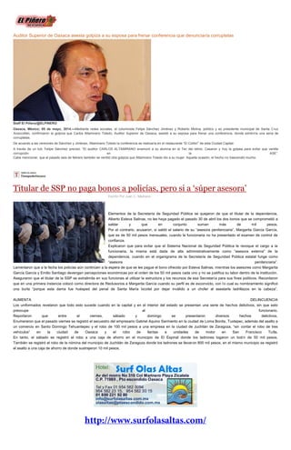 Auditor Superior de Oaxaca asesta golpiza a su esposa para frenar conferencia que denunciaría corruptelas
Staff El Piñero/@ELPINERO
Oaxaca, México; 05 de mayo, 2014.—Mediante redes sociales, el columnista Felipe Sánchez Jiménez y Roberto Molina, político y ex presidente municipal de Santa Cruz
Xoxocotlán, confirmaron la golpiza que Carlos Altamirano Toledo, Auditor Superior de Oaxaca, asestó a su esposa para frenar una conferencia, donde exhibiría una seria de
corruptelas.
De acuerdo a las versiones de Sánchez y Jiménez, Altamirano Toledo la conferencia se realizaría en el restaurante “El Colibrí” de esta Ciudad Capital.
A través de un tuit, Felipe Sánchez precisó: “El auditor CARLOS ALTAMIRANO enamoró a su alumna en el Tec del Istmo. Casaron y hoy la golpea para evitar que ventile
corrupción en la ASE”.
Cabe mencionar, que el pasado seis de febrero también se ventiló otra golpiza que Altamirano Toledo dio a su mujer. Aquella ocasión, el hecho no trascendió mucho.
Titular de SSP no paga bonos a policías, pero si a ‘súper asesora’
Escrito Por Juan C. Medrano
Elementos de la Secretaría de Seguridad Pública se quejaron de que el titular de la dependencia,
Alberto Esteva Salinas, no les haya pagado el pasado 30 de abril los dos bonos que se comprometió a
saldar y que en conjunto suman más de mil pesos.
Por el contrario, acusaron, si saldó el salario de su “asesora penitenciaria”, Margarita García García,
que es de 50 mil pesos mensuales, cuando la funcionaria no ha presentado el examen de control de
confianza.
Explicaron que para evitar que el Sistema Nacional de Seguridad Pública le revoque el cargo a la
funcionaria, la misma está dada de alta administrativamente como “asesora externa” de la
dependencia, cuando en el organigrama de la Secretaría de Seguridad Pública estatal funge como
“asesora penitenciaria”.
Lamentaron que a la fecha los policías aún continúen a la espera de que se les pague el bono ofrecido por Esteva Salinas, mientras los asesores como Margarita
García García y Emilio Santiago devengan percepciones económicas por el orden de los 50 mil pesos cada uno y no se justifica su labor dentro de la institución.
Aseguraron que el titular de la SSP se extralimita en sus funciones al utilizar la estructura y los recursos de esa Secretaría para sus fines políticos. Recordaron
que en una primera instancia colocó como directora de Reclusorios a Margarita García cuando su perfil es de exconvicto, con lo cual su nombramiento significó
una burla “porque esta dama fue huésped del penal de Santa María Ixcotel por dejar inválido a un chofer al asestarle ladrillazos en la cabeza”.
AUMENTA DELINCUENCIA
Los uniformados revelaron que todo esto sucede cuando en la capital y en el interior del estado se presentan una serie de hechos delictivos, sin que esto
preocupe al funcionario.
Reportaron que entre el viernes, sábado y domingo se presentaron diversos hechos delictivos.
Enumeraron que el pasado viernes se registró el secuestro del empresario Gabriel Aquino Sarmiento en la ciudad de Loma Bonita, Tuxtepec, además del asalto a
un comercio en Santo Domingo Tehuantepec y el robo de 100 mil pesos a una empresa en la ciudad de Juchitán de Zaragoza, “sin contar el robo de tres
vehículos” en la ciudad de Oaxaca y el robo de llantas a unidades de motor en San Francisco Tutla.
En tanto, el sábado se registró el robo a una caja de ahorro en el municipio de El Espinal donde los ladrones logaron un botín de 50 mil pesos.
También se registró el robo de la nómina del municipio de Juchitán de Zaragoza donde los ladrones se llevaron 800 mil pesos, en el mismo municipio se registró
el asalto a una caja de ahorro de donde sustrajeron 10 mil pesos.
 