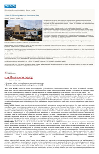 Reinician la macroplaza en Santa Lucía
Palo a alcalde obliga a retirar clausura de obra
ISMAEL GARCÍA MORALES
Una resolución del Tribunal de lo Contencioso Administrativo de la entidad oaxaqueña obligó al
presidente municipal de Santa Lucía del Camino, Galdino Huerta Escudero, a retirar los sellos de
clausura de las obras de la macroplaza comercial "Oaxaca", por lo que este fin de semana reiniciaron
los trabajos de construcción.
El pasado 15 de abril, el edil surgido del Partido Revolucionario Institucional (PRI) acudió
personalmente a colocar sellos de suspensión, en las instalaciones localizadas en la colonia Nueva
Santa Lucía, a un costado de la carretera federal 190 Oaxaca-Istmo, y cerca del crucero del IEEPO.
Argumentó entonces violaciones al reglamento de construcción y seguridad estructural.
Sin embargo, responsables del área jurídica de la empresa Planigrupo interpusieron un juicio en el
Tribunal de lo Contencioso, que dictaminó a su favor a principios de la semana anterior, lo que obligó
al munícipe a retir los sellos desde el pasado viernes.
En tanto, de acuerdo con fuentes de la empresa, el edil priísta pretendía negociar otros apoyos
presuntamente para el municipio, sin especificar dónde los destinaría.
La Macroplaza se construye desde el año pasado por parte de la compañía Planigrupo y se invierten 450 millones de pesos, con la generación de más de dos mil empleos directos
e indirectos. Prevén concluirla a mediados de este año.
Según argumentó la autoridad municipal, la empresa negoció con los responsables del anterior gobierno de ese municipio conurbado a la capital, que a la fecha no ha precisado en
qué aplicó los cinco millones 400 mil pesos.
¿Y LOS 5 MDP?
De acuerdo con reportes del ayuntamiento, integrantes del anterior Cabildo de Santa Lucía, encabezados por el perredista Omar Blas Pacheco, recibieron por parte de la compañía
cinco millones de pesos 400 mil pesos que serían destinados presuntamente para diversas obras.
Una de ellas construcción de bordos en el río "Chiquito" que atraviesa la localidad y que proviene de San Agustín Yatareni.
Sin embargo, en su cruce entre Camino Nacional y la calle de Calicanto, desde hace meses permanecen las obras. Únicamente se colocaron cimientos con cantera, en área que
recientemente ocurrió un deslave que dejó a una persona lesionada.
con Mayúsculas 05/05
Escrito Por Juan Diego
*.- Amenazan policías con movilizaciones; les recortan quincenas
*.- Destacan negocio transportista de los dirigentes del Cártel 22
TECOLOTES, AGAIN.- Cansados de desfiles, de no ver reflejada la ayuda de aumentar sueldos en sus bolsillos que tanto pregona el Loco Esteva, la tecolotiza
estatal va que vuela para una nueva asonada. No por indisciplina, sino para lograr lo que tanto y tantos le han prometido. Desde la etapa de Cicerón han querido
tener un buen ingreso, pero todo ha quedado en intentonas, además de las promesas de los gachos que les dicen que sí pero no les dicen cuándo. Y para
muestra ponen ejemplos en las diferentes áreas de la SSP, así como para que no diga el Lorenzo de Rodas que los padrotea que hablan de oídas… Os cuento
de un documento que le hicieron llegar la semana pasada al Number One y del cual turnan copia al suscribiente, sabedores de que JD patrocina casos que nunca
encuentran eco, o sea, que valen queso. Piden, en primer término, que ponga los ojos en Tránsito, en donde les están pidiendo cuota por delegación. Son,
mínimo, 2 mil pesos; los subdirectores los piden sin ningún recato para el director Porfirio Ángeles. “Ora, si queremos patrulla nueva son cinco mil pesos extras.
Ya tienen corralones particulares: Santa Teresa y Gali, cuyos dueños les dan cien pesos por carro que metan en sus encierros. Una preciosidad que el director ni
se las huele.
DISGUSTADOS.- El pasado lunes, sigue diciendo el documento, les llegó la quincena sin el retroactivo que les prometieron. Dice el poli que firma a nombre de
todos: Esto es lo que yo siento y lo expresaré a nombre de todos los compañeros, charros, nomás: “Secretario Rata, Esteban no sé cómo van sus apellidos, y no
me interesa. (Viene un recordatorio familiar, que incluye al señor comisionado Zúñiga). Sigue: “Viniste a robar a la Policía y haces puras m... Que disfrute el
dinero que nos roba y métaselo (no os digo dónde): viejo mañoso. Los policías no somos sus padres para mantenerlo, que yo sepa no lo he registrado como hijo.
Por todos mis compañeros y por mí, vaya (ya saben a dónde). Atentamente los policías estatales inconformes. Como amenaza, expresan: “Haremos huelga.
Compañero, si eres de huevos pasa este mensaje, que recorra todo el estado, si no cállate y agacha la cabeza para que nos sigan robando. Atentamente, el 30”.
Dicen que el aumento que va a ser de 100 pesos es la misma m… de todos los años, “no valoran el esfuerzo de nuestro trabajo”. Finalmente, amenazan con un
paro indefinido “hasta que cumplan nuestras peticiones; no vamos a dejar engañarnos nuevamente como cuando prometió que volvería para pagar en efectivo”.
Ora están mejor organizados y tienen financiamiento de varias organizaciones para mostrar su fortaleza…
NEGOCIANTES.- Portal del DF sacó este fin de semana: “Maestros de la Sección 22 de la CNTE incursionan ahora como nuevos empresarios transportistas
foráneos. Afuera de las oficinas del magisterio, en Armenta y López, a una cuadra del Palacio de Gobierno, y a un lado de las instalaciones alternas de la
Segego, venden boletos baratos al DF sin que cuenten con los permisos o sean molestados por el gobierno estatal. Un viaje normalmente a la capital del país,
que lo realiza la empresa ADO tiene un costo de 522 pesos, sólo de ida, el redondo costaría el doble; es decir, mil 042 pesos. Si usted decide apoyar al
magisterio, el boleto sencillo le cuesta 230 pesos y redondo 560 pesos… Además, cuentan con varios horarios de llegadas y salidas. El ticket puede ser adquirido
afuera de las oficinas sindicales en unos puestos que exhiben los precios en cartulinas rosas y se le paga directamente al profesor expendedor. Pese a que el
tráfico en el centro de la ciudad es caótico, los “transportistas magisteriales” estacionan las pesadas unidades en plena calle y ahí, a la luz de las autoridades,
hacen negocios. La Sección 22, además, convirtió la calle de Armenta y López para que el estacionamiento funcionara en batería y así los maestros tuvieran sus
espacios, sin que nadie se atreva a molestarlos.
MIENTE LOPITOS.- Cada que habla el Secre Lopitos, el de la Sedesoh, dice que maneja los programas sociales más fregones del orbe, que llegan a los 570
municipios y que los pobres de esos lugares ya se codean con los ricardos del primer mundo, gracias a ello. Es lo que dice ese taimado, pero vean lo que dice
Gonzalo Hernández Licona, secretario Ejecutivo del Consejo Nacional de Evaluación de la Política de Desarrollo Social: De los dos mil 461 municipios, sólo 323
tienen programas sociales; es decir, apenas el 13%. Y desde luego que no todos son de Oaxaca, porque también las otras entidades cuentan... Alguien está
mintiendo y no es el maestro Licona. ¿Entonces? Entonces tenemos que el tal Lopitos es un canijo mentiroso, que nomás habla por hablar y porque tiene hoci. El
 