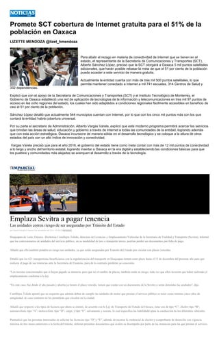 Promete SCT cobertura de Internet gratuita para el 51% la población en Oaxaca 
LIZETTE MENDOZA @lizet_hmendoza 
Para abatir el rezago en materia de conectividad de Internet que se tienen en el estado, el representante de la Secretaría de Comunicaciones y Transportes (SCT), Alberto Sánchez López, precisó que la SCT otorgará a Oaxaca 5 mil puntos satelitales adicionales, que harán posible rebasar la meta de que el 51 por ciento de la población pueda acceder a este servicio de manera gratuita. 
Actualmente la entidad cuenta con más de tres mil 500 puntos satelitales, lo que permite mantener conectado a Internet a mil 741 escuelas, 314 Centros de Salud y 332 dependencias. 
Explicó que con el apoyo de la Secretaría de Comunicaciones y Transportes (SCT) y el Instituto Tecnológico de Monterrey, el Gobierno de Oaxaca estableció una red de aplicación de tecnologías de la información y telecomunicaciones en tres mil 97 puntos de acceso en las ocho regiones del estado, los cuales han sido adaptados a condiciones regionales fácilmente accesibles en beneficio de casi el 51 por ciento de la población. 
Sánchez López detalló que actualmente 544 municipios cuentan con Internet, por lo que con los cinco mil puntos más con los que contará la entidad habrá cobertura universal. 
Por su parte el secretario de Administración, Alberto Vargas Varela, explicó que este moderno programa permitirá acercar los servicios que brindan las áreas de salud, educación y gobierno a través de Internet a todas las comunidades de la entidad, logrando además que con esta acción estratégica, Oaxaca incursione de manera sólida en el desarrollo tecnológico y se coloque a la altura de otros estados del país con un alto índice de innovación y conectividad. 
Vargas Varela precisó que para el año 2016, el gobierno del estado tiene como meta contar con más de 12 mil puntos de conectividad a lo largo y ancho del territorio estatal, logrando insertar a Oaxaca en la era digital y estableciendo las condiciones básicas para que los pueblos y comunidades más alejadas se acerquen al desarrollo a través de la tecnología. 
Emplaza Sevitra a pagar tenencia Las unidades corren riesgo de ser aseguradas por Tránsito del Estado por David Estrada el Jueves 6 de noviembre de 2014 - 05:00:03ççççççç Huajuapan de León, Oaxaca.- Hortensia Castillejos Toledo, directora de Licencias y Emplacamiento Vehicular de la Secretaría de Vialidad y Transporte (Sevitra), informó que los concesionarios de unidades del servicio público, en su modalidad de taxi o transporte mixto, podrían perder sus documentos por falta de pago. Añadió que ello también pondría en riesgo sus unidades, ya que serán aseguradas por Transito del Estado por circular con placas vencidas. Detalló que los 621 transportistas beneficiarios con la regularización del transporte en Huajuapan tienen como plazo hasta el 13 de diciembre del presente año para que realicen el pago de sus tenencias ante la Secretaría de Finanzas, pues de lo contrario perderán su concesión. “Los taxistas concesionados que sí hayan pagado su tenencia, pero que no el cambio de placas, también están en riesgo, toda vez que ellos tuvieron que haber realizado el emplacamiento conforme a la ley. “En este caso, fue desde el año pasado y ahorita ya tienen el plazo vencido, tienen que contar con un documento de la Sevitra o serán detenidas las unidades”, dijo. Castillejos Toledo apuntó que un requisito que además deben de cumplir las unidades de motor que prestan el servicio público es tener como mínimo cinco años de antigüedad, de caso contrario no les permitirán que circulen en la ciudad. Añadió que respecto a los tipos de licencia que ahora se emiten, de acuerdo con la Ley de Transporte del Estado de Oaxaca, éstas son de tipo “C”, chofer; tipo “B”, automovilista; tipo “A”, motociclista; tipo “D”, carga; y tipo “E”, salvamento y rescate, lo cual especifica las habilidades para la conducción de los diferentes vehículos. Puntualizó que las personas interesadas en solicitar las licencias tipo “D” y “E”, además de mostrar la credencial de elector y comprobante de domicilio con vigencia máxima de tres meses anteriores a la fecha del trámite, deberán presentar documentos que avalen su desempeño por parte de las instancias para las que prestan el servicio.  