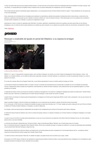 Tuvieron que pasar siete días para que el gobierno federal actuara, y 39 días para que la Procuraduría General de la República detuviera al presidente municipal de Iguala, José Luis Abarca, y su esposa María de los Ángeles Pineda, acusados de ser los autores intelectuales de la desaparición de los 43 normalistas. 
Pero durante todo este tiempo los estudiantes siguen desaparecidos, y en las pesquisas del caso la Policía Federal encontró en Iguala 11 fosas clandestinas con 38 cuerpos que no han sido identificados. 
Ahora, presionado por los familiares de los normalistas que le plantearon su desconfianza, además de las grandes movilizaciones dentro y fuera del país, y sobre todo de los gobiernos y organismos internacionales que han calificado la situación en México de “crisis de derechos humanos”, Peña intenta tapar el error de su gobierno (de no atender el principal reclamo ciudadano) con el llamado a un pacto por la seguridad en el país. 
Ayotzinapa ya no será un nombre sin significado para Peña Nieto. Al contrario, significará y representará el declive de su gobierno que tanto quería brillar con las reformas estratégicas y que a la mitad del camino quedó eclipsado por la realidad que quiso manipular con sus aliados de los grandes medios de comunicación, principalmente Televisa. 
Twitter: @GilOlmos 
Recluyen a exalcalde de Iguala en penal del Altiplano; a su esposa la arraigan PATRICIA DÁVILA 5 DE NOVIEMBRE DE 2014 DESTACADO 
La captura de Abarca difundida en YouTube. 
MÉXICO, D.F. (apro).- El expresidente municipal de Iguala, José Luis Abarca Velázquez, fue recluido en el Centro Federal de Readaptación Social (Cefereso), número 1 del Altiplano, en el Estado de México, por los delitos de delincuencia organizada, secuestro y homicidio calificado, en cumplimento a la orden de aprehensión librada en su contra el pasado 24 de octubre. 
En el caso de su esposa, María de los Ángeles Pineda Villa, un juez federal especializado le impuso la medida cautelar de arraigo por 40 días. 
La Procuraduría General de la República (PGR) no ha dado a conocer el contenido de las declaraciones de la pareja sobre el paradero de los 43 normalistas de Ayotzinapa, Guerrero, desaparecidos desde el pasado 26 de septiembre, presuntamente por órdenes de Abarca Velázquez, quien pretendía evitar que los estudiantes llegaran a un evento presidido por su esposa. 
La dependencia tampoco informó que durante los operativos montados la madrugada del 4 de octubre en la delegación Iztapalapa para realizar las detenciones, Yazareth Abarca Pineda, hija de ese matrimonio, fue detenida junto con Noemí Berumen Rodríguez, a quien acusan de encubrir a la pareja. 
Yazareth Abarca, fue llevada a la Subprocuraduría Especializada en Investigación de la Delincuencia Organizada (SEIDO), donde rindió su declaración. Una vez que concluyó, fue puesta en libertad. 
Según el periódico Excélsior, la hija de los Abarca se encargaba de ir por la comida para que sus padres no salieran del domicilio donde se escondían. 
En un comunicado, la PGR informó que el traslado del exalcalde de Iguala se realizó este miércoles a las 17:10 horas. Agregó que quedó a disposición del Juez Primero de Distrito en Materia de Procesos Penales Federales en Tamaulipas, con sede en Matamoros. 
Sin embargo, aclaró que este proceso es independiente del resultado de las investigaciones que continúa la Procuraduría sobre Abarca Velázquez. 
El matrimonio Abarca-Pineda fue detenido a las 2:30 de la mañana del pasado martes en un operativo simultáneo con la Policía Federal en la delegación Iztapalapa, en la Ciudad de México. 
La casa en la que se encontró a la pareja parecía abandonada y la razón por la que comenzaron las sospechas contra Noemí Berumen Rodríguez fue que, sin motivo aparente, parecía entrar a una casa inhabitada. 
La noche de este miércoles, Gabriela Berumen, hermana de Noemí, negó en entrevista para Milenio Televisión, que su familia tenga nexos con la pareja. 
Ayer, el comisionado Nacional de Seguridad, Monte Alejandro Rubido, informó que el exalcalde de Iguala y su esposa se ocultaban en una casa que aparentaba estar deshabitada y que les prestó Noemí Berumen Rodríguez, amiga de su hija. 
Gabriela Berumen admitió que la hija de los Abarca, es amiga de ella y su hermana desde que fueron compañeras en la Universidad Anáhuac del Sur. La amistad se reforzó cuando las hermanas Berumen donaron sangre para Yazareth Abarca Pineda. 
“La mamá se acercó a darnos gracias. Nada más. En realidad mis papás y los papás de ella nunca se juntaron que yo sepa”, señaló. 
De acuerdo con la PGR, Abarca y Pineda son los operadores en Iguala del grupo delictivo Guerreros Unidos, al que presuntamente fueron entregados los 43 normalistas por parte de agentes de policía municipal de Cocula, cómplices de los acusados.  