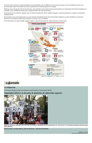 En tanto que en Veracruz, personas ajenas a los estudiantes, que se infiltraron en la marcha de apoyo a los normalistas lanzaron una antorcha para tratar de incendiar uno de los portones de la sede de gobierno en Xalapa. Mientras que en Durango más de 20 vehículos, entre oficiales y de comercio fueron secuestrados por estudiantes de la Normal Aguilera en Canatlán, como medida de presión por el esclarecimiento del caso Ayotzinapa. El vocero de los inconformes aseguró que no importa la detención del ex alcalde de Iguala, "nosotros queremos a nuestros compañeros desaparecidos". De acuerdo con la convocatoria para un paro nacional, estudiantes de la normal del estado realizaron un paro académico y colocaron letreros en la entrada principal de la institución en apoyo a los normalistas. Con información de Liliana Padilla, Rogelio Agustín, José Antonio Belmont, Isabel Zamudio y Silvia Ayala. 
La indignación El Colmex efectúa un paro por primera ocasión desde el movimiento del 68 Suspenden labores en decenas de planteles de educación superior Miles de personas marcharon de Los Pinos al Zócalo en demanda de la presentación con vida de los 43 normalistas desaparecidosFoto Carlos Ramos Mamahua EMIR OLIVARES, ALONSO URRUTIA, ARTURO SÁNCHEZ Y JOSÉ ANTONIO ROMÁN Periódico La Jornada Jueves 6 de noviembre de 2014, p. 7  