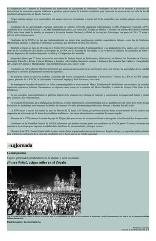 La indignación por el crimen de Estadocontra los normalistas de Ayotzinapa no disminuye. Estudiantes de más de 80 escuelas y facultades de instituciones de educación superior volvieron a paralizar prácticamente la actividad académica para demandar la presentación con vida de los 43 estudiantes desaparecidos en Iguala, Guerrero. Exigen además castigo a los responsables del ataque contra los normalistas la noche del 26 de septiembre, que también dejaron seis personas asesinadas. Estudiantes de las universidades Nacional Autónoma de México (UNAM), Autónoma Metropolitana (UAM), Pedagógica Nacional (UPN), Autónoma de la Ciudad de México (UACM) e Iberoamericana (Uia), así como de El Colegio de México (Colmex) y el Instituto Politécnico Nacional (IPN), entre otras casas de estudio, se sumaron a la tercera Jornada Nacional y Global de Acción por Ayotzinapa, con paros de 24 a 72 horas o activos, entre otras acciones. Facultades de la UNAM en las que tradicionalmente no existe gran movilización también suspendieron labores, como las de Medicina, Odontología, Química y Medicina Veterinaria y Zootecnia, que aprobaron un paro por 24 horas. También se inició un paro de 24 horas en el Centro Universitario de Estudios Cinematográficos y las preparatorias tres, cuatro, seis y ocho, así como en la Coordinación de Estudios de Posgrado de la UNAM y la Facultad de Psicología. Al de 48 horas se sumaron las facultades de Artes y Diseño, Ingeniería, de Estudios Superiores Acatlán y el Campo uno de Cuautitlán. Suspenden labores por 72 horas las escuelas nacionales de Trabajo Social, de Enfermería y Obstetricia y de Música; las facultades de Ciencias, Economía, Filosofía y Letras, Ciencias Políticas y Sociales y de Estudios Superiores Aragón y Zaragoza; los planteles Sur, Vallejo y Azcapotzalco del Colegio de Ciencias y Humanidades y las preparatorias uno, dos, cinco y siete. Estudiantes de la Facultad de Derecho informaron que aunque en esta ocasión no se movilizaron para votar el paro, las autoridades de esa entidad académica la cerraron, al argumentar razones de seguridad. Se sumaron a estas acciones las unidades Cuajimalpa (48 horas), Azcapotzalco, Iztapalapa y Xochimilco (72 horas) de la UAM, la UPN campus Ajusco, planteles de la UACM, la Universidad Autónoma Chapingo y la de Zacatecas, entre otras. Se desplegaron brigadas informativas en calles, transporte público y estaciones del Metro. Estudiantes del bachillerato universitario y de escuelas superiores repartieron volantes. Demandaron, en algunos casos, como en la estación del Metro Pantitlán, la salida de Enrique Peña Nieto de la Presidencia. En sus consignas responsabilizaron al gobierno federal de la situación de violencia en Guerrero y cuestionaron la incapacidad federal y estatal para localizar a los 43 normalistas. En Ciudad Universitaria, en la explanada de la rectoría, jóvenes manifestaron su inconformidad por las declaraciones del rector José Narro de que los hechos de Ayotzinapa eran unasunto del estado de Guerrero. Por ello, pintaron con grandes letras blancas la leyenda Fue el Estado. La UPN inició la noche del martes un paro de labores de 72 horas. El Colmex, por primera ocasión desde el movimiento del 68, realizó una suspensión de actividades de 24 horas de actividades académicas. Las tareas administrativas continúan de manera regular. Alumnos de la UPN tomaron la caseta de peaje de Tlalpan; las aportaciones de los automovilistas se entregarán a familiares de los desaparecidos. Estudiantes de la Asamblea General de la UPN informaron que mañana viernes, junto con estudiantes de UACM plantel Tezonco, iniciarán una caravana a Ayotzinapa para expresar su solidaridad a familiares de los normalistas y entregar víveres. El rector de la UPN, Tenoch Esaú Cedillo Ávalos, envió oficios al gobernador interino de Guerrero, Rogelio Ortega, y a seguridad pública federal para notificar la realización de la caravana estudiantil, con el fin de que se les brinde seguridad. 
La indignación Cayó el gobernador, aprehendieron al ex alcalde, y la ira no amaina ¡Fuera Peña!, exigen miles en el Zócalo Fue un crimen de Estado, clamó la multitud que acudió ayer a la manifestación de apoyo a los normalistas de Ayotzinapa y exigió la presentación con vida de los 43 desaparecidosFoto Roberto García Ortiz EMIR OLIVARES Y ALONSO URRUTIA Periódico La Jornada Jueves 6 de noviembre de 2014, p. 4  