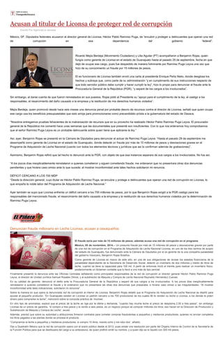 Acusan al titular de Liconsa de proteger red de corrupción 
Escrito Por Agencia/La Jornada México, DF. Diputados federales acusaron al director general de Liconsa, Héctor Pablo Ramírez Puga, de “encubrir y proteger a delincuentes que operan una red de corrupción en esa dependencia del gobierno federal”. Ricardo Mejía Berdeja (Movimiento Ciudadano) y Lilia Aguilar (PT) acompañaron a Benjamín Rojas, quien fungía como gerente de Liconsa en el estado de Guanajuato hasta el pasado 29 de septiembre, fecha en que dejó de ocupar ese cargo, pues fue despedido de manera fulminante por Ramírez Puga Leyva una vez que hizo de su conocimiento un fraude por 15 millones de pesos. El ex funcionario de Liconsa también envió una carta al presidente Enrique Peña Nieto, donde desglosa los hechos y subraya que, como parte de su administración “y en cumplimiento de sus instrucciones respecto de que todo servidor público debe cumplir y hacer cumplir la ley”, hizo lo propio para denunciar el fraude ante la Procuraduría General de la República (PGR), “y separé de los cargos a los involucrados”. Sin embargo, al darse cuenta de que fueron reinstalados en sus puestos, Rojas pidió al Presidente su “apoyo para el cumplimiento de la ley, el castigo a los responsables, el resarcimiento del daño causado a la empresa y la restitución de mis derechos humanos violados”. Mejía Berdeja, quien promovió desde hace seis meses una denuncia penal por probable desvío de recursos contra el director de Liconsa, señaló que quien ocupa ese cargo usa los beneficios presupuestales que esto arroja para promocionarse como precandidato priísta a la gubernatura del estado de Oaxaca. “Nosotros entregamos pruebas fehacientes de la malversación de recursos que en su provecho ha realizado Héctor Pablo Ramírez Puga Leyva. El procurador general de la República me comentó hace unas semanas que las documentales que presenté son insuficientes. Con lo que nos enteramos hoy comprobamos que el señor Ramírez Puga Leyva es un probable delincuente sobre quien tiene que aplicarse la ley.” Así, ayer, Benjamín Rojas se presentó en la Cámara de Diputados para denunciar el actuar de Ramírez Puga Leyva: “Hasta el pasado 29 de septiembre me desempeñé como gerente de Liconsa en el estado de Guanajuato, donde detecté un fraude por más de 15 millones de pesos y desviaciones graves en el Programa de Adquisición de Leche Nacional (cuento con todos los elementos técnicos y jurídicos que así lo confirman además de grabaciones)”. Asimismo, Benjamín Rojas refirió que tal hecho lo denunció ante la PGR, con objeto de que esa instancia separara de sus cargos a los involucrados. No fue así. “A los pocos días inexplicablemente reinstalaron a quienes cometieron y siguen cometiendo fraude; me ordenaron que no presentara otras dos denuncias pendientes y que hiciera caso omiso ante lo que sucede; al mostrar inconformidad ante tales hechos solicitaron mi renuncia. DÉFICIT CERCANO A LOS 700 MDP “Desde la dirección general, cuyo titular es Héctor Pablo Ramírez Puga, se encubre y protege a delincuentes que operan una red de corrupción en Liconsa, lo que empaña la noble labor del Programa de Adquisición de Leche Nacional.” Ayer también se supo que Liconsa enfrenta un déficit cercano a los 700 millones de pesos, por lo que Benjamín Rojas exigió a la PGR castigo para los responsables del mencionado fraude, el resarcimiento del daño causado a la empresa y la restitución de sus derechos humanos violados por la determinación de Ramírez Puga Leyva. 
Denuncian fraude millonario en Leche Liconsa; acusan a oaxaqueños El fraude sería por más de 15 millones de pesos; además acusa una red de corrupción en el programa México; 05 de noviembre, 2014.-- Un presunto fraude por más de 15 millones de pesos y desviaciones graves por parte de una red de corrupción en el Programa de Adquisición de Leche Nacional Liconsa, en uno de los tres centros de acopio del estado de Guanajuato, fue denunciado ante la Cámara de Diputados por el ex gerente de la una compañía paraestatal del gobierno mexicano, Benjamín Rojas Bolaños. Como gerente de Liconsa en marzo de este año, en una de sus obligaciones de revisar los estados financieros de la paraestatal dependiente de la Secretaría de Desarrollo Social, detectó un inventario de dos millones y medio de litros de leche, cuando se tiene la capacidad para 100 mil. A partir de entonces inició el trámite para realizar un inventario físico, posteriormente un dictamen contable que lo llevó a uno más de tipo pericial. Finalmente presentó la denuncia ante las Oficinas Centrales señalando como principales responsables de la red de corrupción al director general Héctor Pablo Ramírez Puga Leyva, al director de Unidad Jurídica Samuel Rosales Olmos, y al subdirector de Maquila y Compra de Leche Nacional Reynaldo Hernández Cuevas. En su calidad de gerente, denunció el delito ante la Procuraduría General de la República y separó de sus cargos a los involucrados. A los pocos días inexplicablemente reinstalaron a quienes cometieron el fraude y le ordenaron que no presentara las otras dos denuncias que preparaba, e hiciera caso omiso a las irregularidades. “Al mostrar inconformidad ante tales indicaciones, solicitaron mi renuncia”. Sobre la manera en que opera la denunciada red de corrupción al interior de Liconsa, Benjamín Rojas detalló que el Programa de Adquisición de Leche Nacional se diseñó para ayudar al pequeño productor. “En Guanajuato existen en Liconsa un padrón cercano a los 700 productores de los cuales 90 le venden su leche a Liconsa, a los demás le piden dinero para comprarles la leche”, mencionó sobre la conocida práctica de ‘moches’. En otro tipo de anomalías, explicó que el precio de la leche se rige por la oferta y demanda, “cuando hay mucha leche el precio se desploma 2.50 a tres pesos”, sin embargo Liconsa da un precio de garantía, “si compro a tres pesos y la vendo a seis pesos, es un negocio porque se compran millones de litros; eso hacen en la Dirección de Producción y Subdirección de Maquila y Compra de Leche”, acusó. Además, precisó que sobre su autoridad y atribuciones firmaron contratos para cometer compras fraudulentas a pequeños y medianos productores, quienes no envían completos los litros pagados a las plantas donde se procesa el producto. “Compramos la leche a pequeños y medianos productores, si compro 10 litros, mando ocho y me robo dos”, añadió. Dijo a Quadratín México que la red de corrupción opera con el erario público desde el 2012, pues existe una resolución por parte del Órgano Interno de Control de la Secretaría de la Función Pública para que se destituyera del cargo a su antecesora, de quien prefirió omitir su nombre, y a quien dijo se le liquidó con 300 mil pesos.  