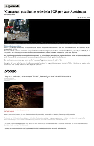 'Clausuran' estudiantes sede de la PGR por caso Ayotzinapa Por Gustavo Castillo jue, 06 nov 2014 10:01 Protesta de estudiantes y algunos padres de familia por el caso Ayotzinapa frente a la PGR, donde el procurador Jesús Murillo Karam tiene su oficina. Foto José Antonio López 
Bitácora: Unidos por el dolor 
México, DF. Decenas de estudiantes –y algunos padres de familia– clausuraron simbólicamente la sede de la Procuraduría General de la República (PGR), en la ciudad de México. 
Desde las ocho de la mañana comenzaron a llegar estudiantes de la Normal Superior, de facultades como Ciencias Polítucas y Filosofía, de la UNAM; de la Vocacional 7 del Politécnico y de escuelas preparatorias a las instalaciones donde el procurador Jesús Murillo Karam tiene su oficina. 
Los estudiantes demandan qur las autoridades detengan a todos los involucrados en la desaparición de los 43 normalistas que se encuentran desaparecidos desde el pasado 26 de septiembre, cuando fueron atacados por policías municipales de Iguala y Cocula, Guerrero. 
Los manifestantes colocaron un gran letrero que dice “clausurado”, y preparan un cerco a la sede la PGR. 
Con gritos de “vivos se los llevaron, vivos los queremos”, y “castigo a los responsables”, exigen al Ministerio Público Federal que se sancione a los responsables de lo ocurrido en Iguala los días 26 y 27 de septiembre. 
“Hoy son molotovs, mañana son fusiles”, la consigna en Ciudad Universitaria ALEJANDRO SALDÍVAR 5 DE NOVIEMBRE DE 2014 DESTACADO 
Encapuchados incendian Metrobús en Ciudad Universitaria. Foto: Miguel Dimayuga 
MÉXICO, D.F. (proceso.com.mx).- Un grupo de aproximadamente 60 encapuchados prendió fuego a un Metrobús en la estación Ciudad Universitaria. 
Alrededor de las 18:45 horas los jóvenes obligaron al chofer Julián Escobedo Monreal a bajar a los pasajeros y abandonar la unidad en medio de avenida Insurgentes Sur. Inmediatamente arrojaron bombas molotov contra el Metrobús y la estación, provocando un incendio que se prolongó por 20 minutos. 
“Los policías empezaron a disparar balas de goma”, afirma uno de los estudiantes que mantiene una guardia en la Escuela de Trabajo Social. “Se oían los disparos secos y fue cuando se empezó a quemar el Metrobús”, cuenta. 
“Alrededor de 150 policías entraron a Ciudad Universitaria persiguiendo a los que estaban huyendo del bloqueo”, asegura el joven. 
 