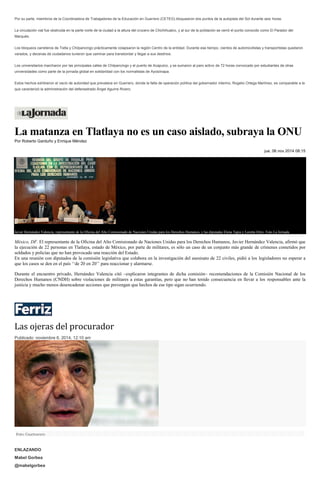 Por su parte, miembros de la Coordinadora de Trabajadores de la Educación en Guerrero (CETEG) bloquearon dos puntos de la autopista del Sol durante seis horas. 
La circulación vial fue obstruida en la parte norte de la ciudad a la altura del crucero de Chichihualco, y al sur de la población se cerró el punto conocido como El Parador del Marqués. 
Los bloqueos carreteros de Tixtla y Chilpancingo prácticamente colapsaron la región Centro de la entidad. Durante ese tiempo, cientos de automovilistas y transportistas quedaron varados, y decenas de ciudadanos tuvieron que caminar para transbordar y llegar a sus destinos. 
Los universitarios marcharon por las principales calles de Chilpancingo y el puerto de Acapulco, y se sumaron al paro activo de 72 horas convocado por estudiantes de otras universidades como parte de la jornada global en solidaridad con los normalistas de Ayotzinapa. 
Estos hechos exhibieron el vacío de autoridad que prevalece en Guerrero, donde la falta de operación política del gobernador interino, Rogelio Ortega Martínez, es comparable a la que caracterizó la administración del defenestrado Ángel Aguirre Rivero. 
La matanza en Tlatlaya no es un caso aislado, subraya la ONU Por Roberto Garduño y Enrique Méndez jue, 06 nov 2014 08:15 Javier Hernández Valencia, representante de la Oficina del Alto Comisionado de Naciones Unidas para los Derechos Humanos, y las diputadas Elena Tapia y Loretta Ortiz. Foto La Jornada 
México, DF. El representante de la Oficina del Alto Comisionado de Naciones Unidas para los Derechos Humanos, Javier Hernández Valencia, afirmó que la ejecución de 22 personas en Tlatlaya, estado de México, por parte de militares, es sólo un caso de un conjunto más grande de crímenes cometidos por soldados y policías que no han provocado una reacción del Estado. 
En una reunión con diputados de la comisión legislativa que colabora en la investigación del asesinato de 22 civiles, pidió a los legisladores no esperar a que los casos se den en el país ‘‘de 20 en 20’’ para reaccionar y alarmarse. 
Durante el encuentro privado, Hernández Valencia citó –explicaron integrantes de dicha comisión– recomendaciones de la Comisión Nacional de los Derechos Humanos (CNDH) sobre violaciones de militares a estas garantías, pero que no han tenido consecuencia en llevar a los responsables ante la justicia y mucho menos desencadenar acciones que prevengan que hechos de ese tipo sigan ocurriendo. 
Las ojeras del procurador Publicado: noviembre 6, 2014, 12:10 am Foto: Cuartoscuro ENLAZANDO Mabel Gorbea @mabelgorbea  