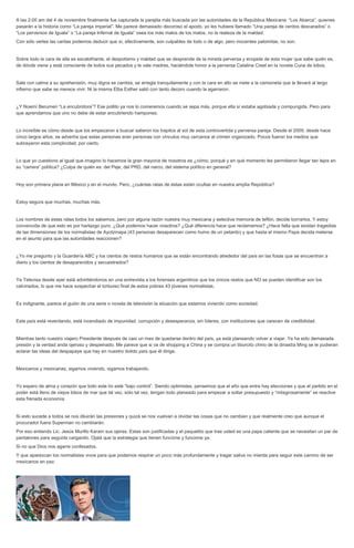 A las 2:00 am del 4 de noviembre finalmente fue capturada la parejita más buscada por las autoridades de la República Mexicana: “Los Abarca”, quienes pasarán a la historia como “La pareja imperial”. Me parece demasiado decoroso el apodo, yo les hubiera llamado “Una pareja de cerdos descarados” o “Los perversos de Iguala” o “La pareja Infernal de Iguala” osea los más malos de los malos, no la realeza de la maldad. Con sólo verles las caritas podemos deducir que sí, efectivamente, son culpables de todo o de algo, pero inocentes palomitas, no son. Sobre todo la cara de ella es escalofriante, el despotismo y maldad que se desprende de la mirada perversa y enojada de esta mujer que sabe quién es, de dónde viene y está consciente de todos sus pecados y le vale madres, haciéndole honor a la perversa Catalina Creel en la novela Cuna de lobos. Sale con calma a su aprehensión, muy digna se cambia, se arregla tranquilamente y con la cara en alto se mete a la camioneta que la llevará al largo infierno que sabe se merece vivir. Ni la misma Elba Esther salió con tanto decoro cuando la agarraron. ¿Y Noemí Berumen “La encubridora”? Ese pollito ya nos lo comeremos cuando se sepa más, porque ella sí estaba agobiada y compungida. Pero para que aprendamos que uno no debe de estar encubriendo hampones. Lo increíble es cómo desde que los empezaron a buscar salieron los trapitos al sol de esta controvertida y perversa pareja. Desde el 2009, desde hace cinco largos años, se advertía que estas personas eran personas con vínculos muy cercanos al crimen organizado. Pocos fueron los medios que subrayaron esta complicidad, por cierto. Lo que yo cuestiono al igual que imagino lo hacemos la gran mayoría de nosotros es ¿cómo, porqué y en qué momento les permitieron llegar tan lejos en su “carrera” política? ¿Culpa de quién es: del Peje, del PRD, del narco, del sistema político en general? Hoy son primera plana en México y en el mundo. Pero, ¿cuántas ratas de éstas están ocultas en nuestra amplia República? Estoy segura que muchas, muchas más. Los nombres de estas ratas todos los sabemos, pero por alguna razón nuestra muy mexicana y selectiva memoria de teflón, decide borrarlos. Y estoy convencida de que esto es por hartazgo puro. ¿Qué podemos hacer nosotros? ¿Qué diferencia hace que reclamemos? ¿Hace falta que existan tragedias de las dimensiones de los normalistas de Ayotzinapa (43 personas desaparecen como humo de un petardo) y que hasta el mismo Papa decida meterse en el asunto para que las autoridades reaccionen? ¿Yo me pregunto y la Guardería ABC y los cientos de restos humanos que se están encontrando alrededor del país en las fosas que se encuentran a diario y los cientos de desaparecidos y secuestrados? Ya Televisa desde ayer está advirtiéndonos en una entrevista a los forenses argentinos que los únicos restos que NO se pueden identificar son los calcinados, lo que me hace sospechar el tortuoso final de estos pobres 43 jóvenes normalistas. Es indignante, parece el guión de una serie o novela de televisión la situación que estamos viviendo como sociedad. Este país está reventando, está incendiado de impunidad, corrupción y desesperanza, sin líderes, con instituciones que carecen de credibilidad. Mientras tanto nuestro viajero Presidente después de casi un mes de quedarse dentro del país, ya está planeando volver a viajar. Ya ha sido demasiada presión y la verdad anda ojeroso y despeinado. Me parece que si va de shopping a China y se compra un tiborcito chino de la dinastía Ming se le pudieran aclarar las ideas del despapaye que hay en nuestro dolido país que él dirige. Mexicanos y mexicanas, sigamos viviendo, sigamos trabajando. Yo espero de alma y corazón que todo este lío esté “bajo control”. Siendo optimistas, pensemos que el año que entra hay elecciones y que el partido en el poder está lleno de viejos lobos de mar que tal vez, sólo tal vez, tengan todo planeado para empezar a soltar presupuesto y “milagrosamente” se reactive esta frenada economía. Si esto sucede a todos se nos diluirán las presiones y quizá se nos vuelvan a olvidar las cosas que no cambian y que realmente creo que aunque el procurador fuera Superman no cambiarán. Por eso entiendo Lic. Jesús Murillo Karam sus ojeras. Estas son justificadas y el paquetito que trae usted es una papa caliente que se necesitan un par de pantalones para seguirla cargando. Ojalá que la estrategia que tienen funcione y funcione ya. Si no que Dios nos agarre confesados. Y que aparezcan los normalistas vivos para que podamos respirar un poco más profundamente y tragar saliva no mierda para seguir este camino de ser mexicanos en paz. 
 