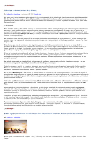 Videgaray: el reconocimiento de la derrota 
Por Redacción / Sinembargo - noviembre 6 de 2014 Casa de citas - 
Los únicos que, al menos por algunos pocos meses de 2013, se creyeron aquello de que había llegado el mexican momentum, afirmó hace unos días The Guardian, fueron los extranjeros. Dentro del país, añadió el prestigiado diario londinense, nadie se lo creyó porque los evidentes daños en la gobernabilidad de muchos estados en México, aunado al crecimiento de la inseguridad y la violencia, no pudieron esconderse, “no se podían barrer bajo una alfombra”. 
Y eso es verdad. 
Entre diciembre de 2012 y abril de 2013, cuando ya los mexicanos resentían un freno aún inexplicable por parte de los estrategas de la Secretaría de Hacienda y Crédito Público (SHCP) en el gasto del gobierno federal, lo que impactó la inversión a todos los niveles y secó los bolsillos de los empresarios y trabajadores, se veía claramente –y así lo consignaron los expertos económicos y financieros a nivel nacional e internacional– que la administración del Presidente Enrique Peña Nieto y la estrategia económica que conduce Luis Videgaray Caso no tenía una estrategia integral para fomentar el crecimiento del país. 
Esa estrategia se centró sólo en la consecución de las reformas estructurales –especialmente la del sector energético– y, encima, se mantuvo –y se mantiene– ajena a las exigencias de todos los sectores productivos que, muy a tiempo, exigieron un Plan B, que nunca llegó, y hasta un Plan C, que tampoco se dio. 
El resultado es que, antes de cumplirse dos años de gobierno, y en un hecho inédito para un primer tercio de sexenio –un tiempo donde los presidentes de México suelen elevar su poder a niveles extraordinarios–, hoy se tiene un país con más pobres, con más desigualdad social, con un repunte inédito de los niveles de violencia y con mayores violaciones a los derechos humanos de sus ciudadanos, acciones que, además, son promovidas en su mayor parte por funcionarios públicos y políticos de todos los colores y a todos los niveles. 
El caso del asesinato de seis estudiantes de la Normal Rural de Ayotzinapa y el secuestro de otros 43 alumnos de esa escuela, terminó por evidenciar lo que bien afirmó The Guardian: que el Estado mexicano, por más campañas y publicidad, por más retórica hacia fuera, por más cambios pregonados, no consiguió esconder sus grandes debilidades bajo la alfombra, generadas por las mismas instituciones que ahora son presa de “una corrupción rampante”. 
Las calles de la mayoría de las ciudades del país se llenaron ayer de estudiantes, maestros, padres de familia, ciudadanos organizados y no, que mostraron su hartazgo por la impunidad y la falta de Estado de Derecho que domina al país. 
Todos, los mexicanos y también los extranjeros, saben ahora que, aun con las reformas estructurales que tanto ha presumido el gobierno peñista, México no avanzará si desde las propias instituciones se fomenta el crimen –llámese asesinato, secuestro, extorsión, robo de las arcas públicas, narcotráfico, feminicidios, trata de personas, piratería… y hasta el genocidio. 
Por eso, ayer, a Luis Videgaray Caso, quien en los últimos 23 meses ha defendido con todo su estrategia económica y las reformas, la mayoría de ellas impulsadas desde su despacho, no le quedó de otra que reconocer que la desaparición de los 43 normalistas de Ayotzinapa cambió la percepción de México en el mundo, por lo que uno de los objetivos principales de las reformas estructurales implementadas en los últimos meses será fortalecer y mejorar el Estado de Derecho. 
“Este hecho, que difícilmente como país vamos a olvidar, debe de llevarnos a la acción y de hacernos reflexionar a todos (…) México ha cambiando frente al mundo, frente a los extranjeros y los mexicanos”, expuso el funcionario, considerado uno de los más poderosos en el Gabinete de Peña Nieto. 
Lo hizo, además, en el marco del encuentro “The Economist Mexico Summit”, organizado por el prestigiado semanario inglés. Michael Ried, columnista de la publicación, afirmó que “si este evento se hubiera realizado hace 6 semanas, se estaba en un ambiente diferente. El gobierno se alegraba por consolidar las reformas, pero con los casos recientemente ocurridos, nos demuestra que México tiene otra agenda pendiente: la de seguridad y del derecho”. 
Ante esto, el Secretario de Hacienda afirmó que “los hechos de Iguala son hechos estremecedores y han consternado a toda la Nación”. Agregó que se debe intensificar “el proceso de búsqueda y la investigación penal. Que hechos como éste, como ha dicho el Presidente, nos lleven a un esfuerzo de reflexión colectiva para tomar medidas que se eviten estos hechos”. 
Y para evitar hechos como el que ahora enluta al país, Videgaray y todo la administración peñista deben reconocer que sus prioridades privatizadoras estaban equivocadas, que el país no es sólo una mercancía y que olvidar la seguridad y los derechos de los ciudadanos ha hecho retroceder décadas al país y lo ha orillado también a un precipicio de ingobernabilidad. 
Robles espera que situación en Guerrero no dañe temporada de fin de año, dice en foro de The Economist 
Por Redacción / Sinembargo - 
Resaltó que la actividad turística de Acapulco, Taxco y Zihuatanejo es la base de la actividad económica de Guerrero y requiere reforzarse. Foto: Twitter.  