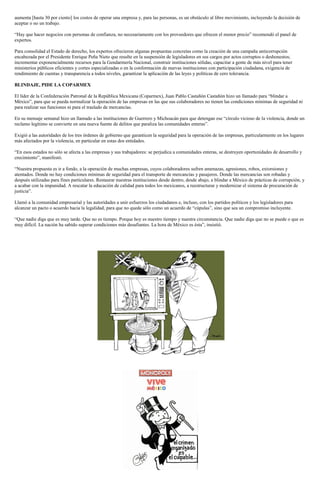 aumenta [hasta 30 por ciento] los costos de operar una empresa y, para las personas, es un obstáculo al libre movimiento, incluyendo la decisión de aceptar o no un trabajo. 
“Hay que hacer negocios con personas de confianza, no necesariamente con los proveedores que ofrecen el menor precio” recomendó el panel de expertos. 
Para consolidad el Estado de derecho, los expertos ofrecieron algunas propuestas concretas como la creación de una campaña anticorrupción encabezada por el Presidente Enrique Peña Nieto que resulte en la suspensión de legisladores en sus cargos por actos corruptos o deshonestos; incrementar exponencialmente recursos para la Gendarmería Nacional, construir instituciones sólidas, capacitar a gente de más nivel para tener ministerios públicos eficientes y cortes especializadas o en la conformación de nuevas instituciones con participación ciudadana, exigencia de rendimiento de cuentas y transparencia a todos niveles, garantizar la aplicación de las leyes y políticas de cero tolerancia. 
BLINDAJE, PIDE LA COPARMEX 
El líder de la Confederación Patronal de la República Mexicana (Coparmex), Juan Pablo Castañón Castañón hizo un llamado para “blindar a México”, para que se pueda normalizar la operación de las empresas en las que sus colaboradores no tienen las condiciones mínimas de seguridad ni para realizar sus funciones ni para el traslado de mercancías. 
En su mensaje semanal hizo un llamado a las instituciones de Guerrero y Michoacán para que detengan ese “círculo vicioso de la violencia, donde un reclamo legítimo se convierte en una nueva fuente de delitos que paraliza las comunidades enteras”. 
Exigió a las autoridades de los tres órdenes de gobierno que garanticen la seguridad para la operación de las empresas, particularmente en los lugares más afectados por la violencia, en particular en estas dos entidades. 
“En esos estados no sólo se afecta a las empresas y sus trabajadores: se perjudica a comunidades enteras, se destruyen oportunidades de desarrollo y crecimiento”, manifestó. 
“Nuestra propuesta es ir a fondo, a la operación de muchas empresas, cuyos colaboradores sufren amenazas, agresiones, robos, extorsiones y atentados. Donde no hay condiciones mínimas de seguridad para el transporte de mercancías y pasajeros. Donde las mercancías son robadas y después utilizadas para fines particulares. Restaurar nuestras instituciones desde dentro, desde abajo, a blindar a México de prácticas de corrupción, y a acabar con la impunidad. A rescatar la educación de calidad para todos los mexicanos, a reestructurar y modernizar el sistema de procuración de justicia”. 
Llamó a la comunidad empresarial y las autoridades a unir esfuerzos los ciudadanos e, incluso, con los partidos políticos y los legisladores para alcanzar un pacto o acuerdo hacia la legalidad, para que no quede sólo como un acuerdo de “cúpulas”, sino que sea un compromiso incluyente. 
“Que nadie diga que es muy tarde. Que no es tiempo. Porque hoy es nuestro tiempo y nuestra circunstancia. Que nadie diga que no se puede o que es muy difícil. La nación ha sabido superar condiciones más desafiantes. La hora de México es ésta”, insistió. 
 