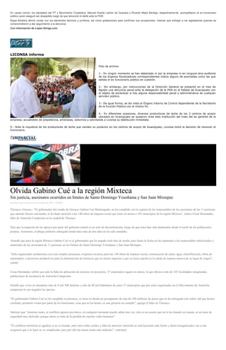 En causa común, los diputados del PT y Movimiento Ciudadano, Manuel Huerta Ladrón de Guevara y Ricardo Mejía Berdeja, respectivamente, acompañaron al ex funcionario público quien aseguró ser despedido luego de que denunció el delito ante la PGR. Rojas Bolaños afirmó contar con los elementos técnicos y jurídicos, así como grabaciones para confirmar sus acusaciones, mismas que entregó a los legisladores quienes se comprometieron a dar seguimiento a la denuncia. Con información de López Dóriga.com 
LICONSA informa 
Foto de archivo 
1.- En ningún momento se han detectado ni por la empresa ni en ninguna otra auditoría de los órganos fiscalizadores correspondientes indicio alguno de anomalías como las que señala el ex funcionario público en cuestión. 
2.- Sin embargo, por instrucciones de la Dirección General se presentó en el mes de Agosto una denuncia penal ante la delegación de la PGR en el Estado de Guanajuato con el objeto de esclarecer si hay alguna responsabilidad penal o administrativa de cualquier servidor público. 
3.- De igual forma, se dio vista al Órgano Interno de Control dependiente de la Secretaría de la Función Pública con el mismo fin. 
4.- En diferentes ocasiones, diversos productores de leche de los 3 centros de acopio ubicados en Guanajuato se quejaron ante esta Institución del trato del ex gerente de la empresa; acusándolo de prepotencia, amenazas, sobornos y solicitando a Liconsa su destitución inmediata. 
5.- Ante la inquietud de los productores de leche que venden su producto en los centros de acopio de Guanajuato, Liconsa tomó la decisión de remover al funcionario. 
Olvida Gabino Cué a la región Mixteca Sin justicia, asesinatos ocurridos en límites de Santo Domingo Yosoñama y San Juan Mixtepec por Rene Lopez el Jueves 6 de noviembre de 2014 - 05:00:02 Tlaxiaco, Oaxaca.- “El gobernador del estado de Oaxaca, Gabino Cué Monteagudo, no ha cumplido con la captura de los responsables de los asesinatos de las 11 personas que además fueron calcinadas, ni ha dado atención a las 140 obras de impacto social que tiene en atraso a 165 municipios de la región Mixteca”, indicó César Hernández, líder de Antorcha Campesina en la ciudad de Tlaxiaco. Dijo que la negación de los apoyos por parte del gobierno estatal es un acto de discriminación, luego de que éstos han sido planteados desde el sentir de las poblaciones propias. Asimismo, el pliego petitorio entregado desde hace más de dos años no ha sido atendido. Abundó que para la región Mixteca Gabino Cué es el gobernador que ha negado todo tipo de ayuda, pues hasta la fecha no ha capturado a los responsables intelectuales y materiales de los asesinatos de 11 personas en los límites de Santo Domingo Yosoñama y San Juan Mixtepec. “Sólo organizados acabaremos con esas simples promesas, exigimos recursos para las 140 obras de impacto social, construcción de aulas, agua, electrificación, obras de autoempleo y proyectos productivos para la alimentación de mixtecos que no tienen ingresos y que su única opción es la salida de manera masiva de su lugar de origen”, señaló. César Hernández refirió que ante la falta de aplicación de recursos en proyectos, 37 municipios siguen en atraso, lo que afecta a más de 165 localidades marginadas, poblaciones de incidencia de Antorcha Campesina. Detalló que viven en abandono más de 8 mil 500 familias y más de 40 mil habitantes de estos 37 municipios que por estar organizados en el Movimiento de Antorcha campesina le son negados los apoyos. “El gobernador Gabino Cué no ha cumplido su promesa, se tiene en deuda un presupuesto de más de 180 millones de pesos que no ha entregado este señor, del que hemos confiado, prometió visitas por parte de los burócratas, cosa que no ha hecho, es una grosería no cumplir”, agregó el líder en Tlaxiaco. Subrayó que “mientras tanto, el conflicto agrario prevalece, en cualquier momento puede saltar otra vez, éste es un asunto que no lo ha tomado en cuenta, es un tema de seguridad muy delicado, porque ahora se trata de la pérdida de muchas vidas humanas”. “El conflicto territorial se agudiza si no es tratado, ante estos oídos sordos y falta de atención Antorcha se está haciendo más fuerte y ahora reorganizados van a una exigencia que a lo lejos se ve complicada, pero por ello las tomas serán más radicales”, concluyó.  