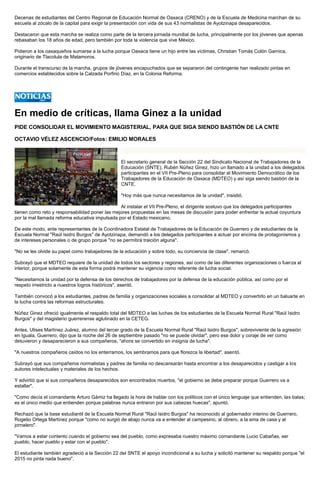 Decenas de estudiantes del Centro Regional de Educación Normal de Oaxaca (CRENO) y de la Escuela de Medicina marchan de su escuela al zócalo de la capital para exigir la presentación con vida de sus 43 normalistas de Ayotzinapa desaparecidos. 
Destacaron que esta marcha se realiza como parte de la tercera jornada mundial de lucha, principalmente por los jóvenes que apenas rebasaban los 18 años de edad, pero también por toda la violencia que vive México. 
Pidieron a los oaxaqueños sumarse a la lucha porque Oaxaca tiene un hijo entre las víctimas, Christian Tomás Colón Garnica, originario de Tlacolula de Matamoros. 
Durante el transcurso de la marcha, grupos de jóvenes encapuchados que se separaron del contingente han realizado pintas en comercios establecidos sobre la Calzada Porfirio Díaz, en la Colonia Reforma. 
En medio de críticas, llama Ginez a la unidad 
PIDE CONSOLIDAR EL MOVIMIENTO MAGISTERIAL, PARA QUE SIGA SIENDO BASTIÓN DE LA CNTE 
OCTAVIO VÉLEZ ASCENCIO/Fotos: EMILIO MORALES 
El secretario general de la Sección 22 del Sindicato Nacional de Trabajadores de la Educación (SNTE), Rubén Núñez Ginez, hizo un llamado a la unidad a los delegados participantes en el VII Pre-Pleno para consolidar el Movimiento Democrático de los Trabajadores de la Educación de Oaxaca (MDTEO) y así siga siendo bastión de la CNTE. 
"Hoy más que nunca necesitamos de la unidad", insistió. 
Al instalar el VII Pre-Pleno, el dirigente sostuvo que los delegados participantes tienen como reto y responsabilidad poner las mejores propuestas en las mesas de discusión para poder enfrentar la actual coyuntura por la mal llamada reforma educativa impulsada por el Estado mexicano. 
De este modo, ante representantes de la Coordinadora Estatal de Trabajadores de la Educación de Guerrero y de estudiantes de la Escuela Normal "Raúl Isidro Burgos" de Ayotzinapa, demandó a los delegados participantes a actuar por encima de protagonismos y de intereses personales o de grupo porque "no se permitirá traición alguna". 
"No se les olvide su papel como trabajadores de la educación y sobre todo, su conciencia de clase", remarcó. 
Subrayó que el MDTEO requiere de la unidad de todos los sectores y regiones, así como de las diferentes organizaciones o fuerza al interior, porque solamente de esta forma podrá mantener su vigencia como referente de lucha social. 
"Necesitamos la unidad por la defensa de los derechos de trabajadores por la defensa de la educación pública, así como por el respeto irrestricto a nuestros logros históricos", asentó. 
También convocó a los estudiantes, padres de familia y organizaciones sociales a consolidar al MDTEO y convertirlo en un baluarte en la lucha contra las reformas estructurales. 
Núñez Ginez ofreció igualmente el respaldo total del MDTEO a las luchas de los estudiantes de la Escuela Normal Rural "Raúl Isidro Burgos" y del magisterio guerrerense aglutinado en la CETEG. 
Antes, Ulises Martínez Juárez, alumno del tercer grado de la Escuela Normal Rural "Raúl Isidro Burgos", sobreviviente de la agresión en Iguala, Guerrero, dijo que la noche del 26 de septiembre pasado "no se puede olvidar", pero ese dolor y coraje de ver como detuvieron y desaparecieron a sus compañeros, "ahora se convertido en insignia de lucha". 
"A nuestros compañeros caídos no los enterramos, los sembramos para que florezca la libertad", asentó. 
Subrayó que sus compañeros normalistas y padres de familia no descansarán hasta encontrar a los desaparecidos y castigar a los autores intelectuales y materiales de los hechos. 
Y advirtió que si sus compañeros desaparecidos son encontrados muertos, "el gobierno se debe preparar porque Guerrero va a estallar". 
"Como decía el comandante Arturo Gámiz ha llegado la hora de hablar con los políticos con el único lenguaje que entienden, las balas; es el único medio que entienden porque palabras nunca entraron por sus cabezas huecas", apuntó. 
Rechazó que la base estudiantil de la Escuela Normal Rural "Raúl Isidro Burgos" ha reconocido al gobernador interino de Guerrero, Rogelio Ortega Martínez porque "como no surgió de abajo nunca va a entender al campesino, al obrero, a la ama de casa y al jornalero". 
"Vamos a estar contento cuando el gobierno sea del pueblo, como expresaba nuestro máximo comandante Lucio Cabañas, ser pueblo, hacer pueblo y estar con el pueblo". 
El estudiante también agradeció a la Sección 22 del SNTE el apoyo incondicional a su lucha y solicitó mantener su respaldo porque "el 2015 no pinta nada bueno".  