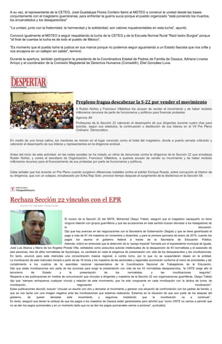 A su vez, el representante de la CETEG, José Guadalupe Flores Cordero llamó al MDTEO a construir la unidad desde las bases conjuntamente con el magisterio guerrerense, para enfrentar la guerra sucia porque el pueblo organizado "está poniendo los muertos, los encarcelados y los desaparecidos" 
"La unidad, junto con la fraternidad, la hermandad y la solidaridad, son valores inquebrantables en esta lucha", apuntó. 
Convocó igualmente al MDTEO a seguir respaldando la lucha de la CETEG y de la Escuela Normal Rural "Raúl Isidro Burgos" porque "al final de cuentas la lucha es de todo el pueblo de México". 
"Es momento que el pueblo tome la justicia en sus manos porque no podemos seguir aguantando a un Estado fascista que nos orilla y nos encajona en un callejón sin salida", terminó. 
Durante la apertura, también participaron la presidenta de la Coordinadora Estatal de Padres de Familia de Oaxaca, Adriana Linares Arroyo y el coordinador de la Comisión Magisterial de Derechos Humanos (Comaddh), Eliel González Luna. 
Prepleno fragua descabezar la S-22 por vender el movimiento A Rubén Núñez y Francisco Villalobos los acusan de vender el movimiento y de haber recibido millonarios recursos de parte de funcionarios y políticos para financiar protestas Agencia JM Profesores de la Sección 22 valorarán el desempeño de sus dirigentes durante cuatro días para acordar, según sus estatutos, la continuación o destitución de sus líderes en el VII Pre Pleno Ordinario Democrático. En medio de una tensa calma, los mentores se reúnen en el lugar conocido como el hotel del magisterio, donde a puerta cerrada criticarán y valorarán el desempeño de sus líderes y representantes en la dirigencia sindical. Antes del inicio de esta actividad, en las redes sociales se ha notado un clima de denuncias contra la dirigencia de la Sección 22 que encabeza Rubén Núñez, y contra el secretario de Organización, Francisco Villalobos, a quienes acusan de vender su movimiento y de haber recibido millonarios recursos para el financiamiento de sus protestas por parte de funcionarios y políticos. Cabe señalar que fue durante un Pre Pleno cuando surgieron diferencias notables contra el exlíder Enrique Rueda, sobre corrupción al interior de su dirigencia, que con un colapso, encabezado por Erika Rap Soto, provocó tiempo después el surgimiento de la disidencia en la Sección 59. 
Rechaza Sección 22 vínculos con el EPR 
Escrito Por Salvador Flores Durán El vocero de la Sección 22 del SNTE, Mohamed Otaqui Toledo, aseguró que el magisterio oaxaqueño no tiene ninguna relación con grupos guerrilleros y que las acusaciones en este sentido buscan denostar a los trabajadores de la educación. Dijo que hay avances en las negociaciones con la Secretaría de Gobernación (Segob) y que se tiene garantizado el pago a más de 81 mil maestros en noviembre y diciembre, y para la primera quincena de enero de 2015, cuando los pagos los asuma el gobierno federal a través de la Secretaría de Educación Pública. Además, indicó en entrevista que la detención de la “pareja imperial” formada por el expresidente municipal de Iguala, José Luis Abarca y María de los Ángeles Pineda Villa, señalados como presuntos autores intelectuales de la desaparición de 43 normalistas y el asesinato de seis personas, tres de ellos normalistas de Ayotzinapa, no cambiará en nada la exigencia de presentación con vida de los desaparecidos y las movilizaciones. En tanto, anunció para este miércoles una concentración masiva regional, a contra turno, por lo que no se suspenderán clases en la entidad. La movilización de este miércoles iniciará a partir de las 16 horas y los maestros de las sectoriales y regionales accionarán conforme al menú de actividades y dar cumplimiento a los cuadros de la asamblea nacional representativa de la Coordinadora Nacional de Trabajadores de la Educación. Dijo que estas movilizaciones son parte de las acciones para exigir la presentación con vida de los 43 normalistas desaparecidos, “la CNTE exige alto al terrorismo de Estado y la presentación de los normalistas, y las movilizaciones seguirán”. Respecto a las publicaciones en medios de comunicación que vinculan a dirigentes y maestros de la Sección 22 con organizaciones guerrilleras, Otaqui Toledo dijo que “siempre rechazamos cualquier vínculo y relación de este movimiento, que ha sido congruente en cada movilización con la táctica de lucha, de movilización, negociación y movilización”. Estas publicaciones abundó, buscan “vincular un asunto con otro y denostar al movimiento y generar una situación de confrontación con los padres de familia, y que se nos tache con una imagen negativa ante las movilizaciones que estamos realizando. Estamos en la situación de que son parte de los ataques del gobierno, de querer denostar este movimiento y seguimos insistiendo que la movilización va a continuar”. En tanto, aseguró que tienen la certeza de que los pagos a los maestros de Oaxaca están garantizados pero advirtió que “como CNTE no vamos a permitir que no se den los pagos quincenales y en un momento dado que no se den los pagos quincenales vamos a accionar”, puntualizó. 
 
